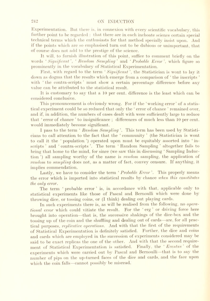 Experimentation. But there is. in connexion with every scientific vocabulary, this further point to be regarded : that there are in each inchoate science certain special technical terms which the enthusiasts for that method specially insist upon. And if the points which are so emphasised turn out to be dubious or unimportant, that of course does not add to the prestige of the science. It will, to furnish illustration of this point, suffice to comment briefly on the words ‘ Significant ’, £ Random Sampling ’ and ‘ Probable Error ’, which figure so prominently in the vocabulary of Statistical Experimentation. First, with regard to the term ‘ Significant ’, the Statistician is wont to lay it down as dogma that the results which emerge from a comparison of ‘ the inscripts ’ with ‘ the contra-scripts ' must show a certain percentage difference before any value can be attributed to the statistical result. It is customary to say that a 10 per cent, difference is the least which can be considered conclusive. This pronouncement is obviously wrong. For if the ‘working error’ of a statis- tical experiment could be so reduced that only the ‘ error of chance ’ remained over, and if. in addition, the numbers of cases dealt with were sufficiently large to reduce that 4 error of chance ’ to insignificance ; differences of much less than 10 per cent, would immediately become significant. I pass to the term 4 Random Sampling '. This term has been used by Statisti- cians to call attention to the fact that the 4 community ’ (the Statistician is wont to call it the 4 population ’) operated upon must be equitably assorted into 4 in- scripts ’ and 4 contra-scripts ’. The term 1 Random Sampling ’ altogether fails to bring that home to the mind, for since (we saw this in discussing 4 Sampling Induc- tion ’) all sampling worthy of the name is random sampling, the application of random to sampling does not, as a matter of fact, convey censure. If anything, it implies commendation. Lastly, we have to consider the term 4 Probable Error ’. This properly means the error which is imported into statistical results by chance when this constitutes the only error. The term 4 probable error ’ is, in accordance with that, applicable only to statistical experiments like those of Pascal and Bernoulli which were done by throwing dice, or tossing coins, or (I think) dealing out playing cards. In such experiments there is, as will be realised from the following, no opera- tional error which could vitiate the result. For the 4 erg ’ or driving force here brought into operation—that is, the successive shakings of the dice-box and the tossing up of the coin and the shuffling and dealing out of cards—are. lor all prac- tical purposes, replicative operations. And with that the first of the requirements of .Statistical Experimentation is definitely satisfied. Further, the dice and coins and cards which are employed in the succession of experiments considered may be said to be exact replicas the one of the other. And with that the second require- ment of Statistical Experimentation is satisfied. Finally, the ‘ Eventus of the experiments which were carried out by Pascal and Bernoulli—that is to say the number of pips on the up-turned faces of the dice and cards, and the face upon which the coin falls—cannot possibly be misread.