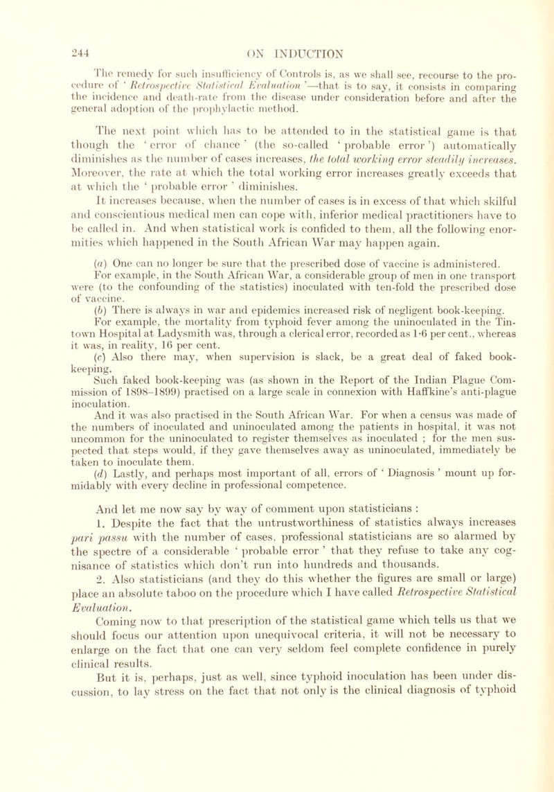 The remedy for such insufficiency of Controls is, as vve shall see, recourse to the pro- cedure of ‘ Retrospective Statistical Evaluation '—that is to say, it consists in comparing the incidence and death-rate from the disease under consideration before and after the general adoption of the prophylactic method. The next point which has to be attended to in the statistical game is that though the ‘error of chance’ (the so-called ‘probable error’) automatically diminishes as the number of cases increases, the total working error steadily increases. Moreover, the rate at which the total working error increases greatly exceeds that at which the ‘ probable error ' diminishes. It increases because, when the number of cases is in excess of that which skilful and conscientious medical men can cope with, inferior medical practitioners have to be called in. And when statistical work is confided to them, all the following enor- mities which happened in the South African War may happen again. (a) One can no longer be sure that the prescribed dose of vaccine is administered. For example, in the South African War, a considerable group of men in one transport were (to the confounding of the statistics) inoculated with ten-fold the prescribed dose of vaccine. (b) There is always in war and epidemics increased risk of negligent book-keeping. For example, the mortality from typhoid fever among the uninoculated in the Tin- town Hospital at Ladysmith was, through a clerical error, recorded as 1-6 per cent., whereas it was, in reality, 16 per cent. (c) Also there may, when supervision is slack, be a great deal of faked book- keeping. Such faked book-keeping was (as shown in the Report of the Indian Plague Com- mission of 1898-1899) practised on a large scale in connexion with Haffkine’s anti-plague inoculation. And it was also practised in the South African War. For when a census was made of the numbers of inoculated and uninoculated among the patients in hospital, it was not uncommon for the uninoculated to register themselves as inoculated ; for the men sus- pected that steps would, if they gave themselves away as uninoculated, immediately be taken to inoculate them. (d) Lastly, and perhaps most important of all, errors of ‘ Diagnosis ’ mount up for- midably with every decline in professional competence. And let me now say by way of comment upon statisticians : 1. Despite the fact that the untrustworthiness of statistics always increases pari passu with the number of cases, professional statisticians are so alarmed by the spectre of a considerable ‘ probable error ’ that they refuse to take any cog- nisance of statistics which don’t run into hundreds and thousands. 2. Also statisticians (and they do this whether the figures are small or large) place an absolute taboo on the procedure which I have called Retrospective Statistical Evaluation. Coming now' to that prescription of the statistical game which tells us that we should focus our attention upon unequivocal criteria, it will not be necessary to enlarge on the fact that one can very seldom feel complete confidence in purely clinical results. But it is, perhaps, just as well, since typhoid inoculation has been under dis- cussion, to lay stress on the fact that not only is the clinical diagnosis of typhoid