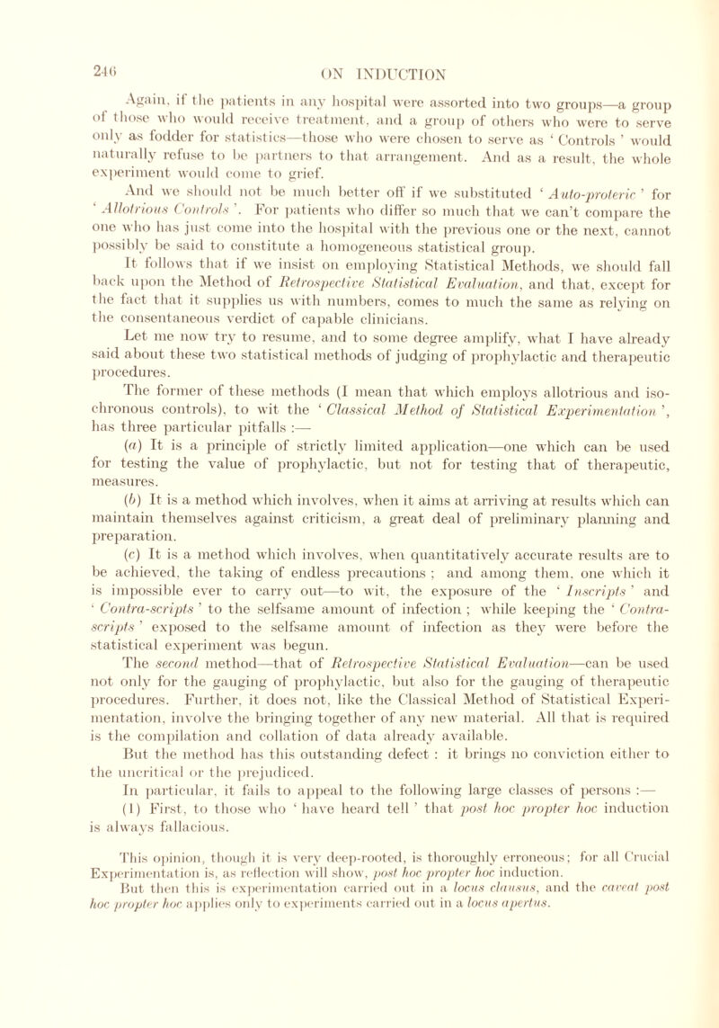 24(> Again, it the patients in any hospital were assorted into two groups—a group °f those who would receive treatment, and a group of others who were to serve onl\ as (odder tor statistics—those who were chosen to serve as ‘ Controls ’ would naturally refuse to be partners to that arrangement. And as a result, the whole experiment would come to grief. And we should not be much better off if we substituted ‘ Auto-proteric ’ for ' Allotrious Controls For patients who differ so much that we can’t compare the one who has just come into the hospital with the previous one or the next, cannot possibly be said to constitute a homogeneous statistical group. It follows that if we insist on employing Statistical Methods, we should fall back upon the Method of Retrospective Statistical Evaluation, and that, except for the fact that it supplies us with numbers, comes to much the same as relying on the consentaneous verdict of capable clinicians. Let me now try to resume, and to some degree amplify, what I have already said about these two statistical methods of judging of prophylactic and therapeutic procedures. The former of these methods (I mean that which employs allotrious and iso- chronous controls), to wit the ‘ Classical Method of Statistical Experimentation ’, has three particular pitfalls :— (a) It is a principle of strictly limited application—one which can be used for testing the value of prophylactic, but not for testing that of therapeutic, measures. (b) It is a method which involves, when it aims at arriving at results which can maintain themselves against criticism, a great deal of preliminary planning and preparation. (c) It is a method which involves, when quantitatively accurate results are to be achieved, the taking of endless precautions ; and among them, one which it is impossible ever to carry out—to wit, the exposure of the ‘ Inscripts ’ and ‘ Contra-scripts ’ to the selfsame amount of infection ; while keeping the ‘ Contra- scripts ’ exposed to the selfsame amount of infection as they were before the statistical experiment was begun. The second method—that of Retrospective Statistical Evaluation—can be used not only for the gauging of prophylactic, but also for the gauging of therapeutic procedures. Further, it does not, like the Classical Method of Statistical Experi- mentation, involve the bringing together of any new material. All that is required is the compilation and collation of data already available. But the method has this outstanding defect : it brings no conviction either to the uncritical or the prejudiced. In particular, it fails to appeal to the following large classes of persons :— (1) First, to those who 4 have heard tell ’ that post hoc propter hoc induction is always fallacious. This opinion, though it is very deep-rooted, is thoroughly erroneous; for all Crucial Experimentation is, as reflection will show, post- hoc propter hoc induction. But then this is experimentation carried out in a locus clausus, and the caveat post hoc propter hoc applies only to experiments carried out in a locus apertus.