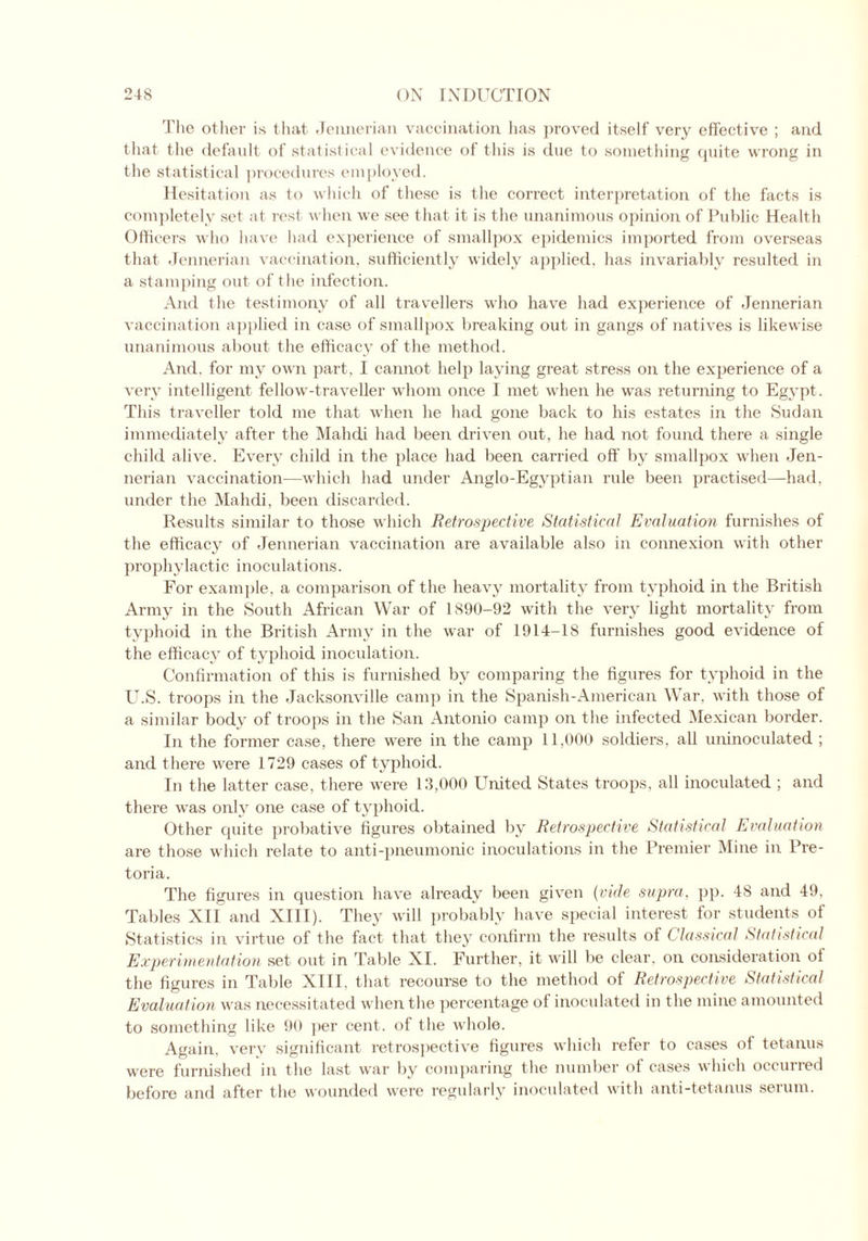 The other is that Jennerian vaccination has proved itself very effective ; and that the default of statistical evidence of this is due to something quite wrong in the statistical procedures employed. Hesitation as to which of these is the correct interpretation of the facts is completely set at rest when we see that it is the unanimous opinion of Public Health Officers who have had experience of smallpox epidemics imported from overseas that Jennerian vaccination, sufficiently widely applied, has invariably resulted in a stamping out of the infection. And the testimony of all travellers who have had experience of Jennerian vaccination applied in case of smallpox breaking out in gangs of natives is likewise unanimous about the efficacy of the method. And. for my own part, I cannot help laying great stress on the experience of a very intelligent fellow-traveller whom once I met when he wras returning to Egypt. This traveller told me that when lie had gone back to his estates in the Sudan immediately after the Mahdi had been driven out, he had not found there a single child alive. Every child in the place had been carried off by smallpox when Jen- nerian vaccination—which had under Anglo-Egj^ptian rule been practised—had, under the Mahdi, been discarded. Results similar to those which Retrospective Statistical Evaluation furnishes of the efficacy of Jennerian vaccination are available also in connexion with other prophylactic inoculations. For example, a comparison of the heavy mortality from typhoid in the British Army in the South African War of 1890-92 with the very light mortality from typhoid in the British Army in the war of 1914-18 furnishes good evidence of the efficacy of typhoid inoculation. Confirmation of this is furnished by comparing the figures for typhoid in the U.S. troops in the Jacksonville camp in the Spanish-American War, with those of a similar body of troops in the San Antonio camp on the infected Mexican border. In the former case, there were in the camp 11,000 soldiers, all uninoculated ; and there wrere 1729 cases of typhoid. In the latter case, there were 13,000 United States troops, all inoculated ; and there was only one case of typhoid. Other quite probative figures obtained by Retrospective Statistical Evaluation are those which relate to anti-pneumonic inoculations in the Premier Mine in Pre- toria. The figures in question have already been given (vide supra, pp. 48 and 49, Tables XII and XIII). They will probably have special interest for students of Statistics in virtue of the fact that they confirm the results of Classical Statistical Experimentation set out in Table XI. Further, it will be clear, on consideration ol the figures in Table XIII, that recourse to the method of Retrospective Statistical Evaluation was necessitated when the percentage of inoculated in the mine amounted to something like 90 per cent, of the whole. Again, very significant retrospective figures which refer to cases of tetanus were furnished in the last war by comparing the number of cases which occurred before and after the wounded were regularly inoculated with anti-tetanus serum.