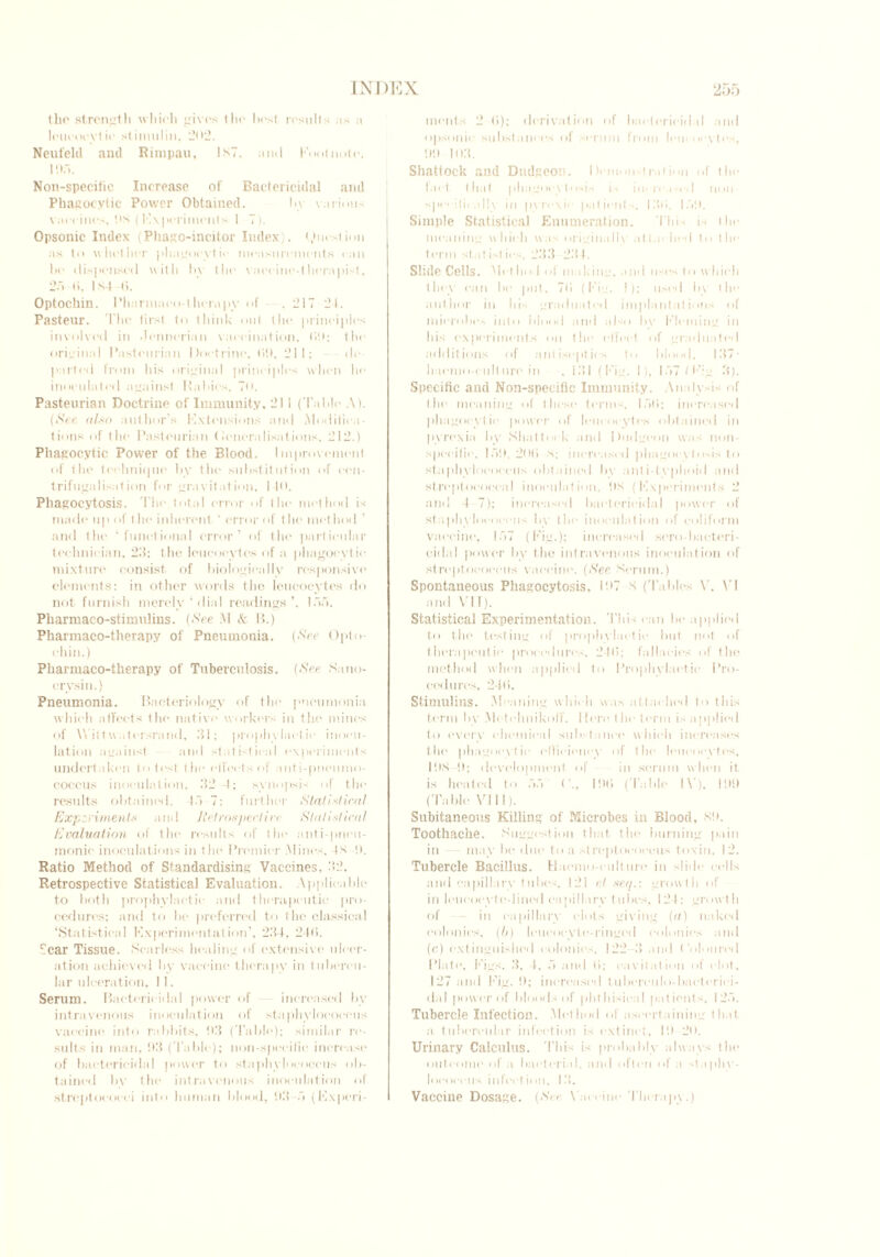 (ho strength which gives the lies! results as a lcueoevtie stiniuliu, 2<>2. Neufeld and Rimpau, 1ST, ami Knot note. I On. Non-specific Increase of Bactericidal and Phagocytic Power Obtained. by various vaccines. Its (Experiments 1 7). Opsonic Index (Phago-incitor Index). Question as to whether phagocytic measurements can he dispensed with by the vaccine-therapist, 2.7 b. I M b. Optocllin. Pharmaco-therapy of .217 21. Pasteur. The first to think out the principles involved in -lennerian vaccination. bit; the original Pasteurian l)octrin(\ tilt, 211; de- parted from his original principles when he inoculated against Rabies, 70. Pasteurian Doctrine of Immunity. 211 (Table A). (See also author’s Extensions and .Modifica- tions of the Pasteurian < Generalisations. 212.) Phagocytic Power of the Blood. Improvement of the technique by the substitution of cen- trifugal isation for gravitation. 14(1. Phagocytosis. The. total error of the method is made up of the inherent ' error of the method and the ‘functional error’ of the particular technician, 23: the leucocytes of a phagocytic mixture consist of biologically responsive elements: in other words the leucocytes do not furnish merely‘dial readings’, loo. Pliarmaco-stimulius. (See M & B.) Pharmaco-therapy of Pneumonia. (See Opto- chin.) Pharmaco-therapy of Tuberculosis. (See Sano- crysin.) Pneumonia. Bacteriology of the pneumonia which affects the native workers in the mines of Wittvvatersrand, 31; prophylactic inocu- lation against and statistical experiments undertaken to test the elfeets of anti-pneumo- coccus inoculation, 32 4; synopsis of tin- results obtained, to 7: further Statistical Experiment.v and Retrospective Statistical Evaluation of the results of the anti-pneu- monic inoculations in the Premier .Mines, IS !). Ratio Method of Standardising Vaccines, 32. Retrospective Statistical Evaluation. Applicable to both prophylactic and therapeutic pro- cedures; and to be preferred to the classical ‘Statistical Experimentation’, 234, 2-4(5. ficar Tissue. Scarless healing of extensive ulcer- ation achieved by vaccine therapy in tubercu- lar ulceration, 11. Serum. Bactericidal power of increased bv intravenous inoculation of staphylococcus vaccine into rabbits, 03 (Table); similar re- sults in man, 03 (Table); non-specific increase of bactericidal power to staphylococcus ob- tained by the intravenous inoculation of streptococci into human blood, 03 .7 (Experi- ments 2 (i); derivation of baelerieidal and opsonic substances of serum from leueoeytes, 00 1113. Shattock and Dudgeon. Demonstration of the Inet that phagocytosis is increased non specili. ally in pyrexic patients, I3ti. 1.70. Simple Statistical Enumeration. This is the meaning which was originally attached to the term stat ist ics. 233 2.3 I. Slide Cells. Method of making, and uses to which they can be put, 7b (Fig. I); used by the author in his graduated implantations of microbes into blood and also by Fleming in his experiments on the cITeet of graduated additions of antiseptics to blood. 137- haemo-eiill tire in , 131 (Fig. I), 1.77 f F: g 3). Specific and Non-specific Immunity. Analysis of the meaning of these terms. 1.7b; increased phagocytic power of leucocytes obtained in pyrexia by Shattock and Dudgeon was non- specific. loll, 2<t(i S; increased phagocytosis to staphylococcus obtained by anti-typhoid and streptococcal inoculation, its (Experiments 2 and I 7); increased bactericidal power of staphylococcus by the inoculation of coliform vaccine, 1.77 (Fig.); increased sero-bacteri- cidal power by the intravenous inoculation of streptococcus vaccine. (>S'ee Serum.) Spontaneous Phagocytosis, 11»7 s ('fables V, VI and VII). Statistical Experimentation. This can be applied to the testing of prophylactic but not of therapeutic procedures. 24b; fallacies of the method when applied to Prophylactic Pro- cedures, 24b. Stimulins. .Meaning which was attached to this term by MetelmikolT. Men1 the term is applied to every chemical substance which increases the phagocytic ellieieney of the leucocytes, l!tS-!l; development of in serum when it is heated to .7.7 (’., Iltb (Table IV), III!) (Table VIII). Subitaneous Killing of Microbes in Blood, sit. Toothache. Suggestion that the burning pain in - may be due to a streptococcus toxin, 12. Tubercle Bacillus. Haemo-eulture in slide cells and capillary tubes. 121 et seq.: growth of in leucocyte-lined capillary t ubes, 124; grow t h of in capillary clots giving (a) naked colonies, (b) leucocyte-ringed colonies and (c) extinguished colonies, 122 3 and Coloured Plate, Figs. 3, 4, .7 and b; cavitation of clot, 127 and Fig. !); increased tuberculo-bacteriei- dal power of bloods of phthisical patients, 12.7. Tubercle Infection. Method of ascertaining that a tubercular infection is extinct, lit 20. Urinary Calculus. 'Ibis is probably always the outcome of a bacterial, and often of a staphv- loeoeeus infect i< >n, 13. Vaccine Dosage. (See Vaccine Therapy.)