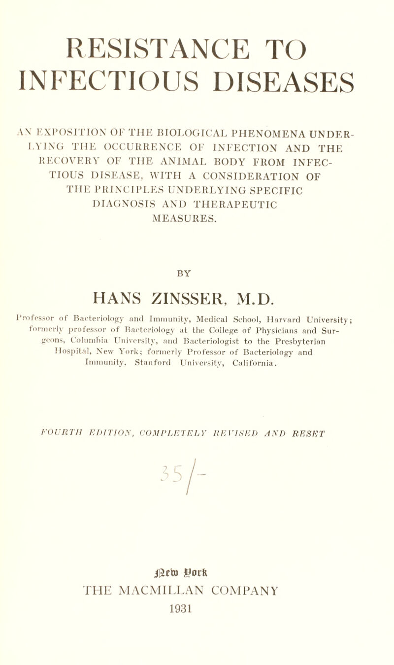 INFECTIOUS DISEASES AN EXPOSITION OF THE BIOLOGICAL PHENOMENA UNDER- LYING THE OCCURRENCE OF INFECTION AND THE RECOVERY OF THE ANIMAL BODY FROM INFEC- TIOUS DISEASE, WITH A CONSIDERATION OF THE PRINCIPLES UNDERLYING SPECIFIC DIAGNOSIS AND THERAPEUTIC MEASURES. BY HANS ZINSSER, M.D. Professor of Bacteriology and Immunity, Medical School, Harvard University; formerly professor of Bacteriology at the College of Physicians and Sur- geons, Columbia University, and Bacteriologist to the Presbyterian Hospital, New York; formerly Professor of Bacteriology and Immunity, Stanford University, California. FOURTH EDITION, COMPLETELY REVISED AND RESET I Uorft THE MACMILLAN COMPANY 1931