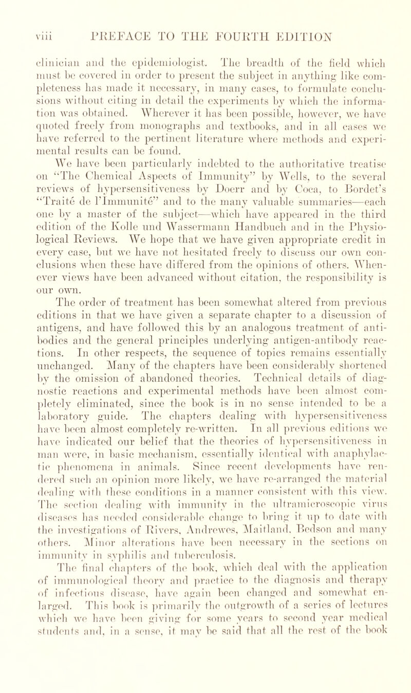 clinician and the epidemiologist. Tlie breadth of the field which must be covered in order to present the subject in anything like com- pleteness has made it necessary, in many cases, to formulate conclu- sions without citing in detail the experiments by which the informa- tion was obtained. Wherever it has been possible, however, we have quoted freely from monographs and textbooks, and in all cases we have referred to the pertinent literature where methods and experi- mental results can be found. We have been particularly indebted to the authoritative treatise on ‘‘The Chemical Aspects of Immunity” by Wells, to the several reviews of hypersensitiveness by Doerr and by Coca, to Bordet’s “Traite de l’lmmunite” and to the many valuable summaries—each one by a master of the subject—which have appeared in the third edition of the Kolle und Wassermann Handbuch and in the Physio- logical Reviews. We hope that we have given appropriate credit in every case, but we have not hesitated freely to discuss our own con- clusions when these have differed from the opinions of others. When- ever views have been advanced without citation, the responsibility is our own. The order of treatment has been somewhat altered from previous editions in that we have given a separate chapter to a discussion of antigens, and have followed this by an analogous treatment of anti- bodies and the general principles underlying antigen-antibody reac- tions. In other respects, the sequence of topics remains essentially unchanged. Many of the chapters have been considerably shortened by the omission of abandoned theories. Technical details of diag- nostic reactions and experimental methods have been almost com- pletely eliminated, since the book is in no sense intended to be a laboratory guide. The chapters dealing with hypersensitiveness have been almost completely re-written. In all previous editions we have indicated our belief that the theories of hypersensitiveness in man were, in basic mechanism, essentially identical with anaphylac- tic phenomena in animals. Since recent developments have ren- dered such an opinion more likely, we have re-arranged the material dealing with these conditions in a manner consistent with this view. The section dealing with immunity in the ultramicroscopic virus diseases has needed considerable change to bring it up to date with the investigations of Rivers, Andrewes, Maitland, Bedson and many others. Minor alterations have been necessary in the sections on immunity in syphilis and tuberculosis. The final chapters of the book, which deal with the application of immunological theory and practice to the diagnosis and therapy of infectious disease, have again been changed and somewhat en- larged. This book is primarily the outgrowth of a series of lectures which we have been giving for some years to second year medical students and, in a sense, it may be said that all the rest of the book