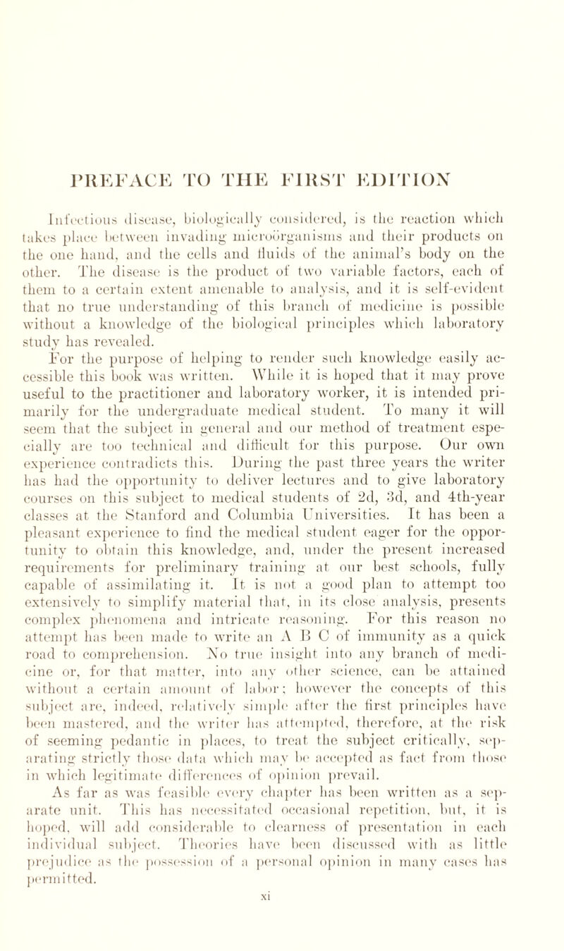 Infectious disease, biologically considered, is the reaction which takes place between invading microorganisms and their products on the one hand, and the cells and fluids of the animal’s body on the other. The disease is the product of two variable factors, each of them to a certain extent amenable to analysis, and it is self-evident that no true understanding of this branch of medicine is possible without a knowledge of the biological principles which laboratory study has revealed. For the purpose of helping to render such knowledge easily ac- cessible this book was written. While it is hoped that it may prove useful to the practitioner and laboratory worker, it is intended pri- marily for the undergraduate medical student. To many it will seem that the subject in general and our method of treatment espe- cially are too technical and difficult for this purpose. Our own experience contradicts this. During the past three years the writer has had the opportunity to deliver lectures and to give laboratory courses on this subject to medical students of 2d, 3d, and 4th-year classes at the Stanford and Columbia Universities. It has been a pleasant experience to find the medical student eager for the oppor- tunity to obtain this knowledge, and, under the present increased requirements for preliminary training at our best schools, fully capable of assimilating it. It is not a good plan to attempt too extensively to simplify material that, in its close analysis, presents complex phenomena and intricate reasoning. For this reason no attempt has been made to write an A B C of immunity as a quick road to comprehension. No true insight into any branch of medi- cine or, for that matter, into any other science, can be attained without a certain amount of labor; however the concepts of this subject are, indeed, relatively simple after the first principles have been mastered, and the writer has attempted, therefore, at the risk of seeming pedantic in places, to treat the subject critically, sep- arating strictly those data which may be accepted as fact from those in which legitimate differences of opinion prevail. As far as was feasible every chapter has been written as a sep- arate unit. This has necessitated occasional repetition, but, it is hoped, will add considerable to clearness of presentation in each individual subject. Theories have been discussed with as little prejudice as the possession of a personal opinion in many cases lias permitted.