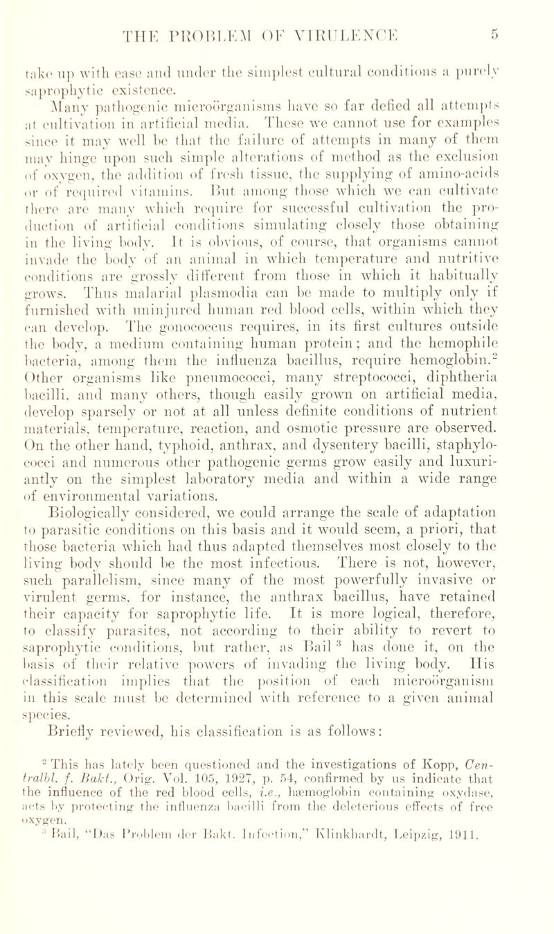 take up with ease and under the simplest cultural conditions a purely saprophytic existence. Many pathogenic microorganisms have so far defied all attempts at cultivation in artificial media. These we cannot use for examples since it may well be that the failure of attempts in many of them mav hinge upon such simple alterations of method as the exclusion of oxygen, the addition of fresh tissue, the supplying of amino-acids or of required vitamins. But among those which we can cultivate there are many which require for successful cultivation the pro- duction of artificial conditions simulating closely those obtaining in the living body. It is obvious, of course, that organisms cannot invade the body of an animal in which temperature and nutritive conditions are grossly different from those in which it habitually grows. Thus malarial plasmodia can be made to multiply only if furnished with uninjured human red blood cells, within which they can develop. The gonococcus requires, in its first cultures outside the body, a medium containing human protein; and the hemophile bacteria, among them the influenza bacillus, require hemoglobin. Other organisms like pneumococci, many streptococci, diphtheria bacilli, and many others, though easily grown on artificial media, develop sparsely or not at all unless definite conditions of nutrient materials, temperature, reaction, and osmotic pressure are observed. On the other hand, typhoid, anthrax, and dysentery bacilli, staphylo- cocci and numerous other pathogenic germs grow easily and luxuri- antly on the simplest laboratory media and within a wide range of environmental variations. Biologically considered, we could arrange the scale of adaptation to parasitic conditions on this basis and it would seem, a priori, that those bacteria which had thus adapted themselves most closely to the living body should be the most infectious. There is not, however, such parallelism, since many of the most powerfully invasive or virulent germs, for instance, the anthrax bacillus, have retained their capacity for saprophytic life. It is more logical, therefore, to classify parasites, not according to their ability to revert to saprophytic conditions, but rather, as Bail :i has done it, on the basis of their relative powers of invading the living body. 11 is classification implies that the position of each microorganism in this scale must be determined with reference to a given animal species. Briefly reviewed, his classification is as follows: 2 This has lately been questioned and the investigations of Kopp, Cen- tralbl. f. Baht., Orig. Vol. 105, 1927, p. 54, confirmed by us indicate that the influence of the red blood cells, i.e., haemoglobin containing oxydase, acts by protecting the influenza bacilli from the deleterious effects of free oxygen. Bail, “Das Problem der Bakt. Infection,” Klinkhardt, Leipzig, 1911.