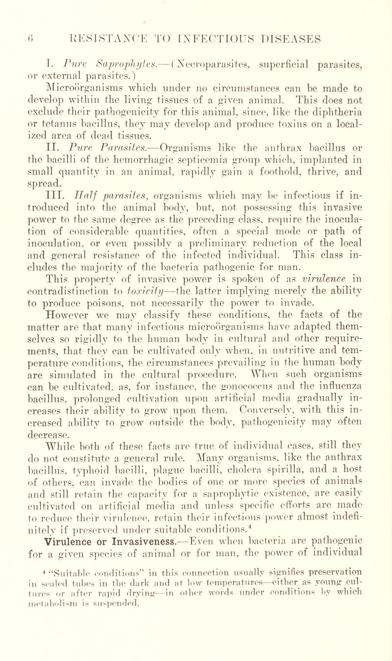 I. Pure Saprophytes.— (Necroparasites, superficial parasites, or external parasites.) Microorganisms which under no circumstances can be made to develop within the living tissues of a given animal. This does not exclude their pathogenicity for this animal, since, like the diphtheria or tetanus bacillus, they may develop and produce toxins on a local- ized area of dead tissues. II. Pure Parasites.—Organisms like the anthrax bacillus or the bacilli of the hemorrhagic septicemia group which, implanted in small quantity in an animal, rapidly gain a foothold, thrive, and spread. III. Half parasites, organisms which may be infectious if in- troduced into the animal body, but, not possessing this invasive power to the same degree as the preceding class, require the inocula- tion of considerable quantities, often a special mode or path of inoculation, or even possibly a preliminary reduction of the local and general resistance of the infected individual. This class in- cludes the majority of the bacteria pathogenic for man. This property of invasive power is spoken of as virulence in contradistinction to toxicity—the latter implying merely the ability to produce poisons, not necessarily the power to invade. However we may classify these conditions, the facts of the matter are that many infectious microorganisms have adapted them- selves so rigidly to the human body in cultural and other require- ments, that thev can be cultivated only when, in nutritive and tem- perature conditions, the circumstances prevailing in the human body are simulated in the cultural procedure. When such organisms can be cultivated, as, for instance, the gonococcus and the influenza bacillus, prolonged cultivation upon artificial media gradually in- creases their ability to grow upon them. Conversely, with this in- creased ability to grow outside the body, pathogenicity may often decrease. While both of these facts are true of individual cases, still they do not constitute a general rule. Many organisms, like the anthrax bacillus, typhoid bacilli, plague bacilli, cholera spirilla, and a host of others, can invade the bodies of one or more species of animals and still retain the capacity for a saprophytic existence, are easily cultivated on artificial media and unless specific efforts are made to reduce their virulence, retain their infectious power almost indefi- nitely if preserved under suitable conditions.4 Virulence or Invasiveness.—Even when bacteria are pathogenic for a given species of animal or for man, the power of individual 4 “Suitable conditions” in this connection usually signifies preservation in sealed tubes in the dark and at low temperatures—either as young cul- tures or after rapid drying—in other words under conditions by which metabolism is suspended.