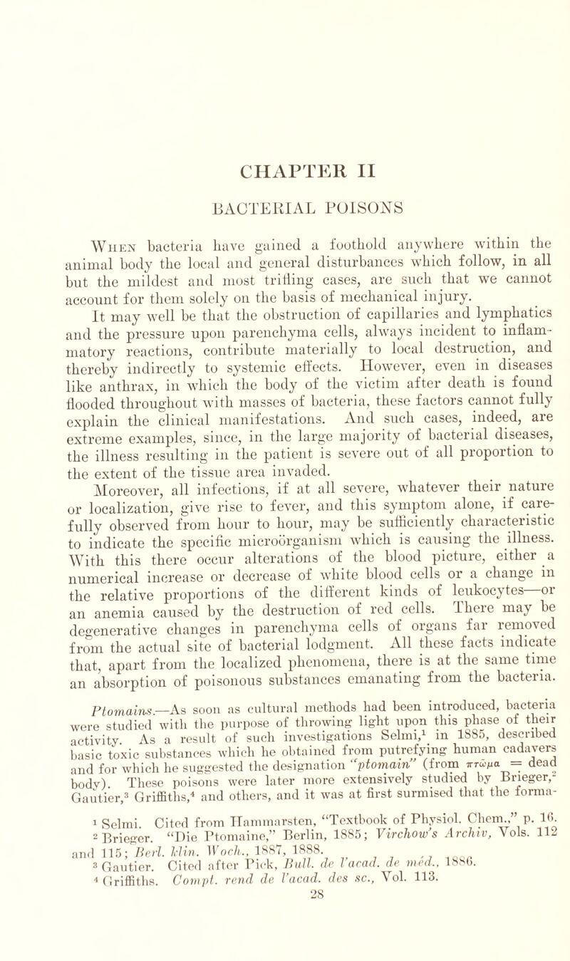 BACTERIAL POISONS When bacteria have gained a foothold anywhere within the animal body the local and general disturbances which follow, in all but the mildest and most trifling cases, are such that we cannot account for them solely on the basis of mechanical injury. It may well be that the obstruction of capillaries and lymphatics and the pressure upon parenchyma cells, always incident to inflam- matory reactions, contribute materially to local destruction, and thereby indirectly to systemic effects. However, even in diseases like anthrax, in which the body of the victim after death is found flooded throughout with masses of bacteria, these factors cannot fully explain the clinical manifestations. And such cases, indeed, aie extreme examples, since, in the large majority of bacterial diseases, the illness resulting in the patient is severe out of all proportion to the extent of the tissue area invaded. Moreover, all infections, if at all severe, whatever their nature or localization, give rise to fever, and this symptom alone, if caie- fully observed from hour to hour, may be sufficiently characteristic to indicate the specific microorganism which is causing the illness. With this there occur alterations of the blood picture, either a numerical increase or decrease of white blood cells 01 a change m the relative proportions of the different kinds of leukocytes 01 an anemia caused by the destruction of red cells. Iheie ma\ be degenerative changes in parenchyma cells of organs far removed from the actual site of bacterial lodgment. All these facts indicate that, apart from the localized phenomena, there is at the same time an absorption of poisonous substances emanating from the bacteria. Ptomains— As soon as cultural methods liad been introduced, bacteria were studied with the purpose of throwing light upon this phase of their activity As a result of such investigations Selrni,1 2 in 1SS5, described Basic toxic substances which he obtained from putrefying human cadavers and for which he suggested the designation “ptomain” (from »moMa = dead body) These poisons were later more extensively studied by Brieger,- Gautier,3 Griffiths,4 and others, and it was at first surmised that the forma- 1 Selmi. Cited from Hammarsten, “Textbook of Physiol. Chem.p. 16. 2 Prieger. “Die Ptomaine,” Berlin, 1885; Virchow’s Archtv, Yols. 112 and 115; Perl. Iclin. Woch., 1887, 1888. 3 Gautier. Cited after Pick, Bull, de 1 acad. de tried,, 1880. 4 Griffiths. Compt. rend de I’acad. des sc., Yol. 113. 28