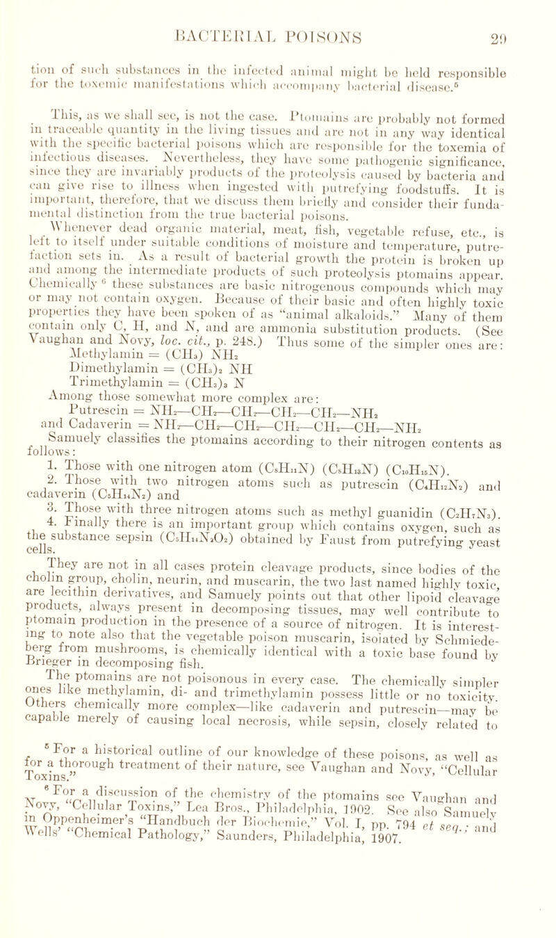 t.ion of sui'li substances in (lie infected animal might be held responsible for the toxemic manifestations which accompany bacterial disease.6 ibis, as we shall see, is not the case. Ptomains are probably not formed in tiaceable Quantity in the living tissues and are not m any way identical \\ith the specific bacterial poisons which are responsible lor the toxemia of infectious diseases. Nevertheless, they have some pathogenic significance, since they are invariably products of the proteolysis caused by bacteria and can give rise to illness when ingested with putrefying foodstuffs. It is impoitaut, therefore, that we discuss them briefly and consider their funda- mental distinction from the true bacterial poisons. Whenever dead organic material, meat, fish, vegetable refuse, etc., is lift to itself undei suitable conditions of moisture and temperature, putre- faction sets in. As a result of bacterial growth the protein is broken up dim among the liitoimediate products of such proteolysis ptomains appear. Chemically 6 these substances are basic nitrogenous compounds which may 01 ma\ not contain oxygen. .Because of their basic and often highly toxic properties they have been spoken of as “animal alkaloids.” Many of them contain only C, H, and N, and are ammonia substitution products. (See aughan and Novy, loc. cit., p. 248.) Thus some of the simpler ones are- Methylamin = (CIL) NIL Dimethylamin = (CHA NH Trimethylamin = (CIL)a N Among those somewhat more complex are: Putrescin = NIL—CHa—CIL—CIL—CHa—NIL and Cadaverin = NIL—CHa—-CIL—CIL—CIL—CHa—NIL Samuely classifies the ptomains according to their nitrogen contents as follows: 1. Those with one nitrogen atom (CJLiN) (CJLaN) (CioHiaN). 2. Those with two nitrogen atoms such as putrescin (CJIhNA and cadaverin (CsHuNa) and 3. Those with three nitrogen atoms such as methyl guanidin (C2H7N3). . 1 mally there is an important group which contains oxygen, such as the substance sepsin (CsHiHLOs) obtained by Faust from putrefying yeast They are not in all cases protein cleavage products, since bodies of the cliofin group, cholin, neurin, and muscarin, the two last named highly toxic are lecithin derivatives, and Samuely points out that other lipoid cleavage products, always, present in decomposing tissues, may well contribute to ptomam production in the presence of a source of nitrogen. It is interest- ing to note also that the vegetable poison muscarin, isolated by Schmiede- berg from mushrooms, is chemically identical with a toxic base found bv -nrieger m decomposing fish. J I he ptomains are not poisonous in every ease. The chemically simpler ones like methylamin, di- and trimethylamin possess little or no toxicity. Uthers chemically more complex—like cadaverin and putrescin—may lie capable merely of causing local necrosis, while sepsin, closely related to 6 For a historical outline of our knowledge of these poisons, as well as 1W »Ugh treatment of their nature, see Vaughan and Novy, “Cellular at * F ur^ai1cli1SCU^sio° of the chemistry of the ptomains see Vaughan and Novy, Cellular Toxins,” Lea Bros., Philadelphia, 1002. See also Samuelv m Oppenheimer’s “Handbuch dor Biochemie,” Vol. I pp 794 et . ....1 Wells’ “Chemical Pathology,” Saunders, Philadelphia; 1907 ^ Bnd