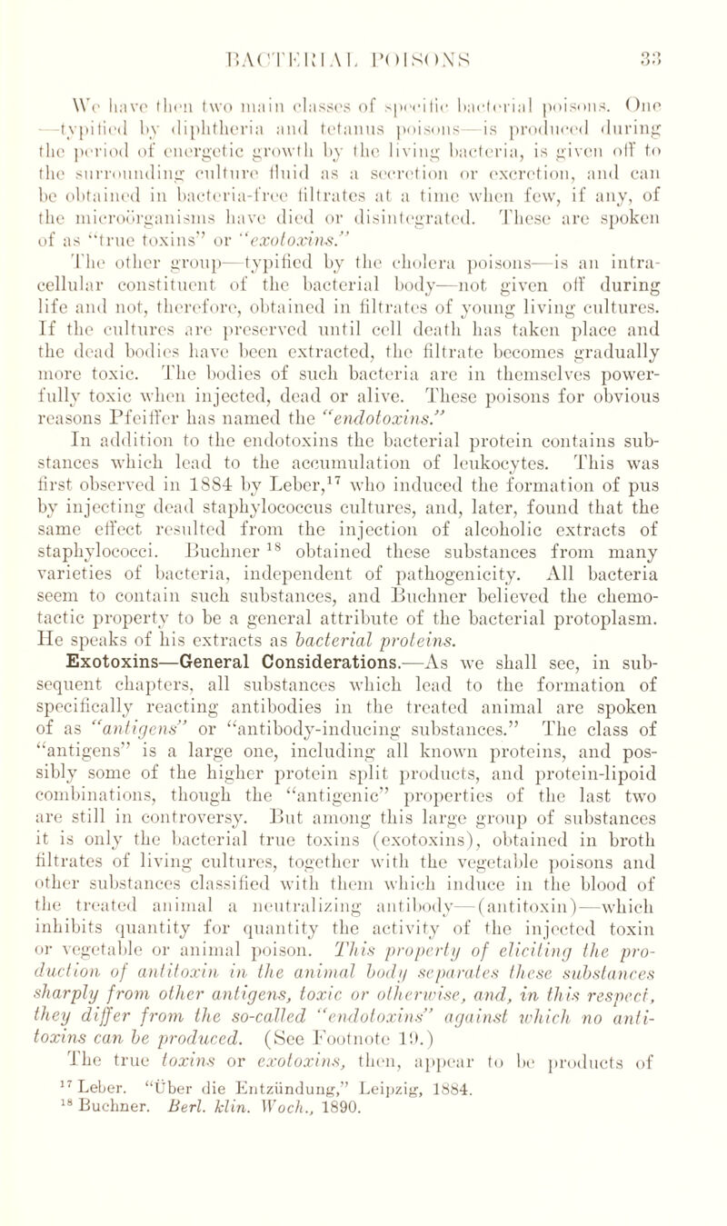 We have (hen two main classes of specific bacterial poisons. One -typified by diphtheria and tetanus poisons—is produced during the period of energetic growth by the living bacteria, is given off to the surrounding culture fluid as a secretion or excretion, and can be obtained in bacteria-free filtrates at a time when few, if any, of the microorganisms have died or disintegrated. These are spoken of as “true toxins” or ‘‘exotoxins.” The other group—typified by the cholera poisons—is an intra- cellular constituent of the bacterial body—not given off during life and not, therefore, obtained in filtrates of young living cultures. If the cultures are preserved until cell death has taken place and the dead bodies have been extracted, the filtrate becomes gradually more toxic. The bodies of such bacteria are in themselves power- fully toxic when injected, dead or alive. These poisons for obvious reasons Pfeiffer has named the “endotoxins.” In addition to the endotoxins the bacterial protein contains sub- stances which lead to the accumulation of leukocytes. This was first observed in 1884 by Leber,17 who induced the formation of pus by injecting dead staphylococcus cultures, and, later, found that the same effect resulted from the injection of alcoholic extracts of staphylococci. Buchner 18 obtained these substances from many varieties of bacteria, independent of pathogenicity. All bacteria seem to contain such substances, and Buchner believed the chemo- tactic property to be a general attribute of the bacterial protoplasm, lie speaks of his extracts as bacterial proteins. Exotoxins—General Considerations.—As we shall see, in sub- sequent chapters, all substances which lead to the formation of specifically reacting antibodies in the treated animal are spoken of as “antigens” or “antibody-inducing substances.” The class of “antigens” is a large one, including all known proteins, and pos- sibly some of the higher protein split products, and protein-lipoid combinations, though the “antigenic” properties of the last two are still in controversy. But among this large group of substances it is only the bacterial true toxins (exotoxins), obtained in broth filtrates of living cultures, together with the vegetable poisons and other substances classified with them which induce in the blood of the treated animal a neutralizing antibody—(antitoxin)—which inhibits quantity for quantity the activity of the injected toxin or vegetable or animal poison. This property of eliciting the pro- duction of antitoxin in the animal body separates these substances sharply from other antigens, toxic or otherwise, and, in this respect, they differ from the so-called “endotoxins” against which no anti- toxins can be produced. (See Footnote IT) The true toxins or exotoxins, then, appear to be products of 17 Leber, “fiber die Entziindung,” Leipzig-, 1884. 18 Buchner. Bert. klin. Woch., 1890.