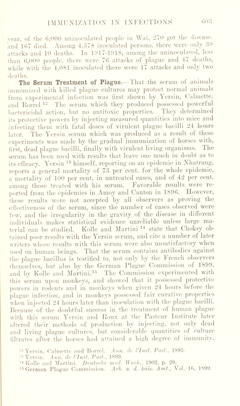 year, of the 6,000 uniuoculated people in Wai, 270 got the disease, and 167 died. Among 4,378 inoculated persons, there were only 30 attacks and 10 deaths. In 1017-1918, among the uninoculated, less than 6,000 people, there were 76 attacks of plague and 47 deaths, while with the 4,081 inoculated there were 17 attacks and only two deaths. The Serum Treatment of Plague - That the serum of animals immunized with killed plague cultures may protect normal animals from experimental infection was first shown by Yersin, Calmette, and Borrel 12 The serum which they produced possessed powerful bactericidal action, but no antitoxic properties. They determined its protective powers by injecting measured quantities into mice and infecting them with fatal doses of virulent plague bacilli 24 hours later. The Yersin serum which was produced as a result of these experiments was made by the gradual immunization of horses with, first, dead plague bacilli, finally with virulent living organisms. The serum has been used with results that leave one much in doubt as to its efficacv. Yersin 13 himself, reporting on an epidemic in Nhatrang, reports a general mortality of 73 per cent, for the whole epidemic, a mortality of 100 per cent, in untreated cases, and of 42 per cent, among those treated with his serum. Favorable results were re- ported from the epidemics in Amoy and Canton in 1896. However, these results were not accepted by all observers as proving the effectiveness of the serum, since the number of cases observed were few, and the irregularity in the gravity of the disease in different individuals makes statistical evidence unreliable unless large ma- terial can lie studied. Kolle and Martini 14 state that Choksy ob- tained poor results with the Yersin serum, and cite a number of later writers whose results with this serum were also unsatisfactory when used on human beings. That the serum contains antibodies against the plague bacillus is testified to, not only by the French observers themselves, but also by the German Plague Commission of 1899, and by Kolle and Martini.15 The Commission experimented with this serum upon monkeys, and showed that it possessed protective powers in rodents and in monkeys when given 24 hours before the plague infection, and in monkeys possessed fair curative properties when injected 24 hours later than inoculation with tin' plague bacilli. Because of the doubtful success in the treatment of human plague with this serum Yersin and Roux at the Pasteur Institute later altered their methods of production by injecting, not only dead and living plague cultures, but considerable quantities of culture filtrates after the horses had attained a high degree of immunity. 12 Vorsin, Calmette and Borrel. Ann. da / Inst. Post., 1S9;>. 13 Yersin. de VJnst. Past., 1899. 14 Kolle and Martini. Deutsche vied. Woch.. 1902, p. 29. 15 German Plague Commission. Arb. a. d. kais. Amt., \ ol. 10, 1899.