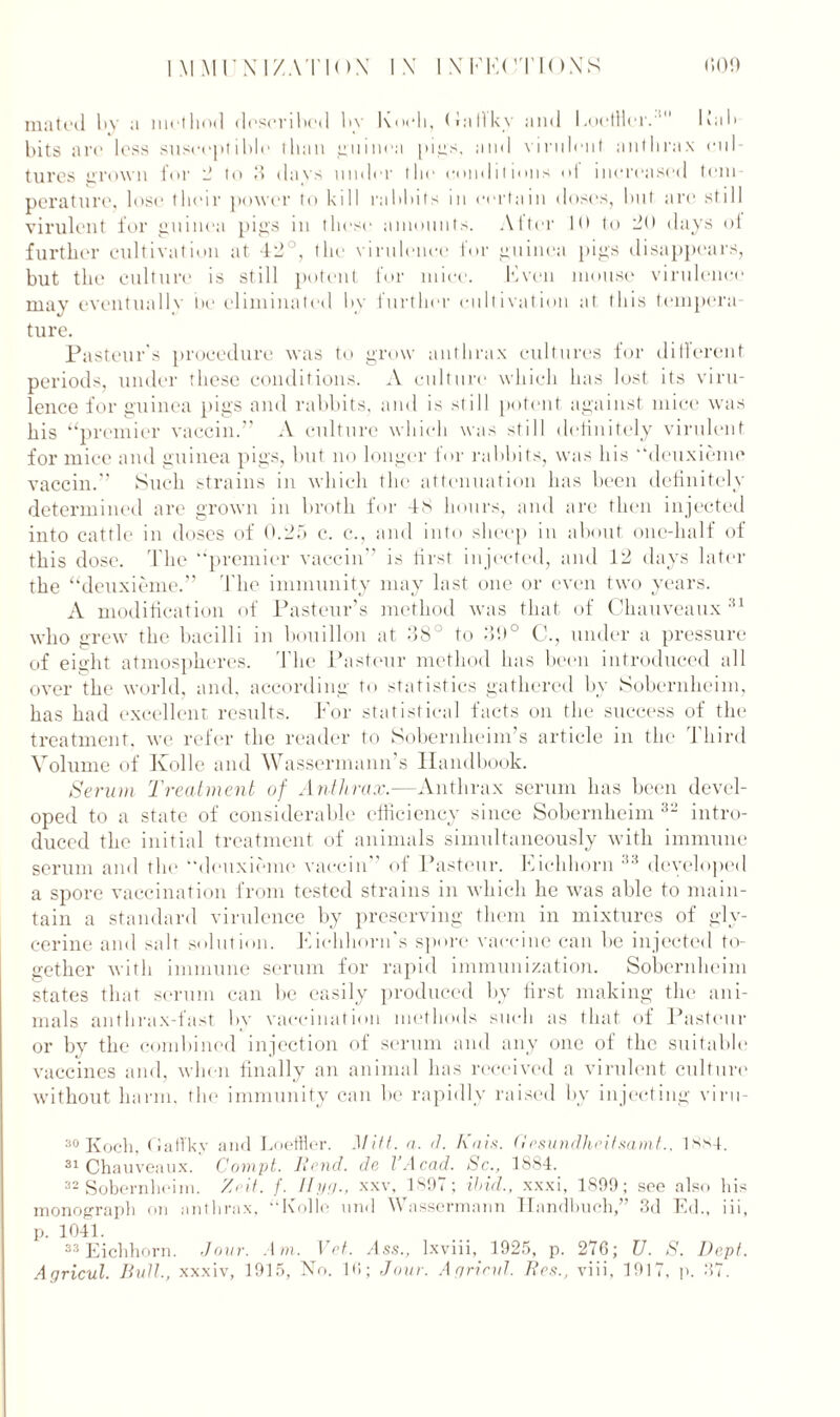 mated l»y a method described by Koeli, (Jaflky and LoetHer.1 Fab bits are less susceptible than guinea pigs, and virulent anthrax cul- tures grown for 2 to 3 days under the conditions of increased tem- perature, lose their power to kill rabbits in certain doses, but are still virulent for guinea pigs in these amounts. Alter 10 to do days ot further cultivation at 42°, the virulence for guinea pigs disappears, but the culture is still potent for mice. Even mouse virulence may eventually be eliminated by further cultivation at this tempera- ture. Pasteur's procedure was to grow anthrax cultures for different periods, under these conditions. A culture which has lost its viru- lence for guinea pigs and rabbits, and is still potent against mice was his “premier vaccin.” A culture which was still definitely virulent for mice and guinea pigs, but no longer for rabbits, was his “deuxieme vaccin.” Such strains in which the attenuation has been definitely determined are grown in broth for 48 hours, and are then injected into cattle in doses of 0.25 e. c., and into sheep in about one-half of this dose. The “premier vaccin” is first injected, and 12 days later the “deuxieme.” The immunity may last one or even two years. A modification of Pasteur’s method was that of Chauveaux 31 who grew the bacilli in bouillon at 38° to 3'.)° C., under a pressure of eight atmospheres. The Pasteur method has been introduced all over the world, and. according to statistics gathered by Sobernheim, has had excellent results. For statistical facts on the success of the treatment, we refer the reader to Sobernheim’s article in the Third Volume of Kolle and Wassermann s Handbook. Serum Treatment of Anthrax.—Anthrax serum has been devel- oped to a state of considerable efficiency since Sobernheim 32 intro- duced the initial treatment of animals simultaneously with immune serum and the “deuxieme vaccin of Pasteur. Eichhorn 33 developed a spore vaccination from tested strains in which he was able to main- tain a standard virulence by preserving them in mixtures of gly- cerine and salt solution. Eiehhorn's spore vaccine can be injected to- gether with immune serum for rapid immunization. Sobernheim states that serum can be easily produced by first making the ani- mals anthrax-fast by vaccination methods such as that of Pasteur or by the combined injection of serum and any one of the suitable vaccines and, when finally an animal has received a virulent culture without harm, the immunity can be rapidly raised by injecting viru- 30 Koch, fiaffky and Loeffler. Mitt. a. d. Kais. Gesundheitsamt., ISM. 31 Chauveaux. Conipt. Rend, de VAcad. Sc., 1884. 32 Sobernheim. Zeit. f. Ilya-, xxv, 1 SOT; ibid., xxxi, 1899; see also his monograph on anthrax, “Kolle end Wassermann Hnndbuch,” 3d Ed., iii, p. 1041. 33 Eichhorn. dour. Am. Vet. Ass., lxviii, 1925, p. 276; U. S. Dept. Agricul. Bull., xxxiv, 1915, No. 16; Jour. Ay rind. Rea., viii, 1917, p. 37.