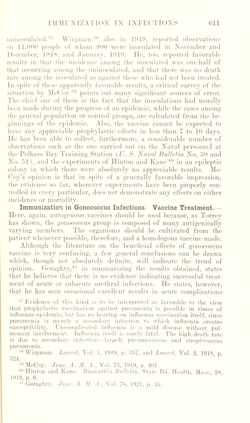 miinoculated.3 ‘ Wirgman :t8 also in 1919, reported observations on 1 1,000 people of whom 800 were inoculated in November and December, 1918. and January, 1919. lie, too, reported favorable results in that the incidence among the inoculated was one-half of that occurring among the uninoculated, and that there was no death rate among the inoculated as against those who had not been treated. In spite of these apparently favorable results, a critical survey of the situation by McCoy30 points out many significant sources of error. 'The chief one of these is the fact that the inoculations had usually been made during the progress of an epidemic, while the cases among the general population or control groups, are calculated from the be- ginnings of the epidemic. Also, the vaccine cannot be expected to have any appreciable prophylactic effects in less than 7 to 10 days. He has been able to collect, furthermore, a considerable number of observations such as the one carried out on the Naval personnel at the Pelham Bay 'Training Station (U. S. Naval Bulletin No. 50 and No. 51), and the experiments of Hinton and Kane 40 in an epileptic colony in which there were absolutely no appreciable results. Mc- Coy’s opinion is that in spite of a generally favorable impression, the evidence so far, whenever experiments have been properly con- trolled in every particular, does not demonstrate any effects on either incidence or mortality. Immunization in Gonococcus Infections. Vaccine Treatment. Here, again, autogenous vaccines should be used because, as Torrey has shown, the gonococcus group is composed of many antigenicallv varying members. The organisms should be cultivated from the patient whenever possible, therefore, and a homologous vaccine made. Although the literature on the beneficial effects of gonococcus vaccine is very confusing, a few general conclusions can be drawn which, though not absolutely definite, will indicate the trend of opinion. Geraghty,41 in summarizing the results obtained, states that he believes that there is no evidence indicating successful treat- ment of acute or subacute urethral infections, lie states, however, that he has seen occasional excellent results in acute complications 37 Evidence of this kind is to he interpreted as favorable to the view that prophylactic vaccination against pneumonia is possible in times of influenza epidemic, but has no bearing on influenza vaccination itself, since pneumonia is merely a secondary infection to which influenza creates susceptibility. Uncomplicated influenza is a mild disease without pul- monary involvement. Influenza itself is rarely fatal. The high death rate is due to secondary infect ion—largely pneumococcus and streptococcus pneumonia. 38 Wirgman. Lancet, Vol. I, 1919, p. 357, and Lancet, Vol. 2, 1918 p 324. 39 McCoy. Jour. A. M. A., Vol. 73, 1919, p. 401. 40 Ilinton and Kane. Bimonlhhi Bulletin, State I5d. Health, Mass 28 1919, p. 6. 41 Geraghty. Jour. .!. M. .1.. Vol. 7»», 1921, p. 35.