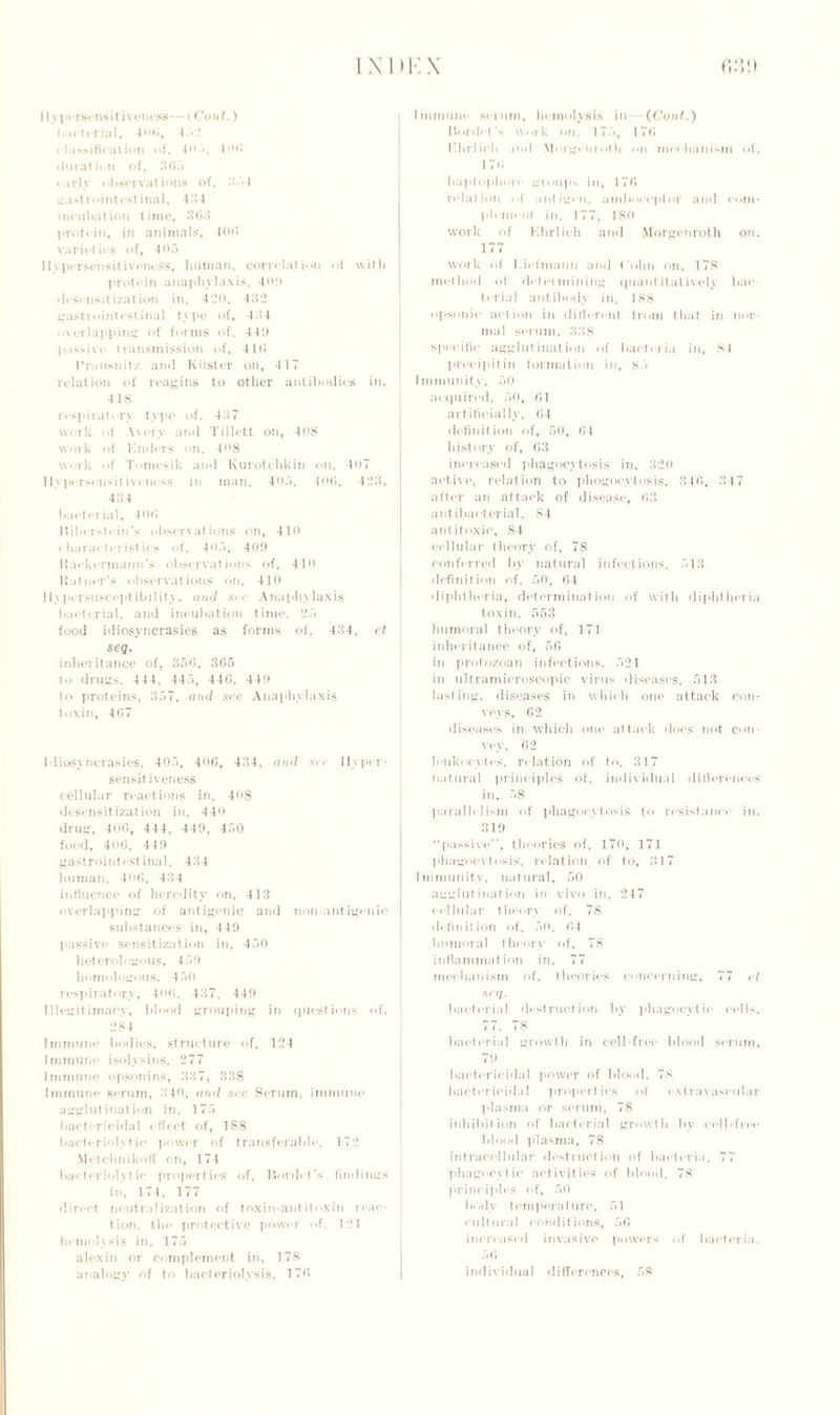 II yi»< rsensitiv01less— (Con t.) bacterial, 406, 4 5 2 classification of, 405, I of* duration of, 365 early observations of, 354 irastrointestinal, 434 incubation time, 363 protein, in animals, 406 varieties of, 405 llypersensit iveness, human, correlation of with protein anaphylaxis, 4(0) desensit i/at ion in, 420, 432 gastrointestinal type of, 434 overlapping of forms of. 44!) passive transmission of, 4 L6 Rrausnitz and Kiister on, 4 17 relation of reagins to other antibodies in, 418 respiratory type of. 437 work of Avery and Tillett on, 408 work of Knders on, 408 work of Tomcsik and Kurotchkin on. 407 llypersensit iveness in man, 405, 40(3, 423, 434 bacterial, 406 Hiberstein’s observations on, 410 characteristics of. 405, 409 Rackermann’s observations of, 410 Ratncr’s observations on, 410 11>persuscejitibility, and see Anaphylaxis bacterial, and incubation time. 25 food idiosyncrasies as forms of, 434, ct ' scq. inheritance of, 356, 365 to drugs, 4 44. 445, 446, 449 to proteins, 357, and see Anaphylaxis toxin, 467 Idiosyncrasies, 405, 406, 434, and srr Hyper- sensitiveness cellular reactions in, 408 desensitization in, 44<) drug, 406, 444, 449, 450 food, 406. 449 gastrointestinal, 434 human. 406, 434 influence of heredity on, 413 overlapping of antigenic and non-antigenie substances in, 449 passive sensitization in, 450 heterologous, 459 homologous. 450 respiratory, 406, 437, 449 Illegitimacy, blood grouping in questions of, 284 Immune bodies, structure of, 124 Immune isolysins. 277 Immune opsonins, 337, 338 Immune serum, 340, and sec Serum, immune agglutination in. 175 bactericidal effect of, 188 bacteriolytic power of transferable, 172 Motchnikoff on, 174 bacteriolytic properties of, Bordet's findings , in, 174, 177 direct neutralization of toxin-antitoxin reac- tion, the protective power of, 121 hemolysis in, 175 alexin or complement in, 178 analogy of to bacteriolysis, 176 Immune scrum, hemolysis in— (Cont.) Bordet's work on. 175, 176 Khrlich and \l<>rg« nn>th on mechanism of, 176 haptophurc groups in, 176 relation <>f antigen, amboceptor and com- plement in, 177, 180 work of Ehrlich and Morgenroth on, 177 work of I.icfmann and Cohn on, 178 method of determining quantitatively bac terial antibody in, 188 opsonic action in different from that in nor mal serum, 338 specific agglutination of bacteria in, SI precipitin formation in, 85 Immunity, 50 acquired, 50, 61 artificially, 64 definition of, 50, 64 history of, 63 increased phagocytosis in, 320 active, relation to phogocytosig, 346, 347 after an attack of disease, 63 antibacterial, 84 antitoxic, 84 cellular theory of, 78 conferred by natural infections, 513 definition of. 50, 64 diphtheria, determination of with diphtheria toxin, 553 humoral theory of, 171 inheritance of, 56 in protozoan infections. 521 in ultramicroscopic virus diseases, 513 lasting, diseases in which one attack con- veys, 62 diseases in which one attack does not con- vey, 62 leukocytes, relation of to, 317 natural principles of, individual differences in, 58 parallelism of phagocytosis to resistance in. 319 “passive”, theories of, 170, 171 phagocytosis, relation of to, 317 Immunity, natural, 50 agglutination in vivo in, 247 cellular theory of, 78 definition of, 50, 64 humoral theory of, 78 inflammation in, 77 mechanism of, theories concerning, 77 el scq. bacterial destruction by phagocytic cells, 77. 78 bacterial growth in cell-free blood serum, 7!) bactericidal power of blood. 78 bactericidal properties of extravascular plasma or serum, 78 inhibition of bacterial growth by cell-free blood plasma, 78 intracellular destruction of bacteria, 77 phagocytic activities of blood. 78 principles of, 50 body temperature, 51 cultural conditions, 56 increased invasive powers of bacteria. 56 individual differences, 58