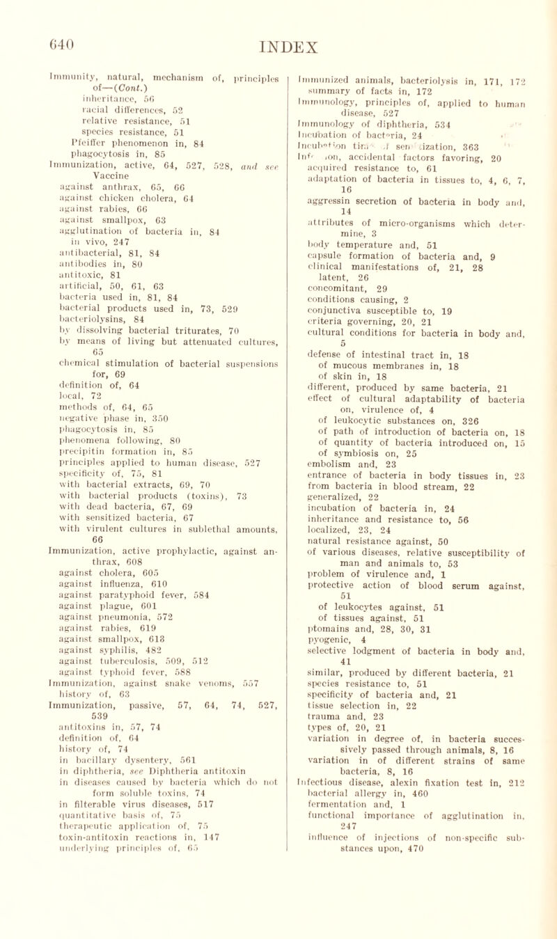 Immunity, natural, mechanism of, principles of—(Cont.) inheritance, 56 racial differences, 52 relative resistance, 51 species resistance, 51 Pfeiffer phenomenon in, 84 phagocytosis in, 85 Immunization, active, 64, 527, 528, and see Vaccine against anthrax, 65, 66 against chicken cholera, 64 against rabies, 66 against smallpox, 03 agglutination of bacteria in, 84 in vivo, 247 antibacterial, 81, 84 antibodies in, 80 antitoxic, 81 artificial, 50, 61, 63 bacteria used in, 81, 84 bacterial products used in, 73, 529 bacteriolysins, 84 by dissolving bacterial triturates, 70 by means of living but attenuated cultures, 65 chemical stimulation of bacterial suspensions for, 69 definition of, 64 local, 72 methods of, 64, 65 negative phase in, 350 phagocytosis in, 85 phenomena following, 80 precipitin formation in, 85 principles applied to human disease, 527 specificity of, 75, 81 with bacterial extracts, 69, 70 with bacterial products (toxins), 73 with dead bacteria, 67, 09 with sensitized bacteria, 67 with virulent cultures in sublethal amounts, 66 Immunization, active prophylactic, against an- thrax, 608 against cholera, 605 against influenza, 610 against paratyphoid fever, 584 against plague, 601 against pneumonia, 572 against rabies, 619 against smallpox, 613 against syphilis, 482 against tuberculosis, 509, 512 against typhoid fever, 588 Immunization, against snake venoms, 557 history of, 63 Immunization, passive, 57, 64, 74, 527, 539 antitoxins in, 57, 74 definition of, 64 history of, 74 in bacillary dysentery, 561 in diphtheria, see Diphtheria antitoxin in diseases caused by bacteria which do not form soluble toxins, 74 in filterable virus diseases, 517 quantitative basis of, 75 therapeutic application of, 75 toxin-antitoxin reactions in, 147 underlying principles of, 65 Immunized animals, bacteriolysis in, 171, 172 summary of facts in, 172 Immunology, principles of, applied to human disease, 527 Immunology of diphtheria, 534 Incubation of bact°ria, 24 Incuhtv>n tir.i .! sen .ization, 363 Inf' ion, accidental factors favoring, 20 acquired resistance to, 61 adaptation of bacteria in tissues to, 4, 6, 7, 16 aggressin secretion of bacteria in body and, 14 attributes of micro-organisms which deter- mine, 3 body temperature and, 51 capsule formation of bacteria and, 9 clinical manifestations of, 21, 28 latent, 26 concomitant, 29 conditions causing, 2 conjunctiva susceptible to, 19 criteria governing, 20, 21 cultural conditions for bacteria in body and, 5 defense of intestinal tract in, 18 of mucous membranes in, 18 of skin in, 18 different, produced by same bacteria, 21 effect of cultural adaptability of bacteria on, virulence of, 4 of leukocytic substances on, 326 of path of introduction of bacteria on, 18 of quantity of bacteria introduced on, 15 of symbiosis on, 25 embolism and, 23 entrance of bacteria in body tissues in, 23 from bacteria in blood stream, 22 generalized, 22 incubation of bacteria in, 24 inheritance and resistance to, 56 localized, 23, 24 natural resistance against, 50 of various diseases, relative susceptibility of man and animals to, 53 problem of virulence and, 1 protective action of blood serum against, 51 of leukocytes against, 51 of tissues against, 51 ptomains and, 28, 30, 31 pyogenic, 4 selective lodgment of bacteria in body and, 41 similar, produced by different bacteria, 21 species resistance to, 51 specificity of bacteria and, 21 tissue selection in, 22 trauma and, 23 types of, 20, 21 variation in degree of, in bacteria succes- sively passed through animals, 8, 16 variation in of different strains of same bacteria, 8, 16 Infectious disease, alexin fixation test in, 212 bacterial allergy in, 460 fermentation and, 1 functional importance of agglutination in, 247 influence of injections of non-specific sub- stances upon, 470