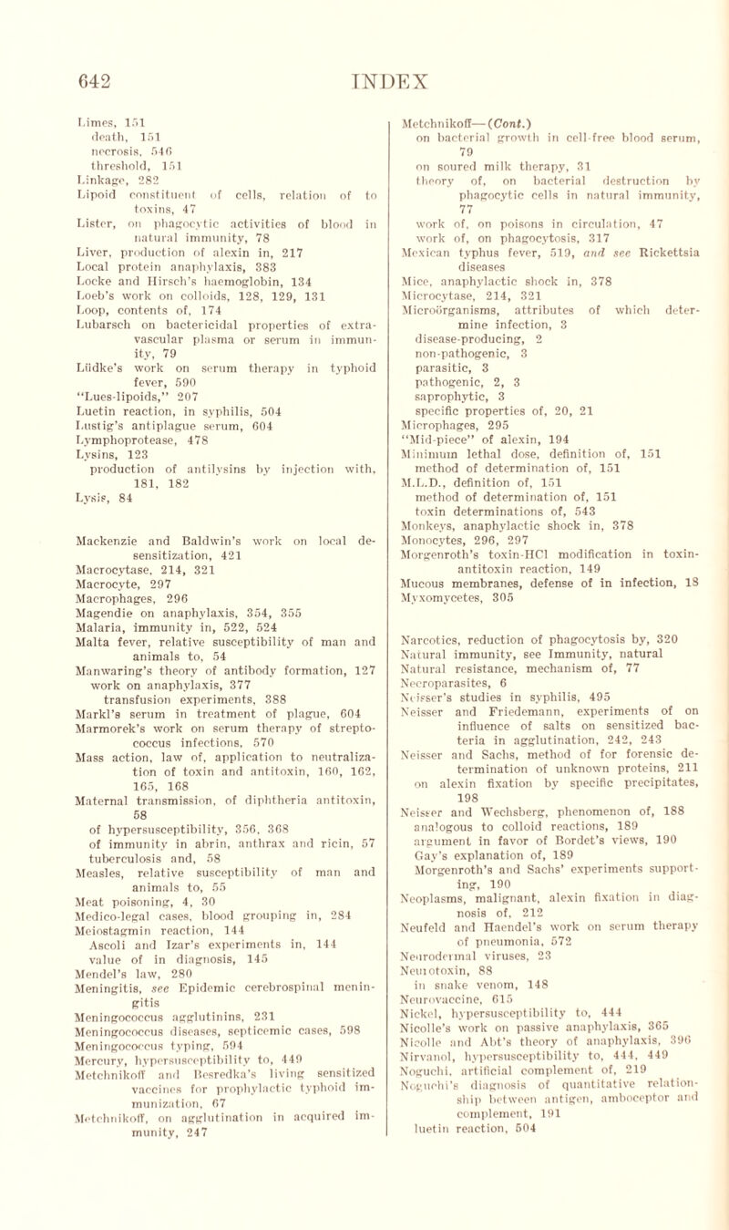 Limes, 151 death, 151 necrosis, 546 threshold, 151 Linkage, 282 Lipoid constituent of cells, relation of to toxins, 47 Lister, on phagocytic activities of blond in natural immunity, 78 Liver, production of alexin in, 217 Local protein anaphylaxis, 383 Locke and Hirsch’s haemoglobin, 134 Loeb’s work on colloids, 128, 129, 131 Loop, contents of, 174 Lubarsch on bactericidal properties of extra- vascular plasma or serum in immun- ity, 79 Liidke’s work on serum therapy in typhoid fever, 590 “Lues-lipoids,” 207 Luetin reaction, in syphilis, 504 I.ustig’s antiplague serum, 604 Lymphoprotease, 478 Lysins, 123 production of antilvsins by injection with, 181, 182 Lysis, 84 Mackenzie and Baldwin’s work on local de- sensitization, 421 Macrocytase, 214, 321 Macrocyte, 297 Macrophages, 296 Magendie on anaphylaxis, 354, 355 Malaria, immunity in, 522, 524 Malta fever, relative susceptibility of man and animals to, 54 Manwaring’s theory of antibody formation, 127 work on anaphylaxis, 377 transfusion experiments, 388 Markl’s serum in treatment of plague, 604 Marmorek’s work on serum therapy of strepto- coccus infections, 570 Mass action, law of, application to neutraliza- tion of toxin and antitoxin, 160, 162, 165, 168 Maternal transmission, of diphtheria antitoxin, 58 of hypersusceptibility, 356. 368 of immunity in abrin, anthrax and ricin, 57 tuberculosis and, 58 Measles, relative susceptibility of man and animals to, 55 Meat poisoning, 4, 30 Medico-legal cases, blood grouping in, 284 Meiostagmin reaction, 144 Ascoli and Izar’s experiments in, 144 value of in diagnosis, 145 Mendel’s law, 280 Meningitis, see Epidemic cerebrospinal menin- gitis Meningococcus agglutinins, 231 Meningococcus diseases, septicemic cases, 598 Meningococcus typing, 594 Mercury, hypersusceptibility to, 449 Metchnikoff and Besredka’s living sensitized vaccines for prophylactic typhoid im- munization, 67 MetchnikofT, on agglutination in acquired im- munity, 247 Metchnikoff—(Cont.) on bacterial growth in cell-free blood serum, 79 on soured milk therapy, 31 theory of, on bacterial destruction by phagocytic cells in natural immunity, 77 work of, on poisons in circulation, 47 work of, on phagocytosis, 317 Mexican typhus fever, 519, and see Rickettsia diseases Mice, anaphylactic shock in, 378 Microcytase, 214, 321 Microorganisms, attributes of which deter- mine infection, 3 disease-producing, 2 non-pathogenic, 3 parasitic, 3 pathogenic, 2, 3 saprophytic, 3 specific properties of, 20, 21 Microphages, 295 “Mid-piece” of alexin, 194 Minimum lethal dose, definition of, 151 method of determination of, 151 M.L.D., definition of, 151 method of determination of, 151 toxin determinations of, 543 Monkeys, anaphylactic shock in, 378 Monocytes, 296, 297 Morgenroth’s toxin-HCl modification in toxin- antitoxin reaction, 149 Mucous membranes, defense of in infection, 18 Myxomycetes, 305 Narcotics, reduction of phagocytosis by, 320 Natural immunity, see Immunity, natural Natural resistance, mechanism of, 77 Necroparasites, 6 Neisser’s studies in syphilis, 495 Neisser and Friedemann, experiments of on influence of salts on sensitized bac- teria in agglutination, 242, 243 Neisser and Sachs, method of for forensic de- termination of unknown proteins, 211 on alexin fixation by specific precipitates, 198 Neisser and Wechsberg, phenomenon of, 188 analogous to colloid reactions, 189 argument in favor of Bordet’s views, 190 Gay’s explanation of, 189 Morgenroth’s and Sachs’ experiments support- ing, 190 Neoplasms, malignant, alexin fixation in diag- nosis of, 212 Neufeld and Haendel’s work on serum therapy of pneumonia. 572 Neurodevmal viruses, 23 Neui otoxin, 88 in snake venom, 148 Neurovaccine, 615 Nickel, hypersusceptibility to, 444 Nicolle’s work on passive anaphylaxis, 365 Nicolle and Abt’s theory of anaphylaxis, 390 Nirvanol, hypersusceptibility to, 444, 449 Noguchi, artificial complement of, 219 Noguchi’s diagnosis of quantitative relation- ship between antigen, amboceptor and complement, 191 luetin reaction, 504