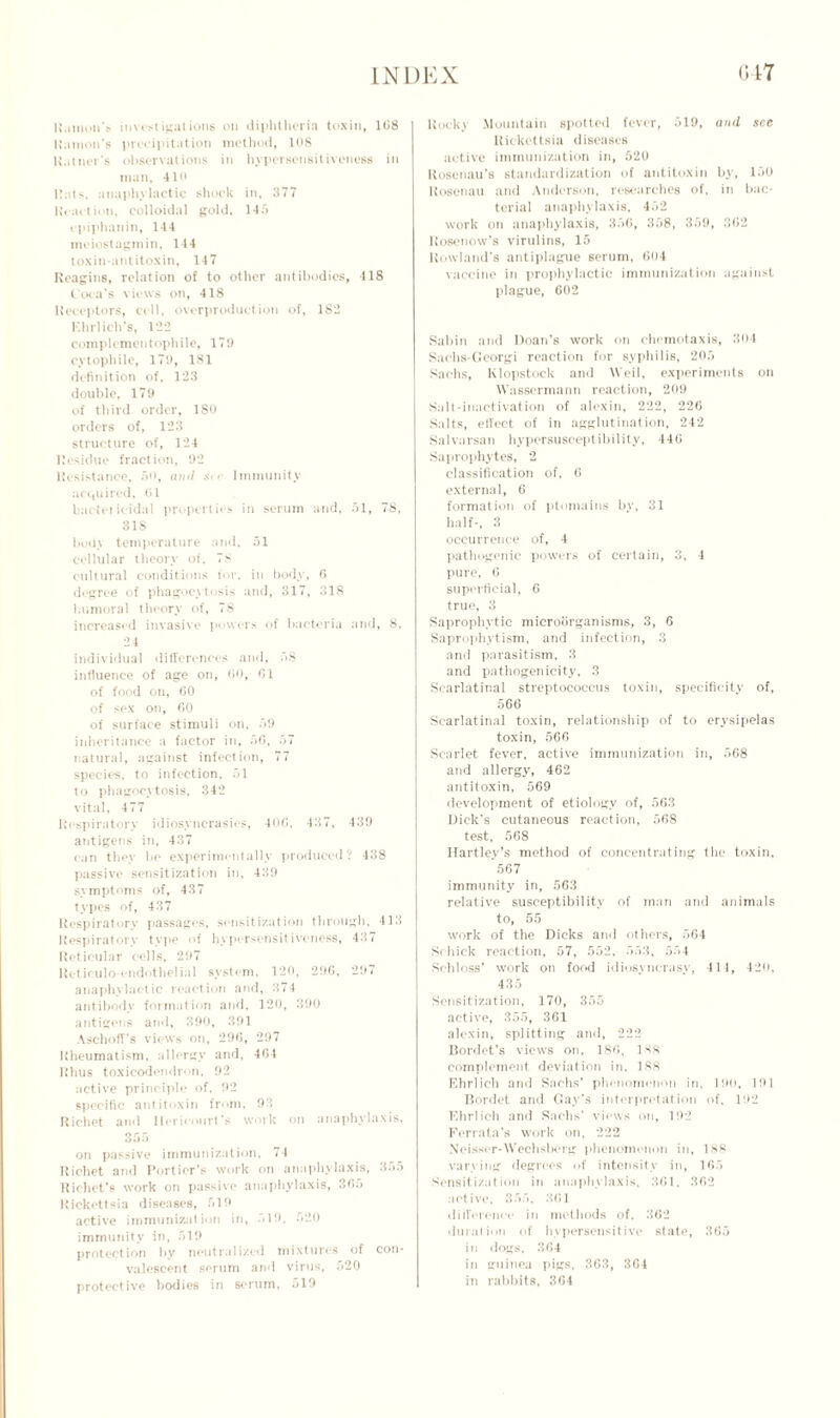 Ramon's investigations on diphtheria toxin, 108 Ramon's precipitation method, 108 Rattler's observations in hypersensitiveness in man, 410 Hats, anaphylactic shock in, 377 Reaction, colloidal gold, 145 cpiphanin, 144 meiostagmin, 144 toxin-antitoxin, 147 Reagins, relation of to other antibodies, 418 Coca's views on, 418 Receptors, cell, overproduction of, 182 Ehrlich’s, 122 complementophile, 179 cvtophile, 179, 181 definition of, 123 double, 179 of third order, 180 orders of, 123 structure of, 124 Residue fraction, 92 Resistance, 50, anil s< »■ Immunity acquired, 61 bactei icidal properties in serum and, 51, 78, 318 body temperature and, 51 cellular theory of, 78 cultural conditions for, in body, 6 degree of phagocytosis and, 317, 318 humoral theory of, 78 increased invasive powers of bacteria and, 8, 24 individual differences and, 58 influence of age on, 60, 61 of food on, GO of sex on, 60 of surface stimuli on, 59 inheritance a factor in, 56, 57 natural, against infection, 77 species, to infection, 51 to phagocytosis, 342 vital, 477 Respiratory idiosyncrasies, 406, 437, 439 antigens in, 437 can they be experimentally produced? 438 passive sensitization in, 439 symptoms of, 437 types of, 437 Respiratorv passages, sensitization through. 413 Respiratory type of hypersensitivoness, 437 Reticular cells, 297 Reticuloendothelial system. 120, 296, 297 anaphylactic reaction and, 374 antibody formation and, 120, 390 antigens and, 390, 391 Aschoff's views on, 296, 297 Rheumatism, allergy and, 464 Rhus toxicodendron, 92 active principle of, 92 specific antitoxin from, 93 Richet and llericourt's work on anaphylaxis, 355 on passive immunization, 74 Richet and Porticr’s work on anaphylaxis, 355 Richet’s work on passive anaphylaxis, 365 Rickettsia diseases, 519 active immunization in, 519, 520 immunity in, 519 protection by neutralized mixtures of con- valescent serum and virus, 520 protective bodies in serum, 519 Rocky Mountain spotted fever, 519, and see Rickettsia diseases active immunization in, 520 Roscnau’s standardization of antitoxin by, 150 Rosenau and Anderson, researches of. in bac- terial anaphylaxis, 452 work on anaphylaxis, 356, 358, 359, 362 Rosenow’s virulins, 15 Rowland's antiplague serum, 604 vaccine in prophylactic immunization against plague, 602 Sabin and Doan’s work on chemotaxis, 304 Sachs-Georgi reaction for syphilis, 205 Sachs, Klopstock and Weil, experiments on Wassermann reaction, 209 Sail-inactivation of alexin, 222, 226 Salts, effect of in agglutination, 242 Salvarsan hypersusceptibility, 446 Saprophytes, 2 classification of, 6 external, 6 formation of ptomaine by, 31 half-, 3 occurrence of, 4 pathogenic powers of certain, 3, 4 pure, 6 superficial, 6 true, 3 Saprophytic microorganisms, 3, 6 Saprophytism, and infection, 3 and parasitism, 3 and pathogenicity, 3 Scarlatinal streptococcus toxin, specificity of, 566 Scarlatinal toxin, relationship of to erysipelas toxin, 566 Scarlet fever, active immunization in, 568 and allergy, 462 antitoxin, 569 development of etiology of, 563 Dick's cutaneous reaction, 568 test, 568 Hartley’s method of concentrating the toxin, '.567 immunity in, 563 relative susceptibility of man and animals to, 55 work of the Dicks and others, 564 Schick reaction, 57, 552, 553, 554 Schloss’ work on food idiosyncrasy, 414, 420, 435 Sensitization, 170, 355 active, 355, 361 alexin, splitting and, 222 Bordet’s views on, 186, 138 complement deviation in. 188 Ehrlich and Sachs’ phenomenon in, 190, 191 Bordet ami Gay’s interpretation of, 192 Ehrlich and Sachs’ views on, 192 Ferrata’s work on, 222 Neisscr-Weehsberg phenomenon in, 188 varying degrees of intensity in, 165 Sensitization in anaphylaxis, 361. 362 active, 355, 361 difference in methods of. 362 duration of hypersensitive state, 365 in dogs. 364 in guinea pigs, 363, 364 in rabbits, 364