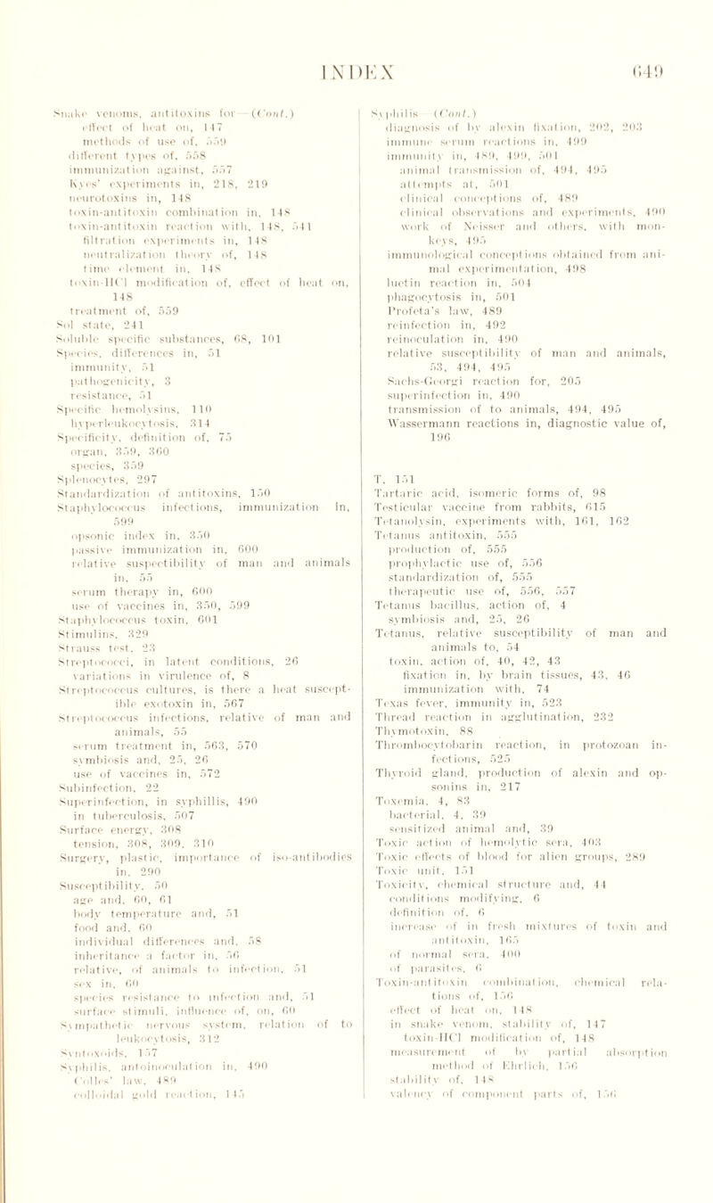 Snake venoms, antitoxins for ((’out.) effect of heat on, 147 methods of use of, 559 different types of, 558 immunization against, 557 Kyos’ experiments in, 218, 219 neurotoxins in, 148 toxin-antitoxin combination in. 148 toxin-antitoxin reaction with, 14S, 541 filtration experiments in, 148 neutralization theory of, 148 time element in. 148 toxin 11(1 modification of, effect of heat on, 148 treatment of, 559 Sol state, 241 Soluble specific substances, 68, 101 Species, differences in, 51 immunity, 51 pathogenicity, 3 resistance, 51 Specific hemolysins, 110 hyp* rleukocytosis, 314 Specificity, definition of, 75 organ, 359, 300 species, 359 Splenocytes, 297 Standardization of antitoxins, 150 Staphylococcus infections, immunization in. 599 opsonic index in, 350 passive immunization in, 600 relative suspeetibility of man and animals in, 55 serum therapy in, 600 use of vaccines in, 350, 599 Staphylococcus toxin, 601 Stimulins, 329 Strauss test. 23 Streptococci, in latent conditions, 26 variations in virulence of, 8 Streptococcus cultures, is there a heat suscept- ible exotoxin in, 567 Streptococcus infections, relative of man and animals, 55 serum treatment in, 563, 570 symbiosis and. 25, 26 use of vaccines in, 572 Subinfection, 22 Suprrinfection, in syphillis, 490 in tuberculosis, 507 Surface energy, 308 tension, 308, 309. 310 Surgery, plastic, importance of iso-antibodies in. 290 Susceptibility. 50 age and, 60, 61 body temperature and, 51 food and. 60 individual differences and. 58 inheritance a factor in, 56 relative, of animals to infection, 51 sex in, GO species resistance to infection and, 51 surface stimuli, influence of, on, CO Svmpathetie nervous system, relation of to leukocytosis, 312 S\ ntoxoids, 157 Syphilis, antoinoculat ion in. 490 Colles’ law. 489 colloidal gold reaction, 145 Syphilis (Coni.) diagnosis of bv alexin fixation, 202, 203 immune serum reactions in, 499 immunity in, 489, 499, 501 animal transmission of, 494, 495 attempts at, 501 clinical conceptions of, 489 clinical observations and experiments, 490 work of Neisser and others, with mon- lows, 495 immunological conceptions obtained from ani- mal experimentation, 498 luctin reaction in, 504 phagocytosis in, 501 Profeta’s law, 489 reinfection in, 492 reinoculation in, 490 relative susceptibility of man and animals, 53, 494, 495 Saohs-Georgi reaction for, 205 superinfection in, 490 transmission of to animals, 494, 495 Wassermann reactions in, diagnostic value of, 196 T, 151 Tartaric acid, isomeric forms of, 98 Testicular vaccine from rabbits, 615 Tctanolysin, experiments with, 161, 162 Tetanus antitoxin, 555 production of, 555 prophylactic use of, 556 standardization of, 555 therapeutic use of, 556, 557 Tetanus bacillus, action of, 4 symbiosis and, 25, 26 Tetanus, relative susceptibility of man and animals to, 54 toxin, action of, 40, 42, 43 fixation in. by brain tissues, 43, 46 immunization with, 74 Texas fever, immunity in, 523 Thread reaction in agglutination, 232 Thymotoxin, 88 Thrombocvtobarin reaction, in protozoan in- fections, 525 Thyroid gland, production of alexin and op- son ins in, 217 Toxemia, 4, 83 bacterial, 4, 39 sensitized animal and, 39 Toxic action of hemolytic sera, 40,3 Toxic effects of blood for alien groups, 289 Toxic unit. 151 Toxicity, chemical structure and, 44 conditions modifying, 6 definition of, 6 increase of in fresh mixtures of toxin and antitoxin, 165 of normal sera, 400 of parasites, 6 Toxin-antitoxin combination, chemical rela- tions of, 156 effect of beat on, 148 in snake venom, stability of, 147 toxin-IICl modification of, 148 measurement of by partial absorption method of Klirlieh. 156 stability of, 148 valency of component parts of, 156