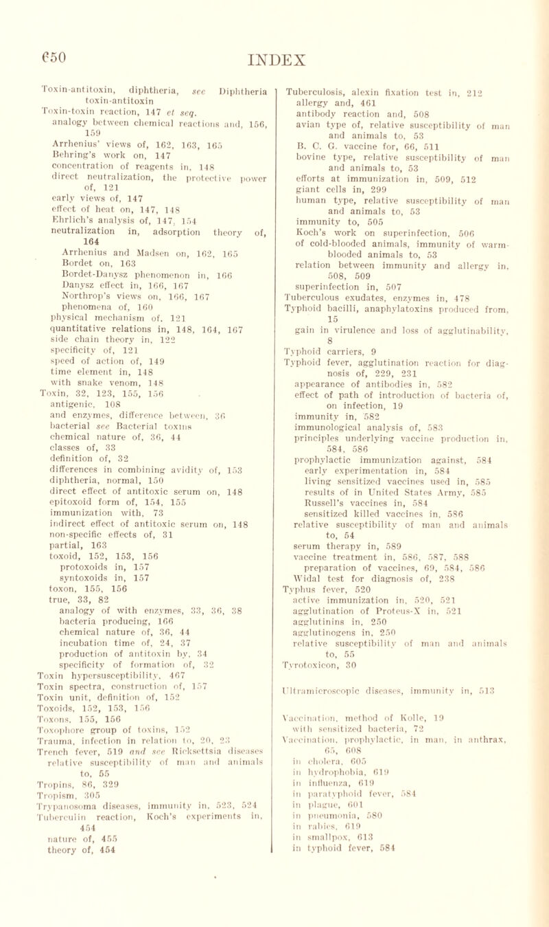 C50 Toxin-antitoxin, diphtheria, sec Diphtheria toxin-antitoxin Toxin-toxin reaction, 147 et seg. analogy between chemical reactions and, 156, 159 Arrhenius’ views of, 162, 163, 165 Behring’s work on, 147 concentration of reagents in, 148 direct neutralization, the protective power of, 121 early views of, 147 effect of heat on, 147, 148 Ehrlich’s analysis of, 147, 154 neutralization in, adsorption theory of, 164 Arrhenius and Madsen on, 162, 165 Bordet on, 163 Bordet-Danysz phenomenon in, 166 Danysz effect in, 166, 167 Northrop’s views on, 166, 167 phenomena of, 160 physical mechanism of. 121 quantitative relations in, 148, 164, 167 side chain theory in, 122 specificity of, 121 speed of action of, 149 time element in, 148 with snake venom, 148 Toxin, 32, 123, 155, 156 antigenic, 108 and enzymes, difference between, 36 bacterial see Bacterial toxins chemical nature of, 36, 44 classes of, 33 definition of, 32 differences in combining avidity of, 153 diphtheria, normal, 150 direct effect of antitoxic serum on, 148 epitoxoid form of, 154, 155 immunization with, 73 indirect effect of antitoxic serum on, 148 non-specific effects of, 31 partial, 163 toxoid, 152, 153, 156 protoxoids in, 157 syntoxoids in, 157 toxon, 155, 156 true, 33, 82 analogy of with enzymes, 33, 36, 38 bacteria producing, 166 chemical nature of, 36, 44 incubation time of, 24, 37 production of antitoxin by, 34 specificity of formation of, 32 Toxin hypersusceptibility, 467 Toxin spectra, construction of, 157 Toxin unit, definition of, 152 Toxoids, 152, 153, 156 Toxons, 155, 156 Toxophore group of toxins, 152 Trauma, infection in relation in, 26, 23 Trench fever, 519 mul see Ricksettsia diseases relative susceptibility of man and animals to, 65 Tropins, 86, 329 Tropism, 305 Trypanosoma diseases, immunity in, 523, 524 Tuberculin reaction, Koch’s experiments in, 454 nature of, 455 theory of, 454 I Tuberculosis, alexin fixation test in, 212 allergy and, 461 antibody reaction and, 508 avian type of, relative susceptibility of man and animals to, 53 B. C. G. vaccine for, 66, 511 bovine type, relative susceptibility of man and animals to, 53 efforts at immunization in, 509, 512 giant cells in, 299 human type, relative susceptibility of man and animals to, 53 immunity to, 505 Koch’s work on superinfection, 506 of cold-blooded animals, immunity of warm- blooded animals to, 53 relation between immunity and allergy in, 508, 509 superinfection in, 507 Tuberculous exudates, enzymes in, 478 Typhoid bacilli, anaphylatoxins produced from, 15 gain in virulence and loss of agglutinabilitv, 8 Typhoid carriers, 9 Typhoid fever, agglutination reaction for diag- nosis of, 229, 231 appearance of antibodies in, 582 effect of path of introduction of bacteria of, on infection, 19 immunity in, 582 immunological analysis of, 583 principles underlying vaccine production in, 584, 586 prophylactic immunization against, 584 early experimentation in, 584 living sensitized vaccines used in, 585 results of in United States Army, 585 Russell’s vaccines in, 584 sensitized killed vaccines in. 586 relative susceptibility of man and animals to, 54 serum therapy in, 589 vaccine treatment in, 586, 587, 588 preparation of vaccines, 69, 584, 586 Widal test for diagnosis of, 238 Typhus fever, 520 active immunization in, 520, 521 agglutination of Proteus-X in, 521 agglutinins in, 250 agglutinogens in, 250 relative susceptibility of man and animals to, 55 Tvrotoxieon, 30 Ultramicroscopic diseases, immunity in, 513 Vaccination, method of Kolle, 19 with sensitized bacteria, 72 Vaccination, prophylactic, in man, in anthrax, 65, 608 in cholera, 605 in hydrophobia, 619 in influenza, 619 in paratyphoid fever, 5S4 in plague, 601 in pneumonia, 580 in rabies, 619 in smallpox, 613 in typhoid fever, 584