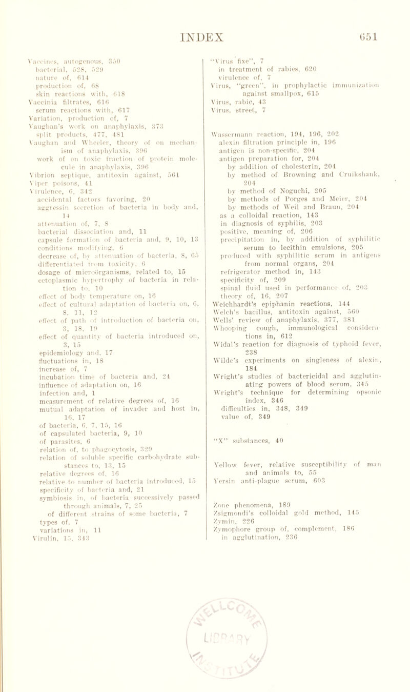 \ aecines, autogenous, 350 bacterial, 528, 529 nature of, C14 production of, 68 skin reactions with, 618 Vaccinia filtrates, 616 serum reactions with, 617 Variation, production of, 7 Vaughan's work on anaphylaxis, 373 split products, 477, 481 Vaughan and Wheeler, theory of on mechan- ism of anaphylaxis, 396 work of on toxic fraction of protein mole- cule in anaphylaxis, 396 Vibrion septiquo, antitoxin against, 561 V iper poisons, 4 1 V irulence, 6, 342 accidental factors favoring, 20 aggressin secretion of bacteria in body and, 14 attenuation of, 7, 8 bacterial dissociation and, 11 capsule formation of bacteria and, 9, 10, 13 conditions modifying, 6 decrease of, by attenuation of bacteria, 8, 65 differentiated from toxicity, 6 dosage of microorganisms, related to, 15 ectoplasmic hypertrophy of bacteria in rela- tion to, 10 effect of body temperature on, 16 effect of cultural adaptation of bacteria on, 6, 8. 11, 12 effect of path of introduction of bacteria on, 3, 18. 19 effect of quantity of bacteria introduced on, 3, 15 epidemiology and, 17 fluctuations in, 18 increase of, 7 incubation time of bacteria and, 24 influence of adaptation on, 16 infection and, 1 measurement of relative degrees of, 16 mutual adaptation of invader and host in, 16. 17 of bacteria, 6, 7, 15, 16 of eapsulated bacteria, 9, 10 of parasites, 6 relation of, to phagocytosis, 329 relation of soluble specific carbohydrate sub- stances to, 13, 15 relative degrees of. 16 relative to number of bacteria introduced, 15 specificity of bacteria and, 21 symbiosis in, of bacteria successively passed through animals, 7, 25 of different strains of some bacteria, 7 types of. 7 variations in, 11 Virulin, 15, 343 “Virus fixe”, 7 in treatment of rabies, 620 virulence of, 7 Virus, “green”, in prophylactic immunization against smallpox, 615 Virus, tabic, 43 Virus, street, 7 Wassennann reaction, 194, 196, 292 alexin filtration principle in, 196 antigen is non-specific, 294 antigen preparation for, 204 by addition of cholesterin, 204 by method of browning and Cruikshank, 204 by method of Noguchi, 205 by methods of Forges and Meier, 294 by methods of Weil and Braun, 204 as a colloidal reaction, 143 in diagnosis of syphilis. 203 positive, meaning of, 206 precipitation in, by addition of syphilitic serum to lecithin emulsions, 205 produced with syphilitic serum in antigens from normal organs, 204 refrigerator method in, 143 specificity of, 209 spinal fluid used in performance of, 203 theory of, 16, 207 Weichhardt’s epiphanin reactions, 144 Welch's bacillus, antitoxin against, 560 Wells’ review of anaphylaxis, 377, 381 Whooping cough, immunological consider;! tions in, 612 Widal’s reaction for diagnosis of typhoid fever, 238 Wilde’s experiments on singleness of alexin, 184 Wright’s studies of bactericidal and agglutin- ating powers of blood serum, 345 Wright’s technique for determining opsonic index, 346 difficulties in, 348, 349 value of, 349 “X” substances, 40 Yellow fever, relative susceptibility of man and animals to, 55 Yersin anti-plague serum, 603 Zone phenomena, 189 Zsigmondi’s colloidal gold method, 145 Zymin, 226 Zymophore group of, complement, 186 in agglutination, 236