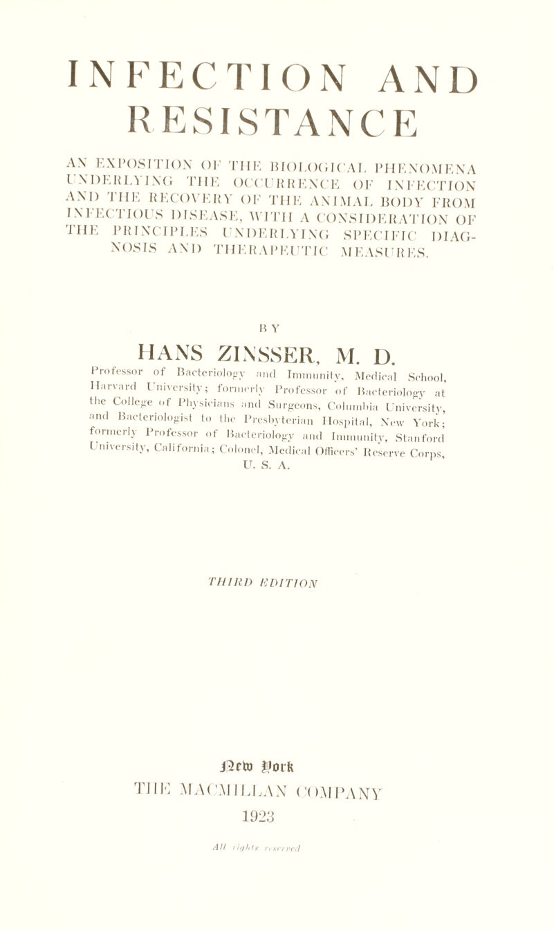 RESISTANCE AN EXPOSITION OF THE BIOLOGICAL PHENOMENA INHERITING THE OCCURRENCE OF INFECTION AND THE RECOVERY OF THE ANIMAL BODY FROM INFECTIOUS DISEASE, WITH A CONSIDERATION OF r HE PRINCIPLES UNDERLYING SPECIFIC DIAG- NOSIS AND THERAPEUTIC MEASURES. B Y HANS ZINSSER, M. D. Professor of Bacteriology and Immunity, Medical School, Harvard University; formerly Professor of Bacteriology at the College of Physicians and Surgeons, Columbia University and Bacteriologist to the Presbyterian Hospital, New York; formerly Professor of Bacteriology and Immunity, Stanford l Diversity, California; Colonel, Medical Officers' Reserve Corps U. S. A. THIRD RDITION JJork TIIK MACMILLAN COMPANY 1923 AH ;'iffhir r> Kfrvrrl