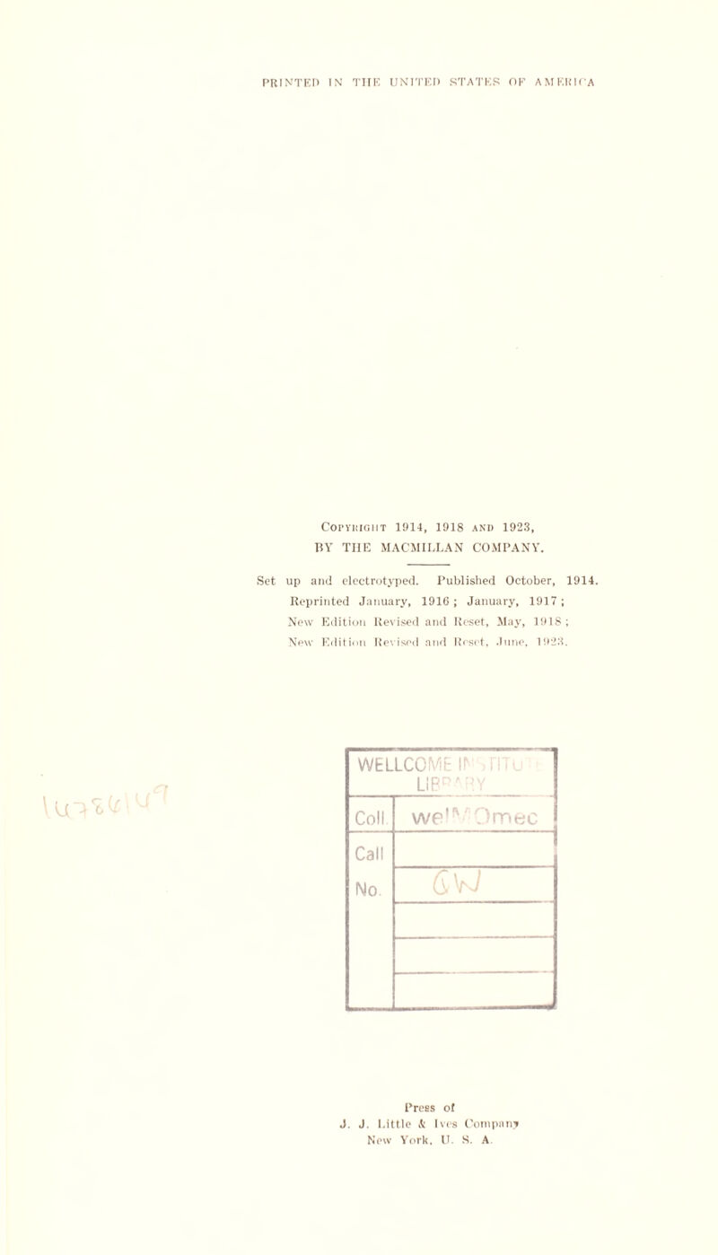 PRINTED IN THE UNITED STATES OE AMERICA Copyright 1914, 1918 and 1923, BY THE MACMILLAN COMPANY. Set up and electrotyped. Published October, 1914. Reprinted January, 1916 ; January, 1917 ; New Edition Revised and Reset, May, 1918; New Edition Revised and Reset, .Inne, 1923. WELLCOME II* LIBRARY Coll we!*'' Omec Call No Press of J. J. Little & Ives Company New York. U. S. A