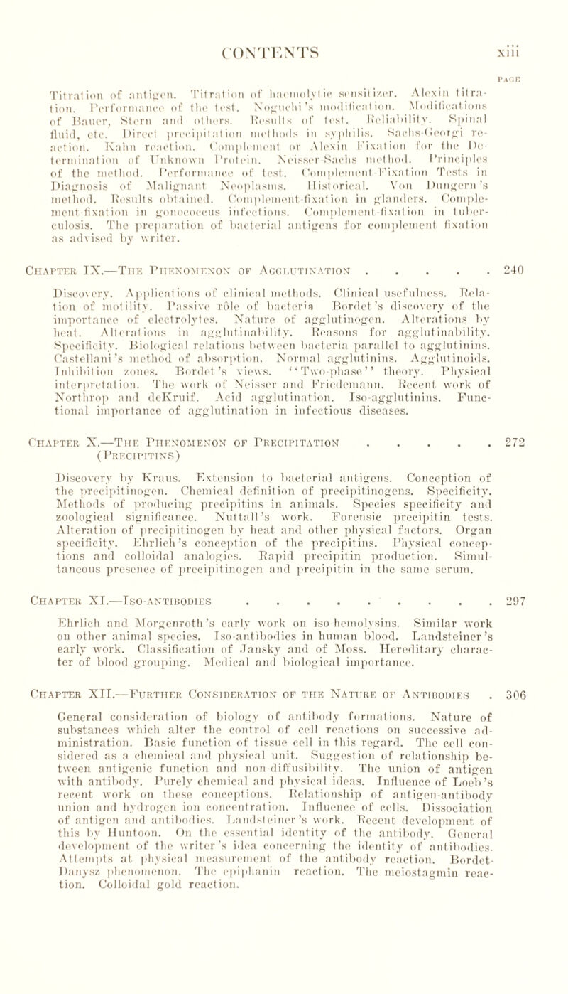 Titration of antigen. Titration of haemolytic sensitizer. Alexin titra- tion. Performance of the text. Noguchi’s modification. Modifications of Bauer, Stern and others. Results of test. Reliability. Spinal fluid, etc. Direct precipitation methods in syphilis. Sachs-Goorgi re- action. Kahn reaction. Complement or Alexin Fixation for the De- termination of Unknown Protein. Xeisser Sachs method. Principles of the method. Performance of test. Complement Fixation Tests in Diagnosis of Malignant Neoplasms. Historical. Von Dungern’s method. Results obtained. Complement-fixation in glanders. Comple- ment-fixation in gonococcus infections. Complement-fixation in tuber- culosis. The preparation of bacterial antigens for complement fixation as advised by writer. Chapter IX.—Tiie Phenomenon of Agglutination Discovery. Applications of clinical methods. Clinical usefulness. Rela- tion of motility. Passive role of bacteria Bordet’s discovery of the importance of electrolytes. Nature of agglutinogen. Alterations by heat. Alterations in agglutinability. Reasons for agglutinability. Specificity. Biological relations between bacteria parallel to agglutinins. Castellani’s method of absorption. Normal agglutinins. Agglutinoids. Inhibition zones. Bordet’s views. “Two-phase” theory. Physical interpretation. The work of Neisser and Friedemann. Recent work of Northrop and deKruif. Acid agglutination. Iso-agglutinins. Func- tional importance of agglutination in infectious diseases. Chapter X.—The Phenomenon of Precipitation ..... (Precipitins) Discovery by Kraus. Extension to bacterial antigens. Conception of the precipitinogen. Chemical definition of precipitinogens. Specificity. Methods of producing precipitins in animals. Species specificity and zoological significance. Nuttall’s work. Forensic precipitin tests. Alteration of precipitinogen bv heat and other physical factors. Organ specificity. Ehrlich’s conception of the precipitins. Physical concep- tions and colloidal analogies. Rapid precipitin production. Simul- taneous presence of precipitinogen and precipitin in the same serum. Chapter XI.—Iso-antibodies Ehrlich and Morgenroth’s early work on iso-hemolysins. Similar work on other animal species. Iso-antibodies in human blood. Landsteiner’s early work. Classification of Jansky and of Moss. Hereditary charac- ter of blood grouping. Medical and biological importance. Chapter XII.—Further Consideration of the Nature of Antibodies General consideration of biology of antibody formations. Nature of substances which alter the control of cell reactions on successive ad- ministration. Basic function of tissue cell in this regard. The cell con- sidered as a chemical and physical unit. Suggestion of relationship be- tween antigenic function and non -diffusibility. The union of antigen with antibody. Purely chemical and physical ideas. Influence of Loeb’s recent work on these conceptions. Relationship of antigen-antibody union and hydrogen ion concentration. Influence of cells. Dissociation of antigen and antibodies. Landsteiner’s work. Recent development of this by Huntoon. On the essential identity of the antibody. General development of the writer’s idea concerning the identity of antibodies. Attempts at physical measurement of the antibody reaction. Bordet- Danysz phenomenon. The epiphanin reaction. The meiostagmin reac- tion. Colloidal gold reaction. PACK 240 272 297 306