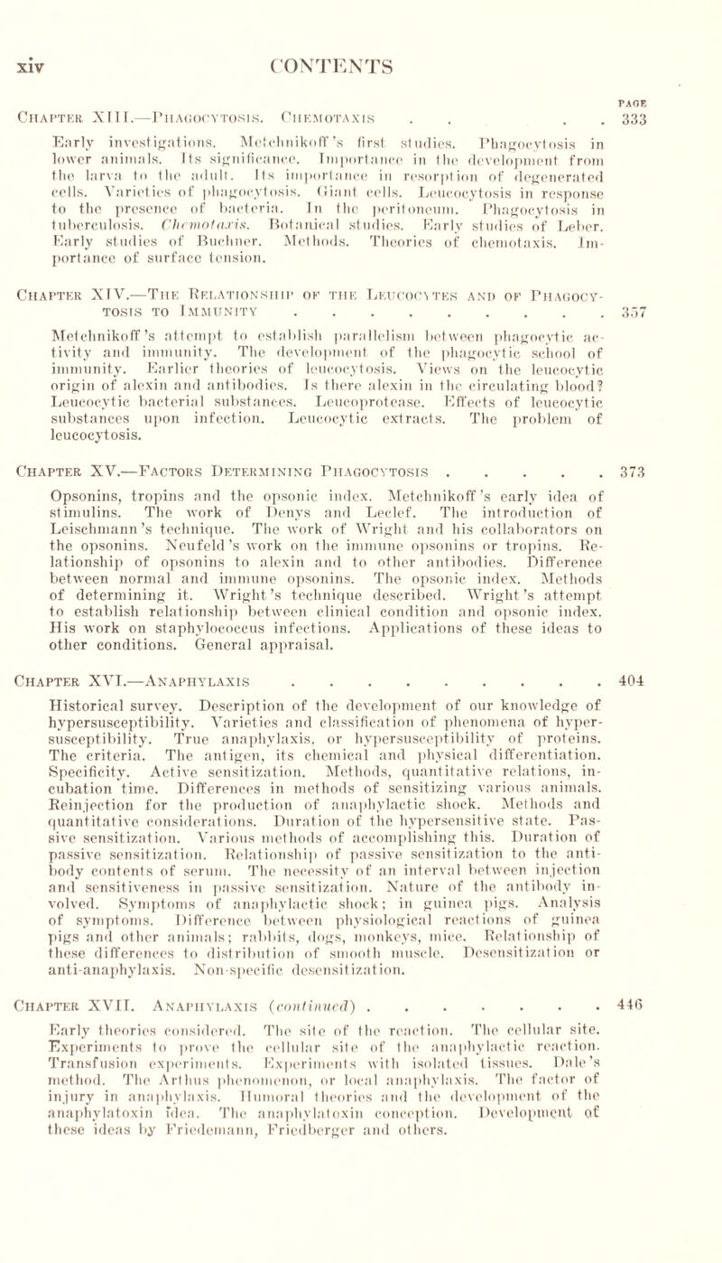 PAGE Chapter XIII.—Phagocytosis. Chemotaxis . . 333 Early investigations. Metchnikoff’s first studies. Phagocytosis in lower animals. Its significance. Importance in the development from the larva to the adult. Its importance in resorption of degenerated cells. Varieties of phagocytosis. Giant cells. Leueocytosis in response to the presence of bacteria. In the peritoneum. Phagocytosis in tuberculosis. Chemotaxis. Botanical studies. Early studies of Leber. Early studies of Buchner. Methods. Theories of chemotaxis. Im- portance of surface tension. Chapter XTV.—The Relationship of the Leucocytes and of Phagocy- tosis to Immunity 357 Metchnikoff’s attempt to establish parallelism between phagocytic ac- tivity and immunity. The development of the phagocytic school of immunity. Earlier theories of leueocytosis. Views on the leucocytic origin of alexin and antibodies. Is there alexin in the circulating blood? Leucocytic bacterial substances. Leucoprotease. Effects of leucocytic substances upon infection. Leucocytic extracts. The problem of leueocytosis. Chapter XV.—Factors Determining Phagocytosis 373 Opsonins, tropins and the opsonic index. Metchnikoff ’s early idea of stimulins. The work of Denys and Leclef. The introduction of Leischmann’s technique. The work of Wright and his collaborators on the opsonins. Neufeld’s work on the immune opsonins or tropins. Re- lationship of opsonins to alexin and to other antibodies. Difference between normal and immune opsonins. The opsonic index. Methods of determining it. Wright’s technique described. Wright’s attempt to establish relationship between clinical condition and opsonic index. His work on staphylococcus infections. Applications of these ideas to other conditions. General appraisal. Chapter XVI.—Anaphylaxis 404 Historical survey. Description of the development of our knowledge of hypersusceptibility. Varieties and classification of phenomena of hyper- susceptibility. True anaphylaxis, or hypersusceptibility of proteins. The criteria. The antigen, its chemical and physical differentiation. Specificity. Active sensitization. Methods, quantitative relations, in- cubation time. Differences in methods of sensitizing various animals. Reinjection for the production of anaphylactic shock. Methods and quantitative considerations. Duration of the hypersensitive state. Pas- sive sensitization. Various methods of accomplishing this. Duration of passive sensitization. Relationship of passive sensitization to the anti- body contents of serum. The necessity of an interval between injection and sensitiveness in passive sensitization. Nature of the antibody in- volved. Symptoms of anaphylactic shock; in guinea pigs. Analysis of symptoms. Difference between physiological reactions of guinea pigs and other animals; rabbits, dogs, monkeys, mice. Relationship of these differences to distribution of smooth muscle. Desensitization or anti-anaphylaxis. Non-specific desensitization. Chapter XVII. Anaphylaxis (continued) 446 Early theories considered. The site of the reaction. The cellular site. Experiments to prove the cellular site of the anaphylactic reaction. Transfusion experiments. Experiments with isolated tissues. Dale’s method. The ArtIms phenomenon, or local anaphylaxis. The factor of injury in anaphylaxis. Humoral theories and the development of the anaphylatoxin idea. The anaphylatoxin conception. Development of these ideas by Friedemann, Fricdberger and others.