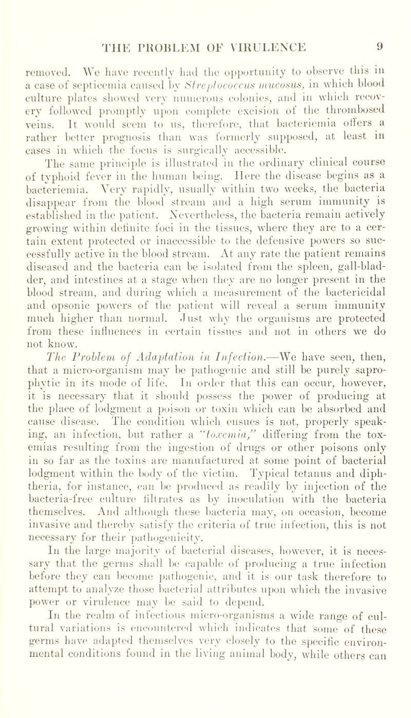 removed. We have recently had the opportunity to observe this m a case of septicemia caused by /Streptococcus mucosus, in which blood culture plates showed very numerous colonies, and in which recov- ery followed promptly upon complete excision of the thrombosed veins. It would seem to us, therefore, that bacteriemiu offers a rather better prognosis than was formerly supposed, at least in cases in which the focus is surgically accessible. The same principle is illustrated in the ordinary clinical course of typhoid fever in the human being. Here the disease begins as a bacteriemia. Very rapidly, usually within two weeks, the bacteria disappear from the blood stream and a high serum immunity is established in the patient. Nevertheless, the bacteria remain actively growing within definite foci in the tissues, where they are to a cer- tain extent protected or inaccessible to the defensive powers so suc- cessfully active in the blood stream. At any rate the patient remains diseased and the bacteria can be isolated from the spleen, gall-blad- der, and intestines at a stage when they are no longer present in the blood stream, and during which a measurement of the bactericidal and opsonic powers of the patient will reveal a serum immunity much higher than normal, dust why the organisms are protected from these influences in certain tissues and not in others we do not know. The Problem of Adaptation in Infection,—We have seen, then, that a micro-organism may be pathogenic and still be purely sapro- phytic in its mode of life. In order that this can occur, however, it is necessary that it should possess the power of producing at the place of lodgment a poison or toxin which can be absorbed and cause disease. The condition which ensues is not, properly speak- ing, an infection, hut rather a “toxemia/’ differing from the tox- emias resulting from the ingestion of drugs or other poisons only in so far as the toxins are manufactured at some point of bacterial lodgment within the body of the victim. Typical tetanus and diph- theria, for instance, can be produced as readily by injection of the bacteria-free culture filtrates as by inoculation with the bacteria themselves. And although these bacteria may, on occasion, become invasive and thereby satisfy the criteria of true infection, this is not necessary for their pathogenicity. In the large majority of bacterial diseases, however, it is neces- sary that the germs shall be capable of producing a true infection before they can become pathogenic, and it is our task therefore to attempt to analyze those bacterial attributes upon which the invasive power or virulence may be said to depend. In the realm of infectious micro-organisms a wide range of cul- tural variations is encountered which indicates that some of these germs have adapted themselves very closely to the specific environ- mental conditions found in the living animal body, while others can