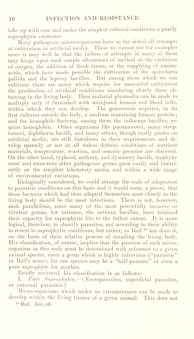 take up with ease ami under the simplest cultural conditions a purely saprophytic existence. _Manv pathogenic micro-organisms have so far defied all attempts at cultivation in artificial media. 1 hese we cannot use for examples since it may well he that the failure of attempts in many of them may hinge upon such simple alterations of method as the exclusion of oxygen, the addition of fresh tissue, or the supplying of amino- acids, which have made possible the cultivation of the spiroclneta pallida and the leprosy bacillus. Rut among those which we can cultivate there are many which require for successful cultivation the production of artificial conditions simulating closely those ob- taining in the living body. Thus malarial plasmodia can be made to multiply only if furnished with uninjured human red blood cells, within which they can develop. The gonococcus requires, in its first cultures outside the body, a medium containing human protein; and the hemophile bacteria, among them the influenza bacillus, re- quire hemoglobin. Other organisms like pneumococci, many strep- tococci, diphtheria bacilli, and many others, though easily grown on artificial media, are still fastidious in their requirements and de- velop sparsely or not at all unless definite conditions of nutrient materials, temperature, reaction, and osmotic pressure are observed. On the other hand, typhoid, anthrax, and dysentery bacilli, staphylo- cocci and numerous other pathogenic germs grow easily and luxuri- antly on the simplest laboratory media and within a wide range of environmental variations. Biologically considered, we could arrange the scale of adaptation to parasitic conditions on this basis and it would seem, a priori, that those bacteria which had thus adapted themselves most closely to the living body should be the most infectious. There is not, however, such parallelism, since many of the most powerfully invasive or virulent germs, for instance, the anthrax bacillus, have retained their capacity for saprophytic life to the fullest extent. It is more logical, therefore, to classify parasites, not according to their ability to revert to saprophytic conditions, but rather, as Bail 10 has done it, on the basis of their relative powers of invading the living body. II is classification, of course, implies that the position of each micro- organism in this scale must be determined with reference to a given animal species, since a germ which is highly infectious (“parasitic” in Bail’s sense) for one species may be a “half-parasite” or even a pure saprophyte for another. Briefly reviewed, his classification is as follows: 1. Pure Saprophytes.— (Necroparasites, superficial parasites, or external parasites.) Micro-organisms which under no circumstances can be made to develop within the living tissues of a given animal. This does not 10 Bail. Loc. cit.