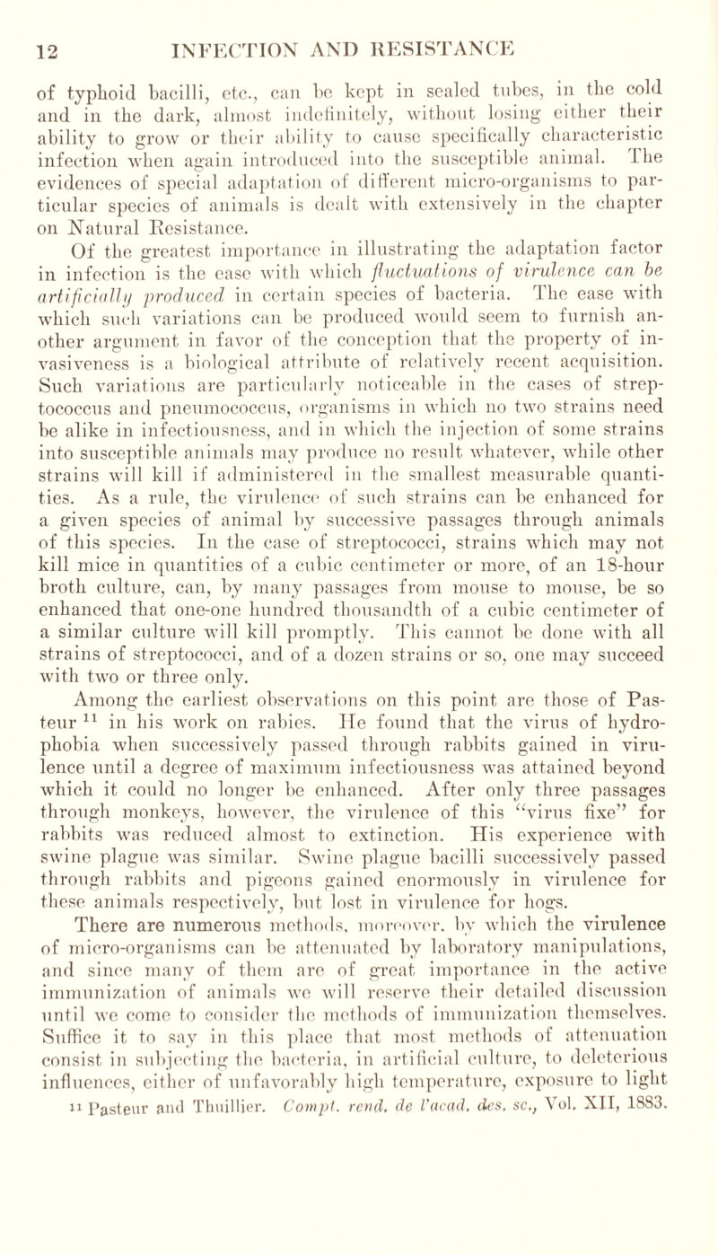 of typhoid bacilli, etc., can he kept in sealed tubes, in the cold and in the dark, almost indefinitely, without losing either their ability to grow or their ability to cause specifically characteristic infection when again introduced into the susceptible animal. 1 he evidences of special adaptation of different micro-organisms to par- ticular species of animals is dealt with extensively in the chapter on Natural Resistance. Of the greatest importance in illustrating the adaptation factor in infection is the ease with which fluctuations of virulence can be artificially produced in certain species of bacteria. The ease with which such variations can be produced would seem to furnish an- other argument in favor of the conception that the property of in- vasiveness is a biological attribute of relatively recent acquisition. Such variations are particularly noticeable in the cases of strep- tococcus and pneumococcus, organisms in which no two strains need be alike in infectiousness, and in which the injection of some strains into susceptible animals may produce no result whatever, while other strains will kill if administered in the smallest measurable quanti- ties. As a rule, the virulence of such strains can be enhanced for a given species of animal by successive passages through animals of this species. In the case of streptococci, strains which may not kill mice in quantities of a cubic centimeter or more, of an 18-hour broth culture, can, by many passages from mouse to mouse, be so enhanced that one-one hundred thousandth of a cubic centimeter of a similar culture will kill promptly. This cannot be done with all strains of streptococci, and of a dozen strains or so, one may succeed with two or three only. Among the earliest observations on this point are those of Pas- teur 11 in his work on rabies. He found that the virus of hydro- phobia when successively passed through rabbits gained in viru- lence until a degree of maximum infectiousness was attained beyond which it could no longer be enhanced. After only three passages through monkeys, however, the virulence of this “virus fixe” for rabbits was reduced almost to extinction. His experience with swine plague was similar. Swine plague bacilli successively passed through rabbits and pigeons gained enormously in virulence for these animals respectively, but lost in virulence for hogs. There are numerous methods, moreover, by which the virulence of micro-organisms can be attenuated by laboratory manipulations, and since many of them are of great importance in the active immunization of animals we will reserve their detailed discussion until we come to consider the methods of immunization themselves. Suffice it to say in this place that most methods of attenuation consist in subjecting the bacteria, in artificial culture, to deleterious influences, either of unfavorably high temperature, exposure to light 11 Pasteur and Thuillier. Compt. rend, de I’acad. des. sc., Yol, XII, 1883.