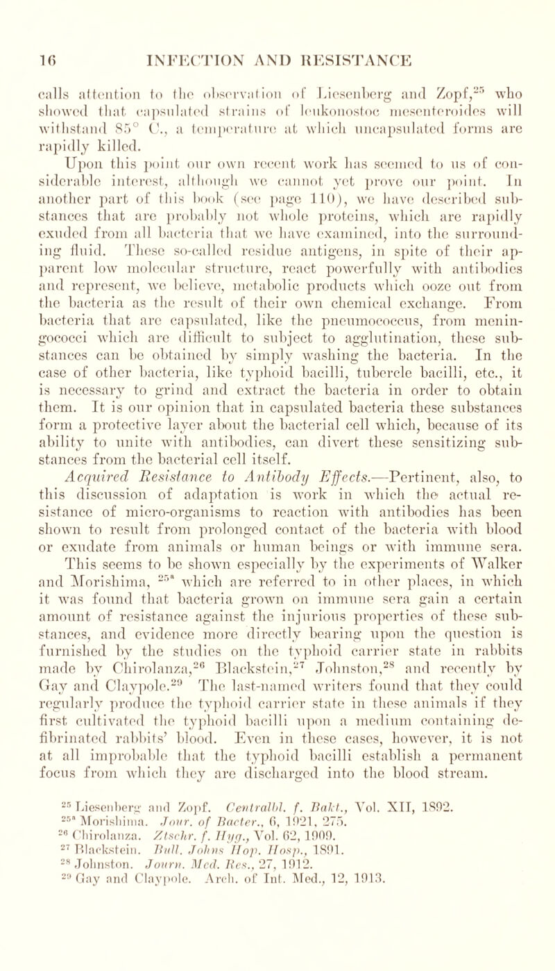 calls attention to the observation of Liesenberg and Zopf,25 who showed that capsulated strains of lenkonostoc mesenteroides will withstand 85° C., a temperature at which encapsulated forms are rapidly killed. Upon this point our own recent work has seemed to us of con- siderable interest, although we cannot yet prove our point. In another part of this book (see page 110), we have described sub- stances that are probably not whole proteins, which are rapidly exuded from all bacteria that we have examined, into the surround- ing fluid. These so-called residue antigens, in spite of their ap- parent low molecular structure, react powerfully with antibodies and represent, Ave believe, metabolic products which ooze out from the bacteria as the result of their oavh chemical exchange. From bacteria that are capsulated, like the pneumococcus, from menin- gococci Avliich arc difficult to subject to agglutination, these sub- stances can be obtained by simply washing the bacteria. In the case of other bacteria, like typhoid bacilli, tubercle bacilli, etc., it is necessary to grind and extract the bacteria in order to obtain them. It is our opinion that in capsulated bacteria these substances form a protective layer about the bacterial cell which, because of its ability to unite with antibodies, can divert these sensitizing sub- stances from the bacterial cell itself. Acquired Resistance to Antibody Effects.—Pertinent, also, to this discussion of adaptation is work in which the actual re- sistance of micro-organisms to reaction with antibodies has been shown to result from prolonged contact of the bacteria with blood or exudate from animals or human beings or with immune sera. This seems to be shown especially by the experiments of Walker and Morishima, 251 which are referred to in other places, in which it Avas found that bacteria groAvn on immune sera gain a certain amount of resistance against the injurious properties of these sub- stances, and evidence more directly bearing upon the question is furnished by the studies on the typhoid carrier state in rabbits made by Chirolanza,20 Blackstein,27 Johnston,28 and recently by Gay and Claypole.29 The last-named Avriters found that they could regularly produce the typhoid carrier state in these animals if they first cultivated the typhoid bacilli upon a medium containing de- fibrinated rabbits’ blood. Even in these cases, hoAvever, it is not at all improbable that the typhoid bacilli establish a permanent focus from which they arc discharged into the blood stream. 25 Liesenberg- and Zopf. Central!)!, f. Hal t., Yol. XIT, 1892. 25“ Morishima. Jour, of Bacter., f», 1921, 275. 29 Chirolanza. Ztschr. f. Hyg., Vol. G2, 1909. 27 Blackstein. Bull. Johns Hop. Hosp., 1891. 28 Johnston. Journ. Med. Res., 27, 1912. 29 Gay and Claypole. Arch, of Ini. Med., 12, 1913.