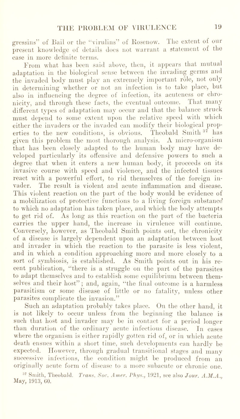 gressins” of Buil or the “virulins” of Rosenow. lhe extent ot our present knowledge of details does not warrant a statement of the case in more definite terms. From what has been said above, then, it appears that mutual adaptation in the biological sense between the invading germs and the invaded body must play an extremely important role, not only in determining whether or not an infection is to take place, but also in influencing the degree of infection, its acuteness or chro- nicity, and through these facts, the eventual outcome. 1 hat many different types of adaptation may occur and that the balance struck must depend to some extent upon the relative speed with which either the invaders or the invaded can modify their biological prop- erties to the new conditions, is obvious. Theobald Smith 37 has given this problem the most thorough analysis. A micro-organism that has been closely adapted to the human body may have de- veloped particularly its offensive and defensive powers to such a degree that when it enters a new human body, it proceeds on its invasive course with speed and violence, and the infected tissues react with a powerful effort, to rid themselves of the foreign in- vader. The result is violent and acute inflammation and disease. This violent reaction on the part of the body would be evidence of a mobilization of protective functions to a living foreign substance' to which no adaptation has taken place, and which the body attempts to get rid of. As long as this reaction on the part of the bacteria carries the upper hand, the increase in virulence will continue. Conversely, however, as Theobald Smith points out, the chronicity of a disease is largely dependent upon an adaptation between host and invader in which the reaction to the parasite is less violent, and in which a condition approaching more and more closely to a sort of symbiosis, is established. As Smith points out in his re- cent publication, “there is a struggle on the part of the parasites to adapt themselves and to establish some equilibrium between them- sel ves and their host” ; and, again, “the final outcome is a harmless parasitism or some disease of little or no fatality, unless other parasites complicate the invasion.” Such an adaptation probably takes place. On the other hand, it is not likely to occur unless from the beginning the balance is such that host and invader may be in contact for a period longer than duration of the ordinary acute infectious disease. In cases where the organism is either rapidly gotten rid of, or in which acute death ensues within a short time, such developments can hardly be expected. However, through gradual transitional stages and many successive infections, the condition might be produced from an originally acute form of disease to a more subacute or chronic one. 37 Smith, Theobald. Trans. Soc. Amer. Phys., 1921, see also Jour. A.M.A May, 1913, (JO.