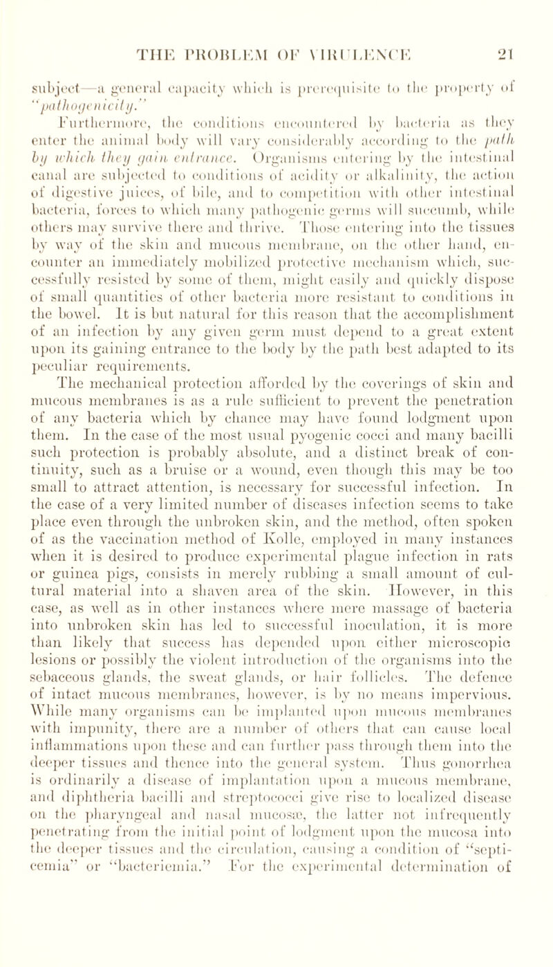 subject—a general capacity which is prerequisite to the property of “pathogenicity.” Furthermore, the conditions encountered by bacteria as they enter the animal body will vary considerably according to the path by which they gain, entrance. Organisms entering by the intestinal canal are subjected to conditions of acidity or alkalinity, the action of digestive juices, of bile, and to competition with other intestinal bacteria, forces to which many pathogenic-germs will succumb, while others mav survive there and thrive. Those entering; into the tissues by way of the skin and mucous membrane, on the other hand, en- counter an immediately mobilized protective mechanism which, suc- cessfully resisted by some of them, might easily and quickly dispose of small quantities of other bacteria more resistant to conditions in the bowel. It is but natural for this reason that the accomplishment of an infection by any given germ must depend to a great extent upon its gaining entrance to the body by the path best adapted to its peculiar requirements. The mechanical protection afforded by the coverings of skin and mucous membranes is as a rule sufficient to prevent the penetration of any bacteria which by chance may have found lodgment upon them. In the case of the most usual pyogenic cocci and many bacilli such protection is probably absolute, and a distinct break of con- tinuity, such as a bruise or a wound, even though this may be too small to attract attention, is necessary for successful infection. In the case of a very limited number of diseases infection seems to take place even through the unbroken skin, and the method, often spoken of as the vaccination method of Ivolle, employed in many instances when it is desired to produce experimental plague infection in rats or guinea pigs, consists in merely rubbing a small amount of cul- tural material into a shaven area of the skin. However, in this case, as well as in other instances where mere massage of bacteria into unbroken skin has led to successful inoculation, it is more than likely that success has depended upon either microscopic lesions or possibly the violent introduction of the organisms into the sebaceous glands, the sweat glands, or hair follicles. The defence of intact mucous membranes, however, is by no means impervious. While many organisms can be implanted upon mucous membranes with impunity, there are a number of others that can cause local inflammations upon these and can further pass through them into the deeper tissues and thence into the general system. Thus gonorrhea is ordinarily a disease of implantation upon a mucous membrane, and diphtheria bacilli and streptococci give rise to localized disease on tlie pharyngeal and nasal mucosas, the latter not infrequently penetrating from the initial point of lodgment upon the mucosa into the deeper tissues and the circulation, causing a condition of “septi- cemia or “bacteriemia.” For the experimental determination of