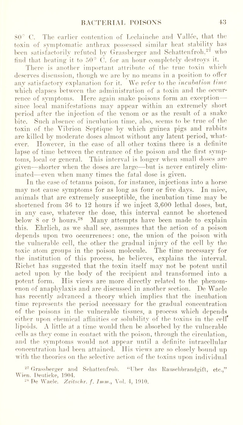 80 C. The earlier contention of Leclainche and Vallee, that the toxin of symptomatic anthrax possessed similar heat stability has been satisfactorily refuted by (1rassbergcr and Schattcnfroh,2' who tind that heating it to 50° C. for an hour completely destroys it. There is another important attribute of tin1 true toxin which deserves discussion, though we arc bv no means in a position to oiler any satisfactory explanation for it. We refer to the incubation time which elapses between the administration of a toxin and the occur- rence of symptoms. Here again snake poisons form an exception— since local manifestations may appear within an extremely short period after the injection of the venom or as the result of a snake bite. Such absence of incubation time, also, seems to be true of the toxin of the Vibrion Septique by which guinea pigs and rabbits are killed by moderate doses almost without any latent period, what- ever. However, in the case of all other toxins there is a definite lapse of time between the entrance of the poison and the first symp- toms, local or general. This interval is longer when small doses are given—shorter when the doses are large—but is never entirely elim- inated—even when many times the fatal dose is given. In the case of tetanus poison, for instance, injections into a horse may not cause symptoms for as long as four or five days. In mice, animals that are extremely susceptible, the incubation time may be shortened from 36 to 12 hours if we inject 3,600 lethal doses, but, in any case, whatever the dose, this interval cannot be shortened below 8 or 0 hours.28 Many attempts have been made to explain this. Ehrlich, as we shall see, assumes that the action of a poison depends upon two occurrences: one, the union of the poison with the vulnerable cell, the other the gradual injury of the cell by the toxic atom groups in the poison molecule. The time necessary for the institution of this process, he believes, explains the interval. Kicliet has suggested that the toxin itself may not be potent until acted upon by the body of the recipient and transformed into a potent form. His views are more directly related to the phenom- enon of anaphylaxis and are discussed in another section. I)e Waele has recently advanced a theory which implies that the incubation time represents the period necessary for the gradual concentration of the poisons in the vulnerable tissues, a process which depends either upon chemical affinities or solubility of the toxins in the cell* lipoids. A little at a time would then be absorbed by the vulnerable cells as they come in contact with the poison, through the circulation, and the symptoms would not appear until a definite intracellular concentration had been attained. His views are so closely bound up with the theories on the selective action of the toxins upon individual 27 Grassberger and Schattcnfroh. “Uber das Rauschbrandgift, etc.,” Wien. Deuticke, 1004.