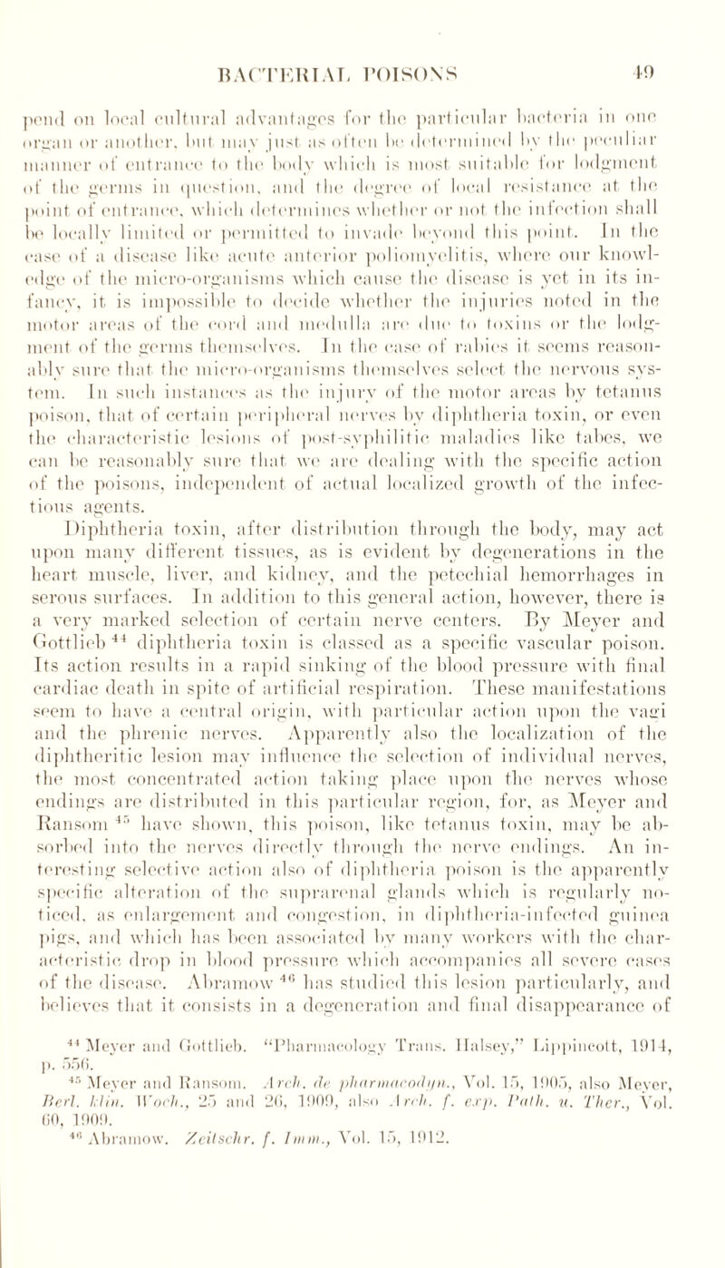 pend on local cultural advantages for thi' particular bacteria in one organ or another, but may |ust as often be delennined by the peculiar manner of entrance to the body which is most suitable tor lodgment of the germs in question, and the degree of local resistance at the point of entrance, which determines whether or not the intention shall be locally limited or permitted to invade beyond this point. In the case of a disease like acute anterior poliomyelitis, where our knowl- edge of the micro-organisms which cause the disease is yet in its in- fancy, it is impossible to decide whether the injuries noted in the motor areas of the cord and medulla are due to toxins or the lodg- ment of the germs themselves. In the case of rabies it seems reason- ably sure that the micro-organisms themselves select the nervous sys- tem. In such instances as the injury of the motor areas by tetanus poison, that of certain peripheral nerves by diphtheria toxin, or even the characteristic lesions of post-syphilitic maladies like tabes, we can be reasonably sure that we are dealing with the specific action of the poisons, independent of actual localized growth of the infec- tious agents. Diphtheria toxin, after distribution through the body, may act upon many different tissues, as is evident by degenerations in the heart muscle, liver, and kidney, and the petechial hemorrhages in serous surfaces. In addition to this general action, however, there is a very marked selection of certain nerve centers. By Meyer and Gottlieb 44 diphtheria toxin is classed as a specific vascular poison. Its action results in a rapid sinking of the blood pressure with final cardiac death in spite of artificial respiration. These manifestations seem to have a central origin, with particular action upon the vairi and the phrenic nerves. Apparently also the localization of the diphtheritic lesion may influence the selection of individual nerves, the most concentrated action taking place upon the nerves whose endings are distributed in this particular region, for, as Meyer and Ransom 4’ have shown, this poison, like tetanus toxin, may be ab- sorbed into the nerves directly through the nerve endings. An in- teresting selective action also of diphtheria poison is the apparently specific alteration of the suprarenal glands which is regularly no- ticed, as enlargement and congestion, in diphtheria-infected guinea pigs, and which has been associated by many workers with the char- acteristic drop in blood pressure which accompanies all severe cases of the disease. Abramow 46 has studied this lesion particularly, and believes that it consists in a degeneration and final disappearance of 44 Meyer and Gottlieb. “Pharmacology Trans. Halsey,” Lippincott, 1914, p. 556. 48 Meyer and Ransom. Arch, cle pharmacodijn., Vol. 15, 1905, also Meyer, Perl. klin. Wocli., 25 and 26, 1909, also Arch. f. exp. Path. u. 'Liter., Vol. 60, 1909. 48 Abramow. Zcitschr. f. hum., Vol. 15, 1912.