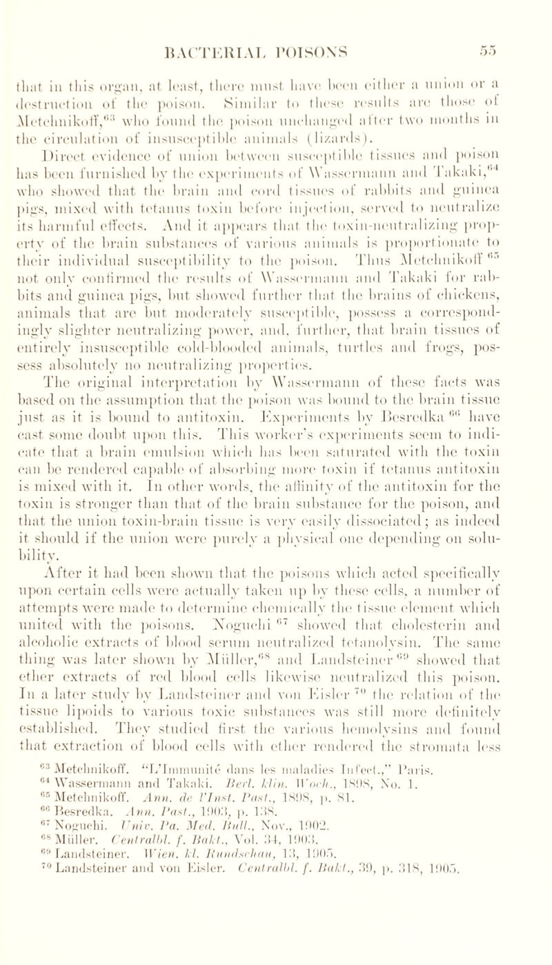 that in this organ, at least, there must have been either a union or a destruction of the poison. Similar to these results are those ot Metehnikotf,'i:1 who found the poison unchanged alter two months in the circulation of insusceptible animals (lizards). Direct evidence of union between susceptible tissues and poison has been furnished by the experiments of \\ assermann and 1 akaki,1'1 who showed that the brain and cord tissues of rabbits and guinea pigs, mixed with tetanus toxin before injection, served to neutralize its harmful effects. And it appears that the toxin-neutralizing prop- erty of the brain substances of various animals is proportionate to their individual susceptibility to the poison. Thus Aletchnikoff not only confirmed the results of Wassermann and Takaki for rab- bits and guinea pigs, but showed further that the brains of chickens, animals that are but moderately susceptible, possess a correspond- ingly slighter neutralizing power, and. further, that brain tissues of entirely insusceptible cold-blooded animals, turtles and frogs, pos- sess absolutely no neutralizing properties. 'The original interpretation by Wassermann of these facts was based on the assumption that the poison was bound to the brain tissue just as it is bound to antitoxin. Experiments by Besredka Gt: have east some doubt upon this. This worker's experiments seem to indi- cate' that a brain emulsion which has been saturated with the toxin can he rendered capable of absorbing more toxin if tetanus antitoxin is mixed with it. In other words, the affinity of the antitoxin for the toxin is stronger than that of the brain substance for the poison, and that the union toxin-brain tissue is very easily dissociated; as indeed it should if the union were purely a physical one depending on solu- bility. After it had been shown that the poisons which acted specifically upon certain cells were actually taken up by these cells, a number of attempts were made to determine chemically tin* tissue element which united with the poisons. Noguchi 1,7 showed that cholcsterin and alcoholic extracts of blood serum neutralized tctanolysin. The same thing was later shown by Miiller,'58 and Landsteiner00 showed that ether extracts of red blood cells likewise neutralized this poison. In a later study by Landsteiner and von Kisler 70 the relation of the tissue lipoids to various toxic substances was still more definitely established. They studied first the various hemolysins and found that extraction of blood cells with ether rendered the stromata less 03 Metchnikoff. “L’lnnnunile dans los maladies Infect.,” Paris. 84 Wassermann and Takaki. Her}. Min. tVnch., 1898, No. 1. 65 Metchnikoff. Ann. de VInst. Past., 1 SOS, p. 81. 86 Besredka. Ann. Past., 19011, p. 138. 67 Noguchi. I'niv. Pa. Med. Hull., Nov., 1902. 88 Muller. Centralbl. f. Hal t., Vol. .‘14, 190M. 89 Landsteiner. Wien. kl. Rundschau, l.'l, 1905.