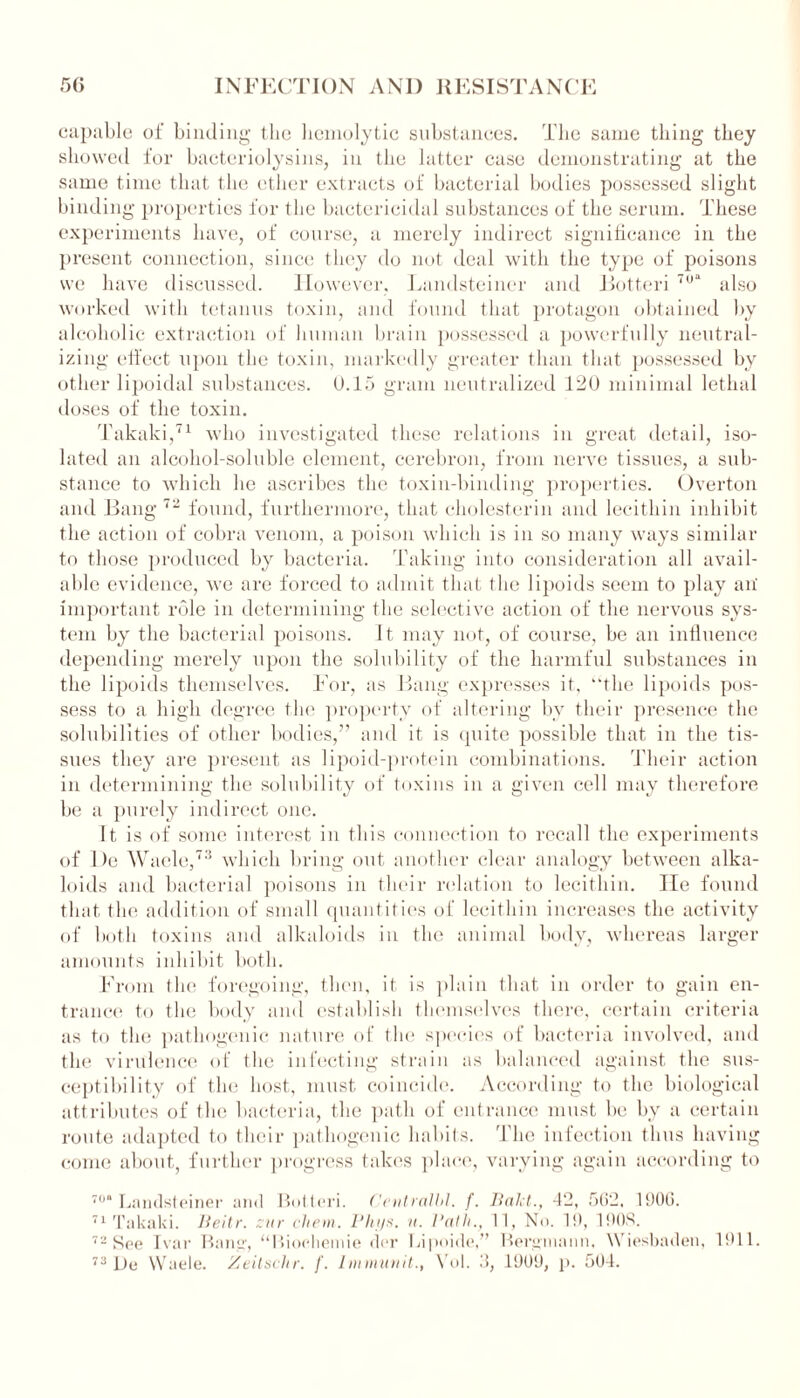 capable of binding the hemolytic substances. The same thing they showed lor bacteriolysins, in the latter case demonstrating at the same time that the ether extracts of bacterial bodies possessed slight binding properties for the bactericidal substances of the serum. These experiments have, of course, a merely indirect significance in the present connection, since they do not deal with the type of poisons we have discussed. However, Landsteiner and Botteri 70“ also worked with tetanus toxin, and found that protagon obtained by alcoholic extraction of human brain possessed a powerfully neutral- izing effect upon the toxin, markedly greater than that possessed by other lipoidal substances. 0.15 gram neutralized 120 minimal lethal doses of the toxin. Takaki,71 who investigated these relations in great detail, iso- lated an alcohol-soluble element, cerebron, from nerve tissues, a sub- stance to which he ascribes the toxin-binding properties. Overton and Bang 72 found, furthermore, that cholesterin and lecithin inhibit the action of cobra venom, a poison which is in so many ways similar to those produced by bacteria. Taking into consideration all avail- able evidence, we are forced to admit that the lipoids seem to play an' important role in determining the selective action of the nervous sys- tem by the bacterial poisons. It may not, of course, be an influence depending merely upon the solubility of the harmful substances in the lipoids themselves. For, as Bang expresses it, the lipoids pos- sess to a high degree the property of altering by their presence the solubilities of other bodies,” and it is quite possible that in the tis- sues they are present as lipoid-protein combinations. Their action in determining the solubility of toxins in a given cell may therefore be a purely indirect one. It is of some interest in this connection to recall the experiments of De Waele,73 which bring out another clear analogy between alka- loids and bacterial poisons in their relation to lecithin. lie found that the addition of small quantities of lecithin increases the activity of both toxins and alkaloids in the animal body, whereas larger amounts inhibit both. From the foregoing, then, it is plain that in order to gain en- trance to the body and establish themselves there, certain criteria as to the pathogenic nature of the species of bacteria involved, and the virulence of the infecting strain as balanced against the sus- ceptibility of the host, must coincide. According to the biological attributes of the bacteria, the path of entrance must be by a certain route adapted to their pathogenic habits. The infection thus having come about, further progress takes place, varying again according to 70“ Landsteiner and Botteri. Centralbl. f. Bald., -12, 562, 1906. 71 Takaki. Beitr. cur chem. Phijs. u. Path., 11, No. 19, 190S. 72 See Ivar Bang, “Bioeliemie dor Lipoide,” Bergmann, Wiesbaden, 1911. 73 De Waele. Zeitsclir. f. Immunit., Vol. 3, 1909, p. 504.