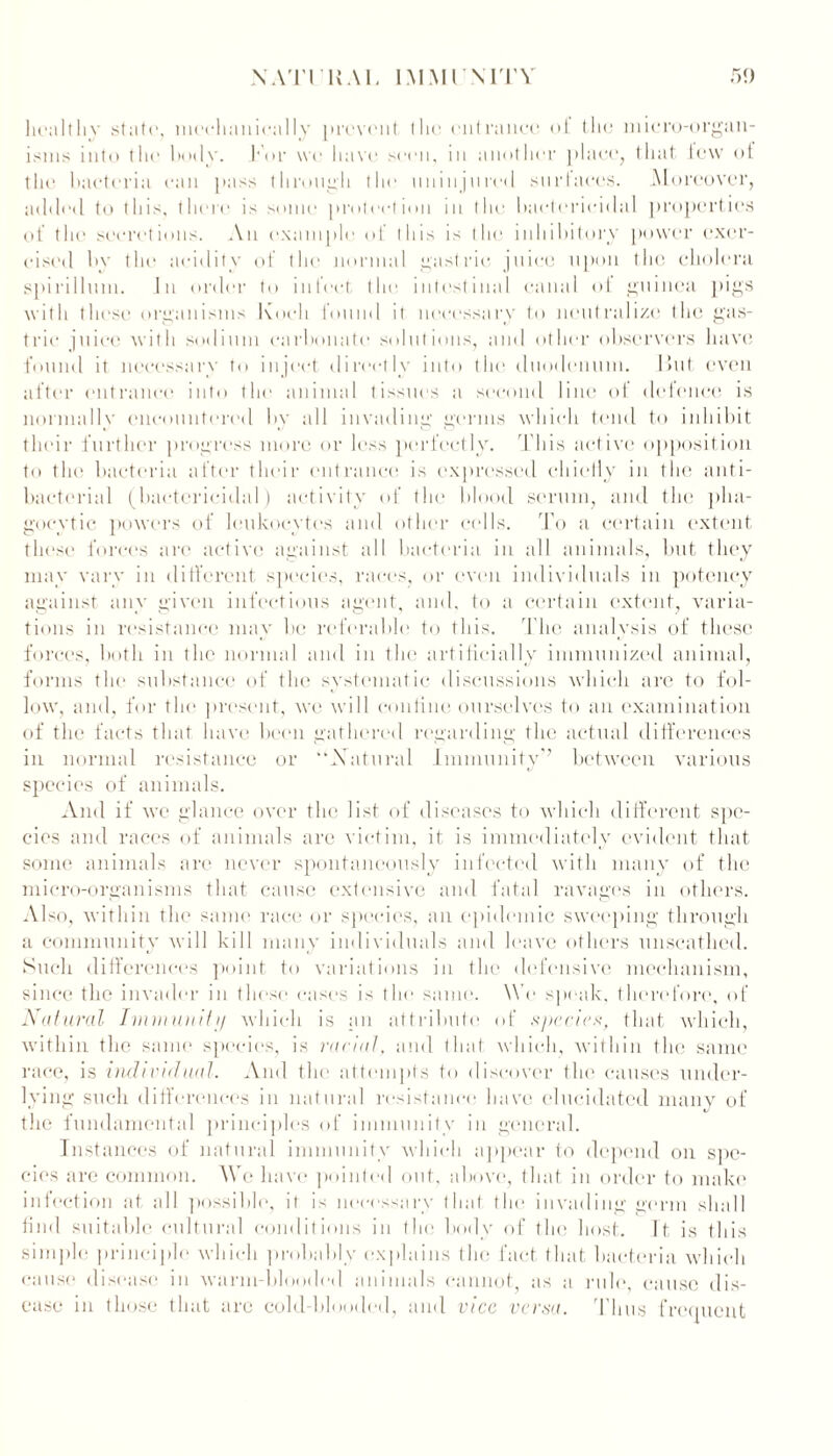 healthy state, mcehanically prevent tlie entrance of the micro-organ- isms into the hotly. For we have seen, in another place, that lew ot the bacteria can pass through the uninjured stir laces. Moreover, added to this, there is some protection in the bactericidal properties of the secretions. An example of this is l he inhibitory power exer- cised by tin1 acidity of the normal gastric juice upon the cholera spirillum. In order to infect the intestinal canal ot guinea pigs with these organisms Koch found it necessary to neutralize the gas- tric juice with sodium carbonate solutions, and other observers have found it necessary to inject directly into the duodenum. But even after entrance into the animal tissues a second line of defence is normally encountered by all invading germs which tend to inhibit their further progress more or less perfectly. This active opposition to the bacteria after their entrance is expressed chiefly in the anti- bacterial (bactericidal) activity of the blood serum, and the pha- gocytic powers of leukocytes and other cells. To a certain extent these forces arc active against all bacteria in all animals, but they may vary in different species, races, or even individuals in potency against any given infectious agent, and. to a certain extent, varia- tions in resistance may be referable to this. The analysis of these forces, both in the normal and in the artificially immunized animal, forms the substance of the systematic discussions which are to fol- low, and, for the present, we will confine ourselves to an examination of the facts that have been gathered regarding the actual differences in normal resistance or '’Natural Immunity between various species of animals. And if we glance over the list of diseases to which different spe- cies and races of animals are victim, it is immediately evident that some animals are never spontaneously infected with many of the micro-organisms that cause extensive and fatal ravages in others. Also, within the same race or species, an epidemic sweeping through a community will kill many individuals and leave others unscathed. Such differences point to variations in the defensive mechanism, since the invader in these cases is the same. We speak, therefore, of Natural Imm unit // which is an attribute of special, that which, within the same species, is racial, and that which, within the same race, is individual. And the attempts to discover the causes under- lying such differences in natural resistance have elucidated manv of the fundamental principles of immunitv in general. Inst ances of natural immunity which appear to depend on spe- cies are common. We have pointed out, above, that in order to make infection at all possible, it is necessary that the invading germ shall find suitable cultural conditions in the body of the host. It is this simple principle which probably explains the fact that bacteria which cause disease in warm-blooded animals cannot as a rule, cause dis- ease in those that arc cold-blooded, and vice versa. Thus frequent