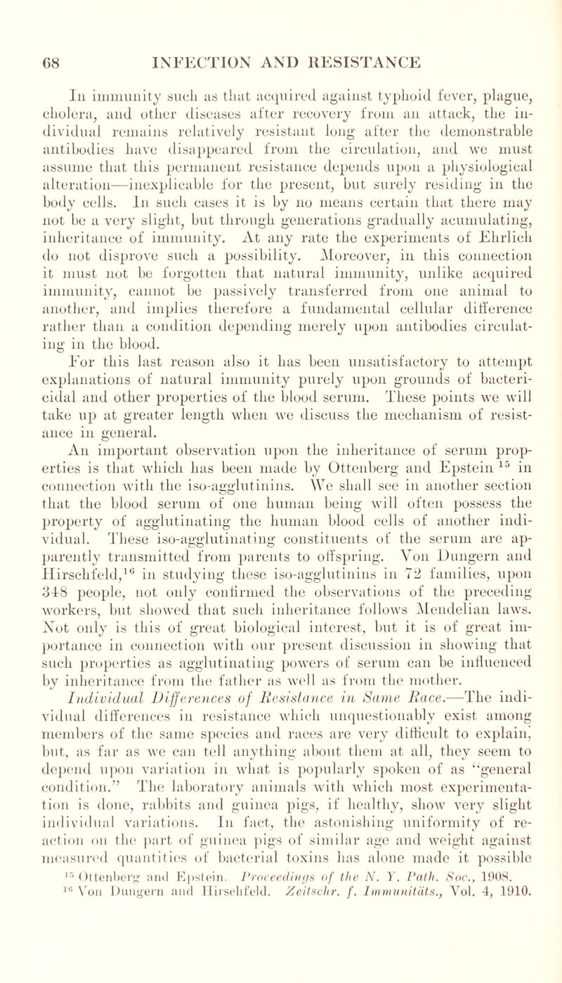 In immunity such as that acquired against typhoid fever, plague, cholera, and other diseases after recovery from an attack, the in- dividual remains relatively resistant long after the demonstrable antibodies have disappeared from the circulation, and we must assume that this permanent resistance depends upon a physiological alteration—inexplicable for the present, but surely residing in the body cells, in such cases it is by no means certain that there may not be a very slight, but through generations gradually acumulating, inheritance of immunity. At any rate the experiments of Ehrlich do not disprove such a possibility. Moreover, in this connection it must not be forgotten that natural immunity, unlike acquired immunity, cannot be passively transferred from one animal to another, and implies therefore a fundamental cellular difference rather than a condition depending merely upon antibodies circulat- ing in the blood. For this last reason also it has been unsatisfactory to attempt explanations of natural immunity purely upon grounds of bacteri- cidal and other properties of the blood serum. These points we will take up at greater length when we discuss the mechanism of resist- ance in general. An important observation upon the inheritance of serum prop- erties is that which has been made by Ottenberg and Epstein 15 in connection with the iso-agglutinins. We shall see in another section that the blood serum of one human being will often possess the property of agglutinating the human blood cells of another indi- vidual. 'These iso-agglutinating constituents of the serum are ap- parently transmitted from parents to offspring. Von Dungern and Hirschfeld,1'1 in studying these iso-agglutinins in 72 families, upon 318 people, not only continued the observations of the preceding- workers, but showed that such inheritance follows Mendelian laws. Not only is this of great biological interest, but it is of great im- portance in connection with our present discussion in showing that such properties as agglutinating powers of serum can be influenced by inheritance from the father as well as from the mother. Individual Differences of Resistance in Same Race.—The indi- vidual differences in resistance which unquestionably exist among members of the same species and races are very difficult to explain, but, as far as we can tell anything about them at all, they seem to depend upon variation in what is popularly spoken of as “general condition.” The laboratory animals with which most experimenta- tion is done, rabbits and guinea pigs, if healthy, show very slight individual variations. In fact, the astonishing uniformity of re- action on the part of guinea pigs of similar age and weight against measured quantities of bacterial toxins has alone made it possible 15 Ottenberg and Epstein. Proceedings of the N. Y. Path. Soc., 190S. 10 Yon Dungern and Hirschfeld. Zeitschr. /'. Immunitdts., Vol. 4, 1910.