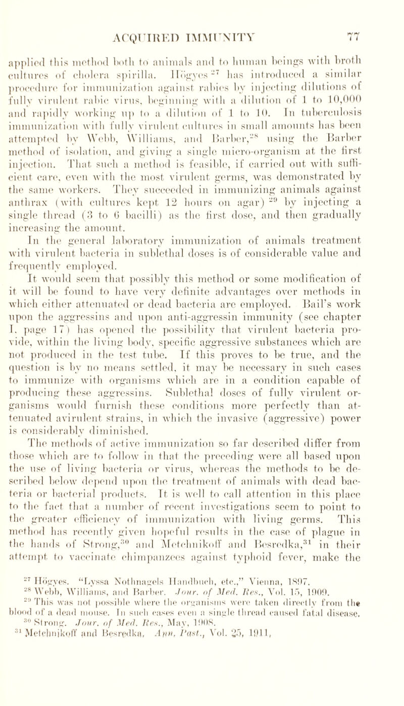 applied this method hoth to animals and to human beings with hroth cultures of cholera spirilla. Hdg.ye.s~7 lias introduced a similar procedure for immunization against rallies hy injecting dilutions of fully virulent rahic virus, heginning with a dilution of 1 to 10,000 and rapidly working up to a dilution of 1 to 10. In tuberculosis immunization with fully virulent cultures in small amounts has been attempted hv Wehb, Williams, and Barber,28 using the Barber method of isolation, and giving a single micro-organism at the first injection. That such a method is feasible, if carried out with suffi- cient care, even with the most virulent germs, was demonstrated by the same workers. They succeeded in immunizing animals against anthrax (with cultures kept 12 hours on agar) 29 by injecting a single thread (3 to 6 bacilli) as the first dose, and then gradually increasing the amount. In the general laboratory immunization of animals treatment with virulent bacteria in sublethal doses is of considerable value and frequently employed. It would seem that possibly this method or some modification of it will be found to have very definite advantages over methods in which either attenuated or dead bacteria are employed. Bail's work upon the aggressins and upon anti-aggressin immunity (see chapter I. page 17) has opened the possibility that virulent bacteria pro- vide, within the living body, specific aggressive substances which are not produced in the test tube. If this proves to be true, and the question is by no means settled, it may be necessary in such cases to immunize with organisms which are in a condition capable of producing these aggressins. Sublethal doses of fully virulent or- ganisms would furnish these conditions more perfectly than at- tenuated avirulent strains, in which the invasive (aggressive) power is considerably diminished. The methods of active immunization so far described differ from those which are to follow in that the preceding were all based upon the use of living bacteria or virus, whereas the methods to he de- scribed below depend upon the treatment of animals with dead bac- teria or bacterial products. It is well to call attention in this place to the fact that a number of recent investigations seem to point to the greater efficiency of immunization with living germs. This method has recently given hopeful results in the case of plague in the hands of Strong,30 and Mctelmikoff and Besredka,31 in their attempt to vaccinate chimpanzees against typhoid fever, make the 27 Hogyes. “Lyssa Nothnagels Ilandbuch, etc.,” Vienna, 1307. 2,v Webb, Williams, and Barber, .lour, of Med. lies., Vol. 15, 1000. 29 This was not possible where the organisms were taken directly from the blood of a dead mouse. In such cases even a single thread caused fatal disease. 30 Strong. Jour, of Med. lies., May, 1003.