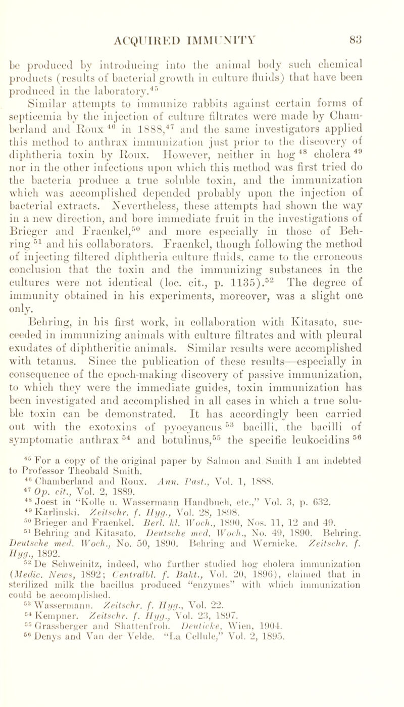 be produced by introducing into (lie animal body such chemical products (results of bacterial growth in culture fluids) that have been produced in the laboratory.45 Similar attempts to immunize rabbits against certain forms of septicemia by the injection of culture filtrates were made by Cham- berlain! and Roux 40 in 1888,4 ‘ and the same investigators applied this method to anthrax immunization just prior to the discovery oi diphtheria toxin by Roux. However, neither in hog48 cholera49 nor in the other infections upon which this method was first tried do the bacteria produce a true soluble toxin, and the immunization which was accomplished depended probably upon the injection of bacterial extracts. Nevertheless, these attempts had shown the way in a new direction, and bore immediate fruit in the investigations of Brieger and Fraenkel/'0 and more especially in those of Beh- ring 51 and bis collaborators. Fraenkel, though following the method of injecting filtered diphtheria culture fluids, came to the erroneous conclusion that the toxin and the immunizing substances in the cultures were not identical (loc. cit., p. 1135).52 The degree of immunity obtained in his experiments, moreover, was a slight one only. Behring, in his first work, in collaboration with Kitasato, suc- ceeded in immunizing animals with culture filtrates and with pleural exudates of diphtheritic animals. Similar results were accomplished with tetanus. Since the publication of these results—especially in consequence of the epoch-making discovery of passive immunization, to which they were the immediate guides, toxin immunization has been investigated and accomplished in all cases in which a true solu- ble toxin can be demonstrated. It has accordingly been carried out with the exotoxins of pyocyaneus53 bacilli, the bacilli of symptomatic anthrax 54 and botulinus,55 the specific leukocidins 56 45 For a copy of the original paper by Salmon and Smith I am indebted to Professor Theobald Smith. 46 Chamberland and Roux. Ann. Past., Vol. 1, 1SS8. 47 Op. cit., Vol. 2, 1889. 48 Joest in “Kolle u. Wassermann Handbuch, etc.,” Vol. 3, p. 632. 49 Karlinski. Zeitschr. f. Hyg., Vol. 28, 1898. 50 Brieger and Fraenkel. Bert. kl. XVoch., 1890, Nos. 11, 12 and 49. 51 Behring and Kitasato. Deutsche med. Woch., No. 49, 1890. Behring. Deutsche med. Woch., No. 50, 1890. Behring and Wernicke. Zeitschr. f. Hyg., 1892. 52 De Schweinitz, indeed, who further studied bog cholera immunization (Medic. News, 1892; Centralbl. f. Bakt., Vol. 20, 1890), claimed that in sterilized milk the bacillus produced “enzymes” with which immunization could be accomplished. 53 Wassermann. Zeitschr. f. Hyg., Vol. 22. 54 Kempner. Zeitschr. f. Hyg., Vol. 23, 1S‘)7. 55 Grassberger and Shattenfroh. Deuticke, Wien, 1904.