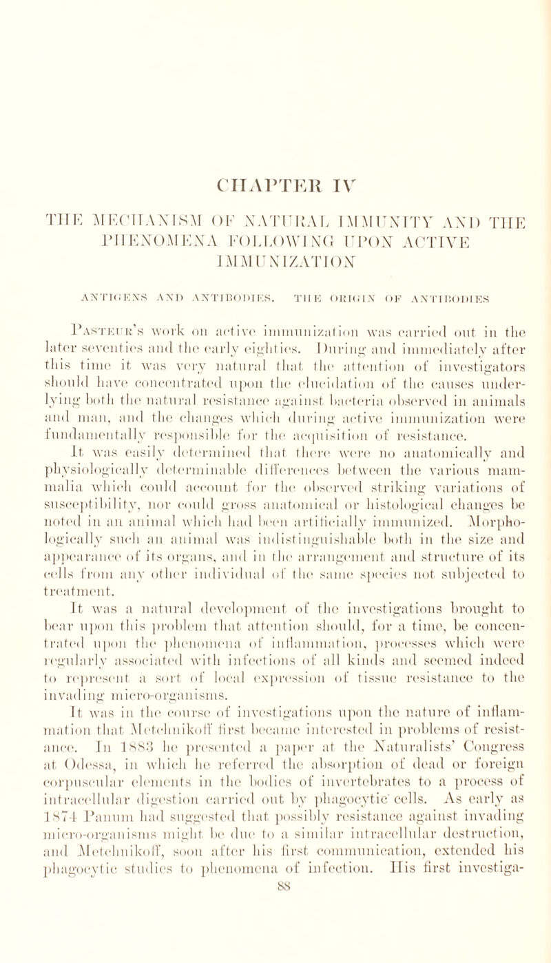 CHAPTER IV THE MECHANISM OF NATURAL IMMUNITY AND THE PHENOMENA FOLLOWING UPON ACTIVE IMMUNIZATION ANTIGEN'S AND ANTIBODIES. THE OKTGI.V OF ANTIBODIES Pasteur’s work on active immunization was carried out in the late r seventies and the early eighties. During and immediately after this time it was very natural that the attention of investigators should have concentrated upon the elucidation of the causes under- lying both the natural resistance against bacteria observed in animals and man, and the changes which during active immunization were fundamentally responsible for the acquisition of resistance. It was easily determined that there were no anatomically and physiologically determinable differences between the various mam- malia which could account for the observed striking variations of susceptibility, nor could gross anatomical or histological changes be noted in an animal which had been artificially immunized. Morpho- logically such an animal was indistinguishable both in the size and appearance of its organs, and in the arrangement and structure of its cells from any other individual of the same species not subjected to treatment. It was a natural development of the investigations brought to bear upon this problem that attention should, for a time, be concen- trated upon the phenomena of inflammation, processes which were regularly associated with infections of all kinds and seemed indeed to represent a sort of local expression of tissue resistance to the invading micro-organisms. It was in the course of investigations upon the nature of inflam- mation that Metchnikotf first became interested in problems of resist- ance. In 1883 he presented a paper at the Naturalists’ Congress at Odessa, in which he referred the absorption of dead or foreign corpuscular elements in the bodies of invertebrates to a process of intracellular digestion carried out by phagocytic cells. As early as 1874 Panum had suggested that possibly resistance against invading micro-organisms might be due to a similar intracellular destruction, and Metchnikoff, soon after his first communication, extended his phagocytic studies to phenomena of infection. His first investiga-