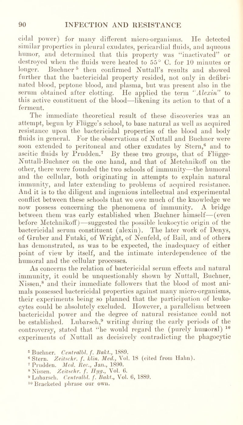 cidal power) for many different micro-organisms, lie detected similar properties in pleural exudates, pericardial fluids, and aqueous humor, and determined that this property was “inactivated” or destroyed when the fluids were heated to 55° C. for 10 minutes or longer. Buchner5 then confirmed Nuttall’s results and showed further that the bactericidal property resided, not only in defibri- nated blood, peptone blood, and plasma, but was present also in the serum obtained after clotting. lie applied the term “Alexin” to this active constituent of the blood—likening its action to that of a ferment. The immediate theoretical result of these discoveries was an attempt, begun by Fliigge’s school, to base natural as well as acquired resistance upon the bactericidal properties of the blood and body fluids in general. For the observations of Nuttall and Buchner were soon extended to peritoneal and other exudates by Stern,6 and to ascitic fluids by Prudden.7 By these two groups, that of Fliigge- ISTuttall-Buchner on the one hand, and that of Metclmikoff on the other, there were founded the two schools of immunity—the humoral and the cellular, both originating in attempts to explain natural immunity, and later extending to problems of acquired resistance. And it is to the diligent and ingenious intellectual and experimental conflict between these schools that we owe much of the knowledge we now possess concerning the phenomena of immunity. A bridge between them was early established when Buchner himself—(even before Metclmikoff)—suggested the possible leukocytic origin of the bactericidal serum constituent (alexin). The later work of Denys, of Gruber and Futaki, of Wright, of Neufeld, of Bail, and of others has demonstrated, as was to be expected, the inadequacy of either point of view by itself, and the intimate interdependence of the humoral and the cellular processes. As concerns the relation of bactericidal serum effects and natural immunity, it could be unquestionably shown by Nuttall, Buchner, Nissen,8 and their immediate followers that the blood of most ani- mals possessed bactericidal properties against many micro-organisms, their experiments being so planned that the participation of leuko- cytes could be absolutely excluded. However, a parallelism between bactericidal power and the degree of natural resistance could not be established. Lubarsch,9 writing during the early periods of the controversy, stated that “be would regard the (purely humoral) 10 experiments of Nuttall as decisively contradicting the phagocytic c Baclmer. Centralbl. f. Bakt., 18S9. 0 Stern. Zeitschr. f. klin. Med., Vol. 18 (cited from Halm). 7 Prudden. Med. Bee., Jan., 1890. 8 Nissen. Zeitschr. f. Hyg., Vol. 6. 0 Lubarsch. Centralbl. f. Bakt., Vol. 6, 1889. 10 Bracketed phrase our own.