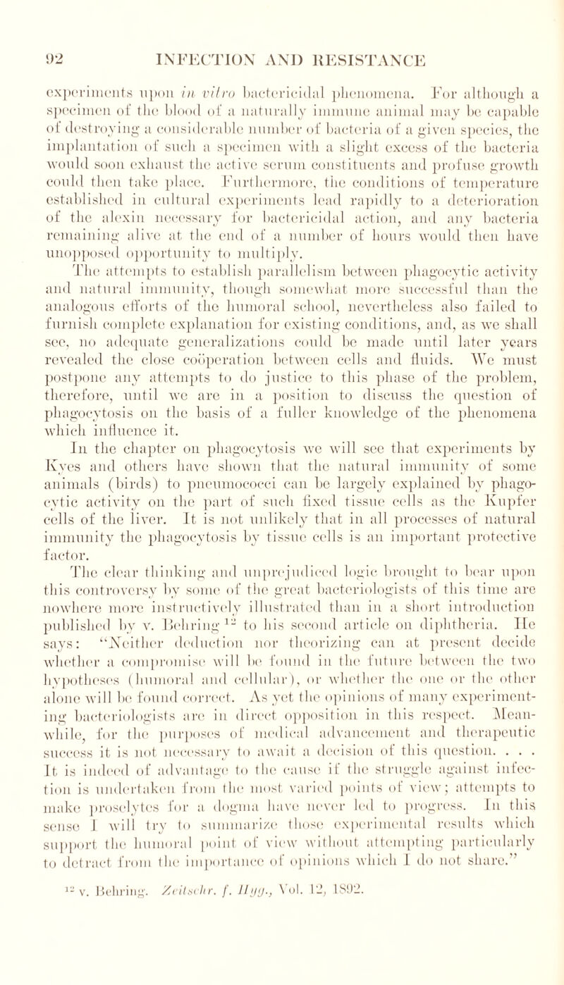 experiments upon in vitro bactericidal phenomena. For although a specimen of the blood of a naturally immune animal may be capable of destroying a considerable number of bacteria of a given species, the implantation of such a specimen with a slight excess of the bacteria would soon exhaust the active serum constituents and profuse growth could then take place. Furthermore, the conditions of temperature established in cultural experiments lead rapidly to a deterioration of the alexin necessary for bactericidal action, and any bacteria remaining alive at the end of a number of hours would then have unopposed opportunity to multiply. The attempts to establish parallelism between phagocytic activity and natural immunity, though somewhat more successful than the analogous efforts of the humoral school, nevertheless also failed to furnish complete explanation for existing conditions, and, as we shall see, no adequate generalizations could be made until later years revealed the close cooperation between cells and fluids. We must postpone any attempts to do justice to this phase of the problem, therefore, until we are in a position to discuss the question of phagocytosis on the basis of a fuller knowledge of the phenomena which influence it. in the chapter on phagocytosis we will see that experiments by Kyes and others have shown that the natural immunity of some animals (birds) to pneumococci can be largely explained by phago- cytic activity on the part of such fixed tissue cells as tin1 Kupfer cells of the liver. It is not unlikely that in all processes of natural immunity the phagocytosis by tissue cells is an important protective factor. The clear thinking and unprejudiced logic brought to bear upon this controversy by some of the great bacteriologists of this time are nowhere more instructively illustrated than in a short introduction published by v. Behring 12 to his second article on diphtheria. He says: “Neither deduction nor theorizing can at present decide whether a compromise will be found in the future between the two hypotheses (humoral and cellular), or whether the one or the other alone will Ik; found correct. As yet the opinions of many experiment- ing' bacteriologists are in direct opposition in this respect. Mean- while, for the purposes of medical advancement and therapeutic success it is not necessary to await a decision of this question. . . . It is indeed of advantage to the cause if the struggle against infec- tion is undertaken from the most varied points of view; attempts to make proselytes for a dogma have never led to progress. In this sense 1 will try to summarize those experimental results which support the humoral point of view without attempting particularly to detract from the importance of opinions which 1 do not share.’’