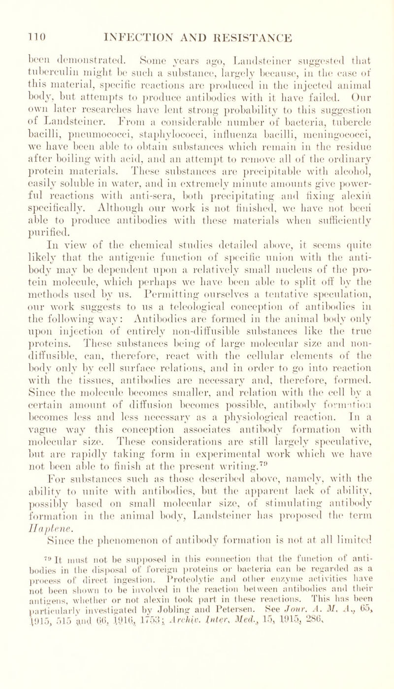 been demonstrated. Some years ago, Landsteincr suggested that tuberculin might be such a substance, largely because, in the ease of this material, specific reactions arc produced in the injected animal body, but attempts to produce antibodies with it have failed. Our own later researches have lent strong probability to this suggestion of Landsteincr. From a considerable number of bacteria, tubercle bacilli, pneumococci, staphylococci, influenza bacilli, meningococci, we have been able to obtain substances which remain in the residue after boiling with acid, and an attempt to remove all of the ordinary protein materials. These substances are preeipitable with alcohol, easily soluble in water, and in extremely minute amounts give power- ful reactions with anti-sera, both precipitating and fixing alexin specifically. Although our work is not finished, we have not been able to produce antibodies with these materials when sufficiently purified. In view of the chemical studies detailed above, it seems quite likely that the antigenic function of specific union with the anti- body may be dependent upon a relatively small nucleus of the pro- tein molecule, which perhaps we have been able to split off bv the methods used by us. Permitting ourselves a tentative speculation, our work suggests to us a teleological conception of antibodies in the following way: Antibodies are formed in the animal body only upon injection of entirely non-diffusible substances like the true proteins. These substances being of large molecular size and non- diffusible, can, therefore, react with the cellular elements of the body only by cell surface relations, and in order to go into reaction with the tissues, antibodies are necessary and, therefore, formed. Since the molecule becomes smaller, and relation with the cell by a certain amount of diffusion becomes possible, antibody formation becomes less and less necessary as a physiological reaction. In a vague way this conception associates antibody formation with molecular size. These considerations are still largely speculative, but are rapidly taking form in experimental work which we have not been able to finish at the present writing.70 For substances such as those described above, namely, with the ability to unite with antibodies, but the apparent lack of ability, possibly based on small molecular size, of stimulating antibody formation in the animal body, Landsteincr has proposed the term Ilaptene. Since the phenomenon of antibody formation is not at all limited 79 It must not be supposed in Ibis connection that the function of anti- bodies in the disposal of foreign proteins or bacteria can be regarded as a process of direct ingestion. Proteolytic and other enzyme activities have not been shown to be involved in the reaction between antibodies and their antigens, whether or not alexin took part in these reactions. This has been particularly investigated by Jobling and Petersen. See Jour. A. M, Av 05, \tll5, 515 and. 00, RUO, 1753i Archiv. Inter, Med15, 1015, 286,