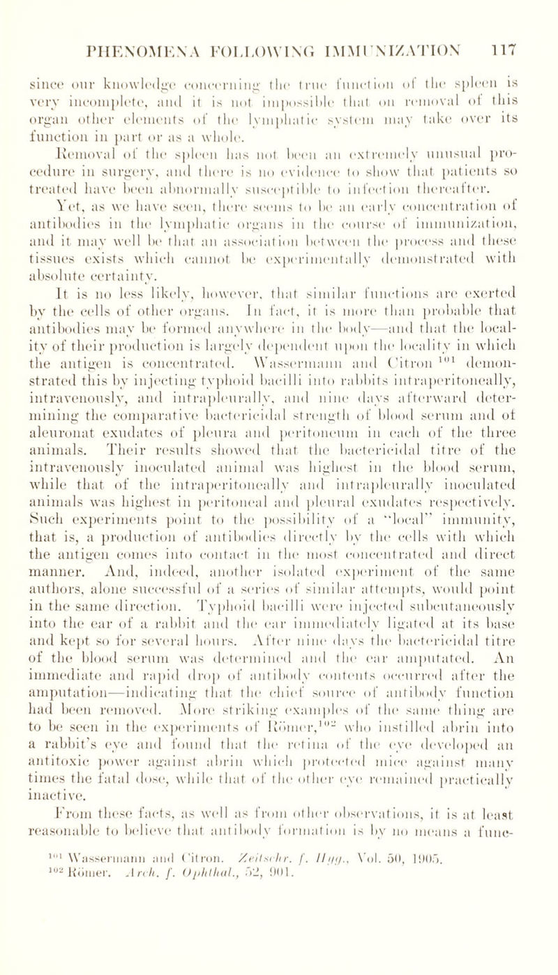 since our knowledge concerning tin* true function of the spleen is very incomplete, and it is not impossible that on removal ot this organ other elements of the I emphatic system may take over its function in part or as a whole. Removal of the spleen has not been an extremely unusual pro- cedure in surgery, and there is no evidence to show that patients so treated have been abnormally susceptible to infection thereafter. Yet, as we have seen, there seems to be an early concentration of antibodies in the lymphatic organs in the course of immunization, and it may well be that an association between the process and these tissues exists which cannot be experimentally demonstrated with absolute certainty. It is no less likely, however, that similar functions are exerted by the cells of other organs. In fact, it is more than probable that antibodies may be formed anywhere in the body—and that the local- ity of their production is largely dependent upon the locality in which the antigen is concentrated. Wassermann and Citron 101 demon- strated this by injecting typhoid bacilli into rabbits intraperitoneally, intravenously, and intrapleurally, and nine days afterward deter- mining the comparative bactericidal strength of blood serum and ot aleuronat exudates of pleura and peritoneum in each of the three animals. Their results showed that the bactericidal tifre of the intravenously inoculated animal was highest in the blood serum, while that of the intraperitoneally and intrapleurally inoculated animals was highest in peritoneal and pleural exudates respectively. Such experiments point to the possibility of a “local” immunity, that is, a production of antibodies directly bv the cells with which the antigen comes into contact in the most concentrated and direct manner. And, indeed, another isolated experiment of the same authors, alone successful of a series of similar attempts, would point in the same direction. Typhoid bacilli were injected subcutaneously into the ear of a rabbit and the ear immediately ligated at its base and kept so for several hours. After nine days the bactericidal titre of the blood serum was determined and the ear amputated. An immediate and rapid drop of antibody contents occurred after the amputation—indicating that tin* chief source of antibody function had been removed. More striking examples of the same thing are to be seen in the experiments of Rdmer,10 who instilled abrin into a rabbit’s eye and found that the retina of the eye developed an antitoxic power against abrin which protected mice against many times the fatal dose, while that of the other eye remained practically inactive. From these facts, as well as from other observations, it is at least reasonable to believe that antibody formation is by no means a fune- 1,11 W asserinann and Citron. Xeitschr. f. lli/tj., \01. 50, 11)05. 102 Koiner. Arch. f. Ophlhal., 52, 1)01.