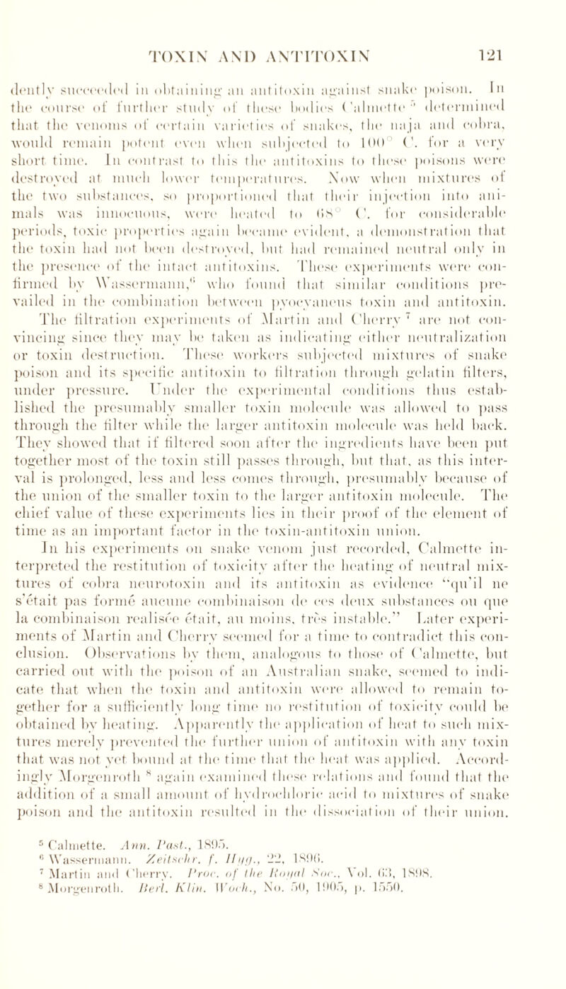 dently succeeded in obtaining an antitoxin against snake poison. In the course of further stmlv of these bodies Calmette1' determined that tbe venoms of certain varieties of snakes, the naja and cobra, would remain potent even when subjected to 1(H) C. for a very short time. In contrast to (his the antitoxins to these poisons were destroyed at much lower temperatures. Now when mixtures of the two substances, so proportioned that their injection into ani- mals was innocuous, were heated tit 08° (’. for considerable periods, toxic properties again became evident, a demonstration that the toxin had not been destroyed, but bad remained neutral only in the presence of the intact antitoxins. 'These experiments were con- firmed by \Vassermann,<' who found that similar conditions pre- vailed in the combination between pyoevaneus toxin and antitoxin. The filtration experiments of Martin and Cherry 5 * 7 are not con- vincing since they may be taken as indicating either neutralization or toxin destruction. These workers subjected mixtures of snake poison and its specific antitoxin to filtration through gelatin filters, under pressure. Under the experimental conditions thus estab- lished the presumably smaller toxin molecule was allowed to pass through the filter while the larger antitoxin molecule was held back. They showed that if filtered soon after the ingredients have been put together most of the toxin still passes through, but that, as this inter- val is prolonged, less and less conies through, presumably because of the union of the smaller toxin to the larger antitoxin molecule. The chief value of these experiments lies in their proof of the element of time as an important factor in the toxin-antitoxin union. In his experiments on snake venom just recorded, Calmette in- terpreted the restitution of toxicity after the heating of neutral mix- tures of cobra neurotoxin and its antitoxin as evidence “qifil lie s’etait pas forme aucune combinaison de ces deux substances on qne la combinaison realisee eta it, an moins, tres instable.” Later experi- ments of Martin and Cherry seemed for a time to contradict this con- clusion. Observations by them, analogous to those of Calmette, but carried out with the poison of an Australian snake, seemed to indi- cate that when the toxin and antitoxin were allowed to remain to- gether for a sufficiently long time no restitution of toxicity could be obtained by heating. Apparently the application of heat to such mix- tures merely prevented the further union of antitoxin with any toxin that was not yet bound at the time that the heat was applied. Accord- ingly Morgen rot h 8 again examined these relations and found that the addition of a small amount of hydrochloric acid to mixtures of snake poison and the antitoxin resulted in the dissociation of their union. 5 Calmette. Ann. Past., 1895. 0 Wassermann. Zeitschr. f. Il'if)., 22, 189G. 7 Martin and Cherry. Proc. of the Hoi/al Soc., \ ol. (id, 1,898. 8 Morgenrotli. Perl. Klin. Work., No. fit), 1905, p. 1550.