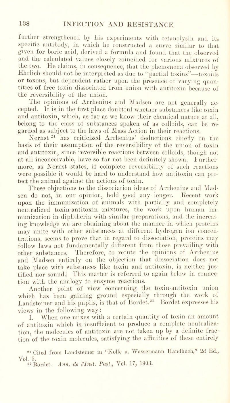 further strengthened by his experiments with tetanolysin and its specific antibody, in which he constructed a curve similar to that given lor boric acid, derived a formula and found that the observed and the calculated values elosely coincided lor various mixtures of the two. He claims, in consequence, that the phenomena observed by Ehrlich should not be interpreted as due to “partial toxins”—toxoids or toxons, but dependent rather upon the presence of varying quan- tities of free toxin dissociated from union with antitoxin because of the reversibility of the union. The opinions of Arrhenius and Madsen arc not generally ac- cepted. It is in the tirst place doubtful whether substances like toxin and antitoxin, which, as far as we know their chemical nature at all, belong to the class of substances spoken of as colloids, can be re- garded as subject to the laws of Mass Action in their reactions. Nernst -1 has criticized Arrhenius’ deductions chiefly on the basis of their assumption of the reversibility of the union of toxin and antitoxin, since reversible reactions between colloids, though not at all inconceivable, have so far not been definitely shown. Further- more, as Nernst states, if complete reversibility of such reactions were possible it would be hard to understand how antitoxin can pro- tect the animal against the actions of toxin. These objections to the dissociation ideas of Arrhenius and Mad- sen do not, in our opinion, hold good any longer. Recent work upon the immunization of animals with partially and completely neutralized toxin-antitoxin mixtures, the work upon human im- munization in diphtheria with similar preparations, and the increas- ing knowledge we are obtaining about the manner in which proteins may unite with other substances at different hydrogen ion concen- trations, seems to prove that in regard to dissociation, proteins may follow laws not fundamentally different from those prevailing with other substances. Therefore, to refute the opinions of Arrhenius and Madsen entirely on the objection that dissociation does not take place with substances like toxin and antitoxin, is neither jus- tified nor sound. This matter is referred to again below in connec- tion with the analogy to enzyme reactions. Another point of view concerning the toxin-antitoxin union which has been gaining ground especially through the work of Landsteiner and his pupils, is that of Bordet.-- Bordet expresses his views in the following way: I. When one mixes with a certain quantity of toxin an amount of antitoxin which is insufficient to produce a complete neutraliza- tion, the molecules of antitoxin are not taken up by a definite frac- tion of the toxin molecules, satisfying the affinities of these entirely 21 Ciied from Landsteiner in “Kolle u. Wassermann Handbuck,” 2d Ed., Yol. 5. 22 Bordet. Ann. de l’Inst. Fast., Yol. 17, 1903.