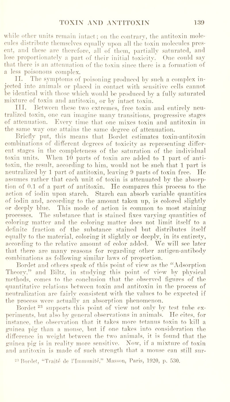 while other units remain intact; on the contrary, the antitoxin mole- cules distribute themselves equally upon all the toxin molecules pres- ent, and these are therefore, all of them, partially saturated, and lose proportionately a part of their initial toxicity. One could say that there is an attenuation of the toxin since there is a formation of a less poisonous complex. II. 1 he symptoms of poisoning produced by such a complex in- jected into animals or placed in contact with sensitive cells cannot be identical with those which would be produced by a fully saturated mixture of toxin and antitoxin, or by intact toxin. TIT. Between these two extremes, free toxin and entirely neu- tralized toxin, one can imagine many transitions, progressive stages of attenuation. Every time that one mixes toxin and antitoxin in the same way one attains the same degree of attenuation. Briefly put, this means that Bordet estimates toxin-antitoxin combinations of different degrees of toxicity as representing differ- ent stages in the completeness of the saturation of the individual toxin units. When 10 parts of toxin are added to 1 part of anti- toxin. the result, according to him, would not be such that 1 part is neutralized by 1 part of antitoxin, leaving 0 parts of toxin free. He assumes rather that each unit of toxin is attenuated bv the absorp- tion of 0.1 of a part of antitoxin. He compares this process to the action of iodin upon starch. Starch can absorb variable quantities of iodin and, according to the amount taken up, is colored slightly or deeply blue. This mode of action is common to most staining processes. The substance that is stained fixes varying quantities of coloring matter and the coloring matter does not limit itself to a definite fraction of the substance stained but distributes itself equally to the material, coloring it slightly or deeply, in its entirety, according to the relative amount of color added. We will see later that there are many reasons for regarding other antigen-antibody combinations as following similar laws of proportion. Bordet and others speak of this point of view as the “Adsorption Theory,” and Biltz, in studying this point of view by physical methods, comes to the conclusion that the observed figures of the quantitative relations between toxin and antitoxin in the process of neutralization are fairly consistent with the values to be expected if the process were actually an absorption phenomenon. Bordet 23 supports this point of view not only by test tube ex- periments. but also bv general observations in animals. He cites, for instance, the observation that it takes more tetanus toxin to kill a guinea pig than a mouse, but if one takes into consideration the difference in weight between tin* two animals, it is found that the guinea pig is in reality more sensitive. Now, if a mixture of toxin and antitoxin is made of such strength that a mouse can still sur- 23 Bordet, “Traite do lTmmunite,” Masson, Paris, 10!20, p. 530.