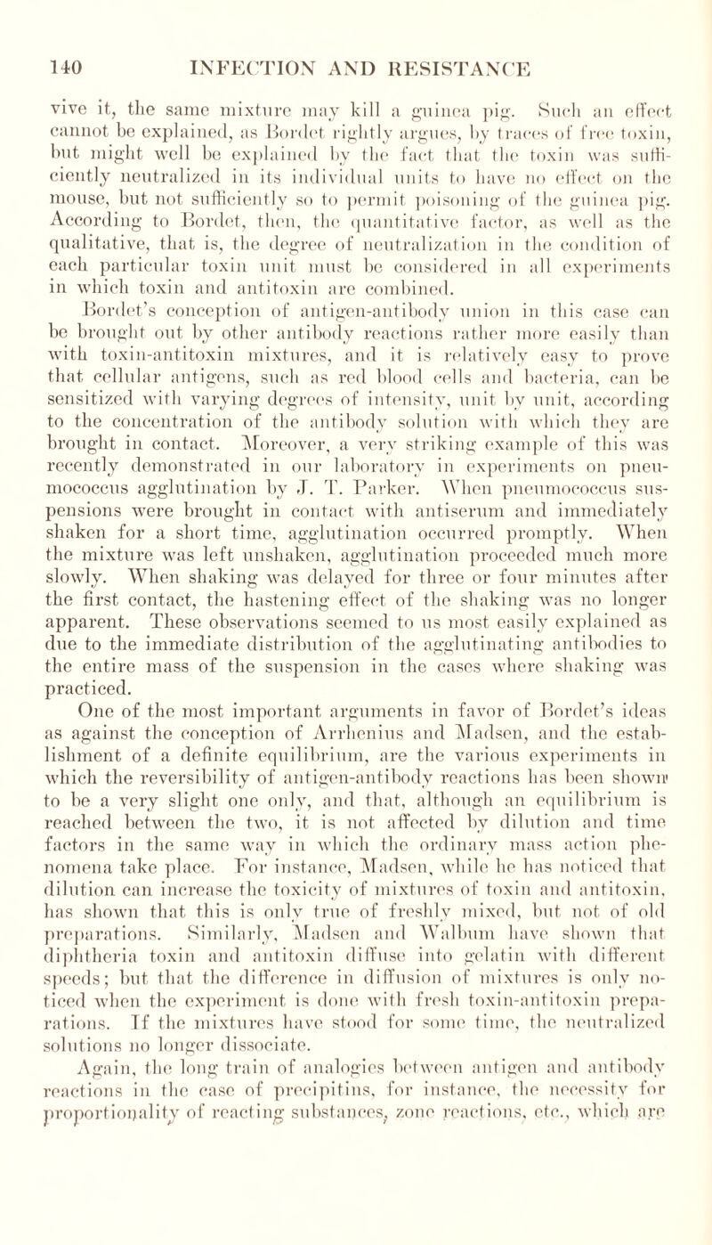 vive it, the same mixture may kill a guinea pig. Such an effect cannot be explained, as Bordet rightly argues, by traces of free toxin, but might well be explained by the fact that the toxin was suffi- ciently neutralized in its individual units to have no effect on the mouse, but not sufficiently so to permit poisoning of the guinea pig. According to Bordet, then, the quantitative factor, as well as the qualitative, that is, the degree of neutralization in the condition of each particular toxin unit must be considered in all experiments in which toxin and antitoxin are combined. Bordet’s conception of antigen-antibody union in this case can be brought out by other antibody reactions rather more easily than with toxin-antitoxin mixtures, and it is relatively easy to prove that cellular antigens, such as red blood cells and bacteria, can be sensitized with varying degrees of intensity, unit by unit, according to the concentration of the antibody solution with which they are brought in contact. Moreover, a very striking example of this was recently demonstrated in our laboratory in experiments on pneu- mococcus agglutination by J. T. Parker. When pneumococcus sus- pensions were brought in contact with antiserum and immediately shaken for a short time, agglutination occurred promptly. When the mixture was left unshaken, agglutination proceeded much more slowly. When shaking was delayed for three or four minutes after the first contact, the hastening effect of the shaking was no longer apparent. These observations seemed to us most easily explained as due to the immediate distribution of the agglutinating antibodies to the entire mass of the suspension in the cases where shaking was practiced. One of the most important arguments in favor of Bordet’s ideas as against the conception of Arrhenius and Madsen, and the estab- lishment of a definite equilibrium, are the various experiments in which the reversibility of antigen-antibody reactions has been shown' to be a very slight one only, and that, although an equilibrium is reached between the two, it is not affected by dilution and time factors in the same way in which the ordinary mass action phe- nomena take place. For instance, Madsen, while he has noticed that dilution can increase the toxicity of mixtures of toxin and antitoxin, has shown that this is only true of freshly mixed, but not of old preparations. Similarly, Madsen and Walbum have shown that diphtheria toxin and antitoxin diffuse into gelatin with different speeds; but that the difference in diffusion of mixtures is only no- ticed when the experiment is done with fresh toxin-antitoxin prepa- rations. If the mixtures have stood for some time, the neutralized solutions no longer dissociate. Again, the long train of analogies between antigen and antibody reactions in the case of precipitins, for instance, the necessity for proportionality of reacting substances, zone reactions, etc., which are